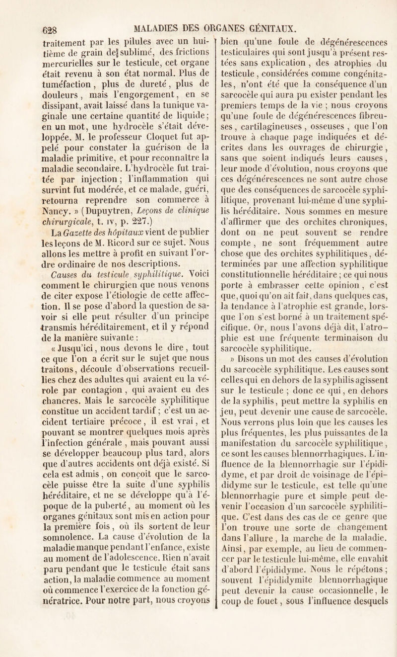 traitement par les pilules avec un hui- tième de grain def sublimé, des frictions mercurielles sur le testicule, cet organe était revenu à son état normal. Plus de tuméfaction , plus de dureté, plus de douleurs , mais l’engorgement, en se dissipant, avait laissé dans la tunique va- ginale une certaine quantité de liquide ; en un mot, une hydrocèle s’était déve- loppée. M. le professeur Cloquet fut ap- pelé pour constater la guérison de la maladie primitive, et pour reconnaître la maladie secondaire. L’hydrocèle fut trai- tée par injection ; l’inflammation qui survint fut modérée, et ce malade, guéri, retourna reprendre son commerce à Nancy. » (Dupuytren, Leçons de clinique chirurgicale, t. iv, p. 227.) La Gazette des hôpitaux vient de publier les leçons de M. Ricord sur ce sujet. Nous allons les mettre à profit en suivant l’or- dre ordinaire de nos descriptions. Causes du testicule syphilitique. Voici comment le chirurgien que nous venons de citer expose l’étiologie de cette affec- tion. 11 se pose d’abord la question de sa- voir si elle peut résulter d’un principe -transmis héréditairement, et il y répond de la manière suivante : «Jusqu’ici, nous devons le dire, tout ce que l’on a écrit sur le sujet que nous traitons, découle d’observations recueil- lies chez des adultes qui avaient eu la vé- role par contagion , qui avaient eu des chancres. Mais le sarcocèle syphilitique constitue un accident tardif ; c’est un ac- cident tertiaire précoce, il est vrai, et pouvant se montrer quelques mois après l’infection générale , mais pouvant aussi se développer beaucoup plus tard, alors que d’autres accidents ont déjà existé. Si cela est admis, on conçoit que le sarco- cèle puisse être la suite d’une syphilis héréditaire, et ne se développe qu’à l’é- poque de la puberté, au moment où les organes génitaux sont mis en action pour la première fois , où ils sortent de leur somnolence. La cause d’évolution de la maladie manque pendant l’enfance, existe au moment de l’adolescence. Rien n’avait paru pendant que le testicule était sans action, la maladie commence au moment où commence l’exercice de la fonction gé- nératrice. Pour notre part, nous croyons bien qu’une foule de dégénérescences testiculaires qui sont jusqu’à présent res- tées sans explication , des atrophies du testicule , considérées comme congénita- les, n’ont été que la conséquence d’un sarcocèle qui aura pu exister pendant les premiers temps de la vie ; nous croyons qu’une fouie de dégénérescences fibreu- ses , cartilagineuses , osseuses , que l’on trouve à chaque page indiquées et dé- crites dans les ouvrages de chirurgie, sans que soient indiqués leurs causes, leur mode d’évolution, nous croyons que ces dégénérescences ne sont autre chose que des conséquences de sarcocèle syphi- litique, provenant lui-même d’une syphi- lis héréditaire. Nous sommes en mesure d’affirmer que des orchites chroniques, dont on ne peut souvent se rendre compte, ne sont fréquemment autre chose que des orchites syphilitiques, dé- terminées par une affection syphilitique constitutionnelle héréditaire ; ce qui nous porte à embrasser cette opinion , c’est que, quoi qu’on ait fait, dans quelques cas, la tendance à l’atrophie est grande, lors- que l’on s’est borné à un traitement spé- cifique. Or, nous l’avons déjà dit, l’atro- phie est une fréquente terminaison du sarcocèle syphilitique. » Disons un mot des causes d’évolution du sarcocèle syphilitique. Les causes sont celles qui en dehors de la syphilis agissent sur le testicule ; donc ce qui, en dehors de la syphilis, peut mettre la syphilis en jeu, peut devenir une cause de sarcocèle. Nous verrons plus loin que les causes les plus fréquentes, les plus puissantes de la manifestation du sarcocèle syphilitique , ce sont les causes blennorrhagiques. L’in- fluence de la blennorrhagie sur l’épidi- dyme, et par droit de voisinage de l’épi- didyme sur le testicule, est telle qu’une blennorrhagie pure et simple peut de- venir l’occasion d’un sarcocèle syphiliti- que. C’est dans des cas de ce genre que l’on trouve une sorte de changement dans l’allure, la marche de la maladie. Ainsi, par exemple, au lieu de commen- cer par le testicule lui-même, elle envahit d’abord l’épididyme. Nous le répétons ; souvent l’épididymite blennorrhagique peut devenir la cause occasionnelle, le coup de fouet, sous l’influence desquels