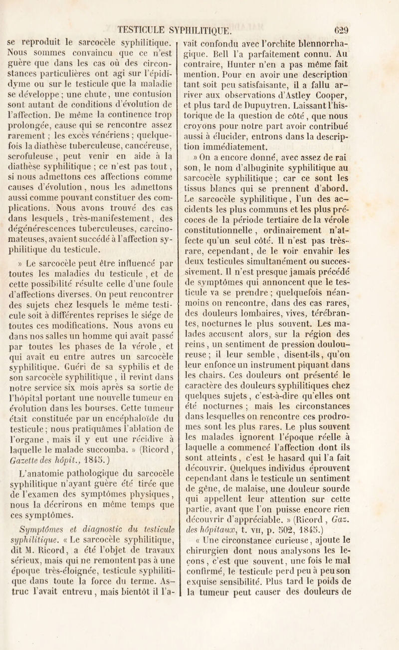 se reproduit le sarcocèle syphilitique. Nous sommes convaincu que ce n’est guère que dans les cas où des circon- stances particulières ont agi sur l’épidi- dyme ou sur le testicule que la maladie se développe ; une chute, une contusion sont autant de conditions dévolution de TalTection. De même la continence trop prolongée, cause qui se rencontre assez rarement ; les excès vénériens ; quelque- fois la diathèse tuberculeuse, cancéreuse, scrofuleuse , peut venir en aide à la diathèse syphilitique ; ce n’est pas tout, si nous admettons ces affections comme causes d’évolution, nous les admettons aussi comme pouvant constituer des com- plications. Nous avons trouvé des cas dans lesquels, très-manifestement, des dégénérescences tuberculeuses, carcino- mateuses, avaient succédé à l’affection sy- philitique du testicule. » Le sarcocèle peut être influencé par toutes les maladies du testicule , et de cette possibilité résulte celle d’une foule d’affections diverses. On peut rencontrer des sujets chez lesquels le même testi- cule soit à différentes reprises le siège de toutes ces modifications. Nous avons eu dans nos salles un homme qui avait passé par toutes les phases de la vérole, et qui avait eu entre autres un sarcocèle syphilitique. Guéri de sa syphilis et de son sarcocèle syphilitique , il revint dans notre service six mois après sa sortie de l’hôpital portant une nouvelle tumeur en évolution dans les bourses. Cette tumeur était constituée par un encéphaloïde du testicule; nous pratiquâmes l’ablation de l’organe , mais il y eut une récidive à laquelle le malade succomba. » (Ricord , Gazette des hôpit., 1845. ) L’anatomie pathologique du sarcocèle syphilitique n’ayant guère été tirée que de l’examen des symptômes physiques, nous la décrirons en même temps que ces symptômes. Symptômes et diagnostic du testicule syphilitique. « Le sarcocèle syphilitique, dit M. Ricord, a été l’objet de travaux sérieux, mais qui ne remontent pas à une époque très-éloignée, testicule syphiliti- que dans toute la force du terme. As- truc l’avait entrevu , mais bientôt il l’a- vait confondu avec l’orchite blennorrha- gique. Dell l’a parfaitement connu. Au contraire, Hunter n’en a pas même fait mention. Pour en avoir une description tant soit peu satisfaisante, il a fallu ar- river aux observations d’Astley Cooper, et plus tard de Dupuytren. Laissant l’his- torique de la question de côté, que nous croyons pour notre part avoir contribué aussi à élucider, entrons dans la descrip- tion immédiatement. » On a encore donné, avec assez de rai son, le nom d’albuginite syphilitique au sarcocèle syphilitique ; car ce sont les tissus blancs qui se prennent d’abord. Le sarcocèle syphilitique, l’un des ac- cidents les plus communs et les plus pré- coces de la période tertiaire de la vérole constitutionnelle , ordinairement n’at- fecte qu’un seul côté. Il n’est pas très- rare, cependant, de le voir envahir les deux testicules simultanément ou succes- sivement. Il n’est presque jamais précédé de symptômes qui annoncent que le tes- ticule va se prendre ; quelquefois néan- moins on rencontre, dans des cas rares, des douleurs lombaires, vives, tére'bran- tes, nocturnes le plus souvent. Les ma- lades accusent alors, sur la région des reins, un sentiment de pression doulou- reuse ; il leur semble, disent-ils, qu’on leur enfonce un instrument piquant dans les chairs. Ces douleurs ont présenté le caractère des douleurs syphilitiques chez quelques sujets, c’est-à-dire qu’elles ont été nocturnes ; mais les circonstances dans lesquelles on rencontre ces prodro- mes sont les plus rares. Le plus souvent les malades ignorent l’époque réelle à laquelle a commencé l’affection dont ils sont atteints , c’est le hasard qui l’a fait découvrir. Quelques individus éprouvent cependant dans le testicule un sentiment de gêne, de malaise, une douleur sourde qui appellent leur attention sur cette partie, avant que l’on puisse encore rien découvrir d’appréciable. » (Ricord , Gaz. des hôpitaux, t. vu, p. 502, 1845.) « Une circonstance curieuse, ajoute le chirurgien dont nous analysons les le- çons , c’est que souvent, une fois le mal confirmé, le testicule perd peu à peu son exquise sensibilité. Plus tard le poids de la tumeur peut causer des douleurs de