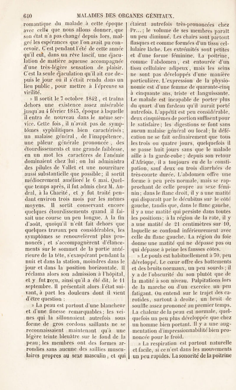 romantique du malade à cette époque avec celle que nous allons donner, que son état n’a pas changé depuis lors, mal- gré les espérances que l’on avait pu con- cevoir. C’est pendant l’été de cette année qu’il eut, dans un rêve lascif, une éjacu- lation de matière aqueuse accompagnée d’une très-légère sensation de plaisir. C’est la seule éjaculation qu’il ait eue de- puis le jour où il s’était rendu dans un lieu public , pour mettre à l’épreuve sa virilité. » Il sortit le 7 octobre 1842 , et traîna dehors une existence assez misérable jusqu’au 4 février 1845, époque à laquelle il entra de nouveau dans le même ser- vice. Cette fois, il n’avait pas de symp- tômes syphilitiques bien caractérisés ; un malaise général, de l’inappétence, une pâleur générale prononcée , des étourdissements et une grande faiblesse, en un mot les caractères de l’anémie dominaient chez lui ; on lui administra des pilules de Vallet et une nourriture aussi substantielle que possible ; il sortit médiocrement amélioré le 6 mai. Quel- que temps après, il fut admis chez M. An- dral, à la Charité, et y fut traité pen- dant environ trois mois par les mêmes moyens. Il sortit conservant encore quelques étourdissements quand il fai- sait une course un peu longue. A la fin d’août, quoiqu’il n’eût fait dehors que quelques travaux peu considérables, les symptômes se renouvelèrent plus pro- noncés , et s’accompagnèrent d’élance- ments sur le sommet de la partie anté- rieure de la tête, s’exaspérant pendant la nuit et dans la station, moindres dans le jour et dans la position horizontale. Il réclama alors son admission à l’hôpital, et y fut reçu, ainsi qu’il a été dit, le 11 septembre. Il présentait alors l’état sui- vant, à part les douleurs dont il vient d’être question : » La peau est partout d’une blancheur et d’une finesse remarquables ; les vei- nes qui la sillonnaient autrefois sous forme de gros cordons saillants ne se reconnaissaient maintenant qu’à une légère teinte bleuâtre sur le fond de la peau ; les membres ont des formes ar- rondies sans aucune des saillies muscu- laires propres au sexe masculin, et qui étaient autrefois très-prononcées chez Pr...; le volume de ses membres paraît un peu diminué. Les chairs sont partout fiasques et comme formées d’un tissu cel- lulaire lâche. Les extrémités sont petites et d’une forme féminine. La poitrine, comme l’abdomen , est entourée d’un tissu cellulaire adipeux, mais les seins ne sont pas développés d’une manière particulière. L’expression de la physio- nomie est d’une femme de quarante-cinq à cinquante ans, triste et languissante. Le malade est incapable de porter plus du quart d’un fardeau qu’il aurait porté autrefois. L’appétit est peu considérable, deux cinquièmes de portion suffisent pour le satisfaire ; les digestions se font sans aucun malaise général ou local ; la défé- cation ne se fait ordinairement que tous les trois ou quatre jours, quelquefois il se passe huit jours sans que le malade aille à la garde-robe ; depuis son retour d’Afrique, il a toujours eu de la consti- pation, sauf deux ou trois diarrhées de très-courte durée. L’abdomen offre une forme à peu près normale, mais se rap- prochant de celle propre au sexe fémi- nin ; dans le flanc droit, il y a une matité qui disparaît par le décubitus sur le côté gauche, tandis que, dans le flanc gauche, il y a une matité qui persiste dans toutes les positions; à la région de la rate, il y a une matité de 21 centimètres sur 10, laquelle se confond inférieurement avec celle du flanc gauche. La région du foie donne une matité qui ne dépasse pas ou qui dépasse à peine les fausses côtes. » Le pouls est habituellement à 70, peu développé. Le cœur offre des battements et des bruits normaux, un peu sourds ; il y a de l’obscurité du son plutôt que de la matité à son niveau. Palpitations lors de la marche ou d’un exercice un peu fatigant. On entend sur le trajet des ca- rotides, surtout à droite, un bruit de souffle assez prononcé au premier temps. La chaleur de la peau est normale, quel- quefois un peu plus développée que chez un homme bien portant. Il y a une aug- mentation d impressionnabilité bien pro- noncée pour le froid. » La respiration est partout naturelle et facile, si ce n’est dans les mouvements un peu rapides. La sonorité de la poitrine