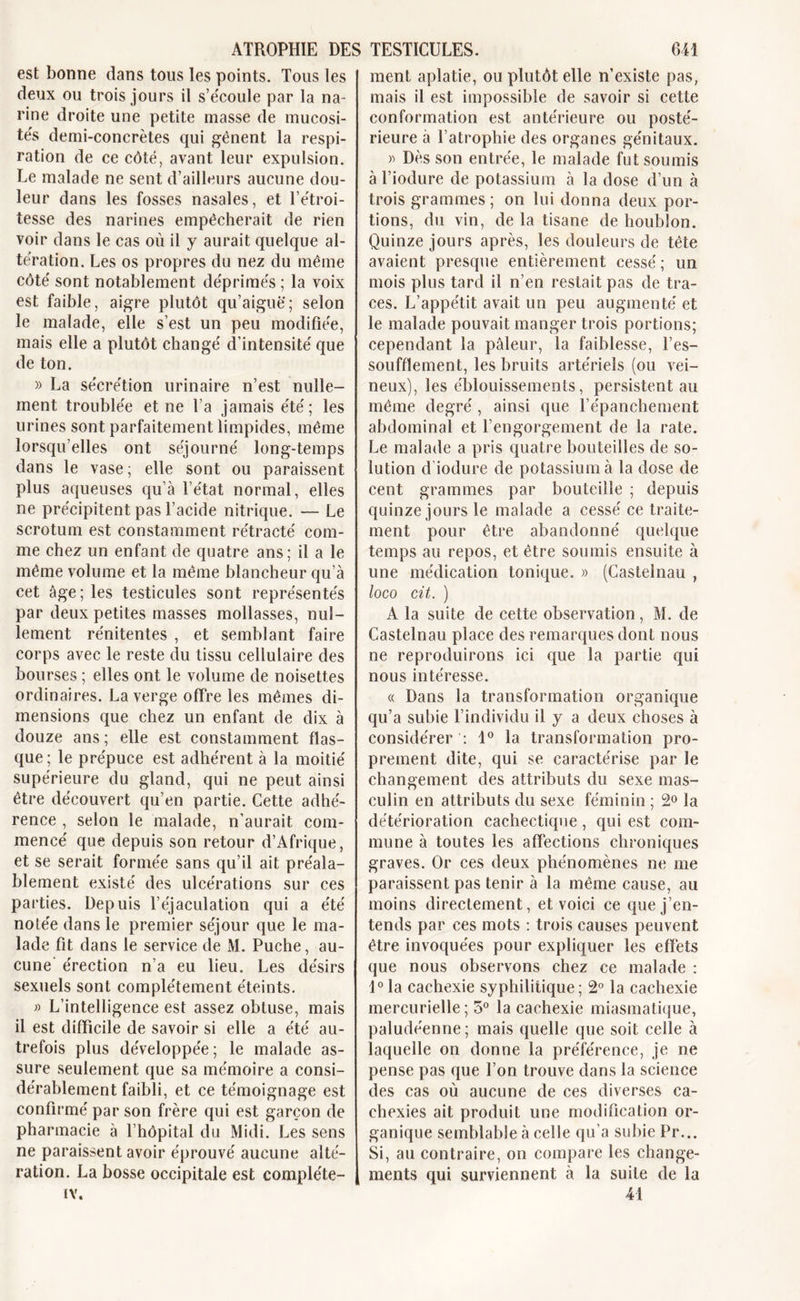 est bonne dans tous les points. Tous les deux ou trois jours il s’écoule par la na- rine droite une petite masse de mucosi- te's demi-concrètes qui gênent la respi- ration de ce côté, avant leur expulsion. Le malade ne sent d’ailleurs aucune dou- leur dans les fosses nasales, et l’étroi- tesse des narines empêcherait de rien voir dans le cas où il y aurait quelque al- teration. Les os propres du nez du même côte' sont notablement déprimés ; la voix est faible, aigre plutôt qu’aiguë; selon le malade, elle s’est un peu modifiée, mais elle a plutôt change' d’intensité que de ton. » La se'cre'tion urinaire n’est nulle- ment trouble'e et ne l’a jamais été; les urines sont parfaitement limpides, même lorsqu’elles ont séjourne' long-temps dans le vase; elle sont ou paraissent plus aqueuses qu’à l’état normal, elles ne précipitent pas l’acide nitrique. — Le scrotum est constamment rétracté com- me chez un enfant de quatre ans; il a le même volume et la même blancheur qu’à cet âge; les testicules sont représentés par deux petites masses mollasses, nul- lement rénitentes , et semblant faire corps avec le reste du tissu cellulaire des bourses ; elles ont le volume de noisettes ordinaires. La verge offre les mêmes di- mensions que chez un enfant de dix à douze ans; elle est constamment flas- que; le prépuce est adhérent à la moitié supérieure du gland, qui ne peut ainsi être découvert qu’en partie. Cette adhé- rence , selon le malade, n’aurait com- mencé que depuis son retour d’Afrique, et se serait formée sans qu’il ait préala- blement existé des ulcérations sur ces parties. Depuis l’éjaculation qui a été notée dans le premier séjour que le ma- lade fit dans le service de M. Puche, au- cune’ érection n’a eu lieu. Les désirs sexuels sont complètement éteints. » L’intelligence est assez obtuse, mais il est difficile de savoir si elle a été au- trefois plus développée; le malade as- sure seulement que sa mémoire a consi- dérablement faibli, et ce témoignage est confirmé par son frère qui est garçon de pharmacie à l’hôpital du Midi. Les sens ne paraissent avoir éprouvé aucune alté- ration. La bosse occipitale est compléte- IV. ment aplatie, ou plutôt elle n’existe pas, mais il est impossible de savoir si cette conformation est antérieure ou posté- rieure à l’atrophie des organes génitaux. » Dès son entrée, le malade fut soumis à l’iodure de potassium à la dose d’un à trois grammes ; on lui donna deux por- tions, du vin, de la tisane de houblon. Quinze jours après, les douleurs de tête avaient presque entièrement cessé ; un mois plus tard il n’en restait pas de tra- ces. L’appétit avait un peu augmenté et le malade pouvait manger trois portions; cependant la pâleur, la faiblesse, l’es- soufflement, les bruits artériels (ou vei- neux), les éblouissements, persistent au même degré, ainsi que l’épanchement abdominal et l’engorgement de la rate. Le malade a pris quatre bouteilles de so- lution d’iodure de potassium à la dose de cent grammes par bouteille ; depuis quinze jours le malade a cessé ce traite- ment pour être abandonné quelque temps au repos, et être soumis ensuite à une médication tonique. » (Castelnau , loco cit. ) A la suite de cette observation, M. de Castelnau place des remarques dont nous ne reproduirons ici que la partie qui nous intéresse. « Dans la transformation organique qu’a subie l’individu il y a deux choses à considérer : 1° la transformation pro- prement dite, qui se caractérise par le changement des attributs du sexe mas- culin en attributs du sexe féminin ; 2° la détérioration cachectique, qui est com- mune à toutes les affections chroniques graves. Or ces deux phénomènes ne me paraissent pas tenir à la même cause, au moins directement, et voici ce que j’en- tends par ces mots : trois causes peuvent être invoquées pour expliquer les effets que nous observons chez ce malade : 1° la cachexie syphilitique; 2° la cachexie mercurielle ; 5° la cachexie miasmatique, paludéenne; mais quelle que soit celle à laquelle on donne la préférence, je ne pense pas que l’on trouve dans la science des cas où aucune de ces diverses ca- chexies ait produit une modification or- ganique semblable à celle qu’a subie Pr... Si, au contraire, on compare les change- ments qui surviennent à la suite de la 41