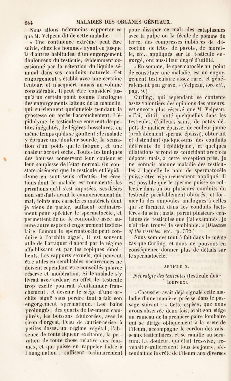 Nous allons néanmoins rapporter ce que M. Velpeau dit de cette maladie. « Une continence extrême peut être suivie, chez les hommes ayant eu jusque là d’autres habitudes, d’un engorgement douloureux du testicule, évidemment oc- casionné par la rétention du liquide sé- minal dans ses conduits naturels. Cet engorgement s’établit avec une certaine lenteur, et n’acquiert jamais un volume considérable. Il peut être considéré jus- qu’à un certain point comme l’analogue des engorgements laiteux de la mamelle, qui surviennent quelquefois pendant la grossesse ou après l’accouchement. L’é- pididyme, le testicule se couvrent de pe- tites inégalités, de légères bosselures, en même temps qu’ils se gonflent : le malade y éprouve une douleur sourde, la sensa- tion d’un poids qui le fatigue , et une chaleur âcre et sèche. Toutes les tuniques des bourses conservent leur couleur et leur souplesse de l’état normal. On con- state aisément que le testicule et l’épidi- dyme en sont seuls affectés; les érec- tions dont le malade est tourmenté, les privations qu’il s’est imposées, ses désirs non satisfaits avant le commencement du mal, joints aux caractères matériels dont je viens de parler, suffisent ordinaire- ment pour spécifier le spermatocèle, et permettent de ne le confondre avec au- cune autre espèce d’engorgement testicu- laire. Comme le spermatocèle peut con- duire à l’orchite aiguë', il est souvent utile de l’attaquer d’abord par le régime affaiblissant et par les topiques émol- lients. Les rapports sexuels, qui peuvent être utiles en semblables occurrences ne doivent cependant être conseillés qu’avec réserve et modération. Si le malade s’y livrait avec ardeur, en effet, le testicule trop excité pourrait s’enflammer fran- chement , et devenir le siège d’une or- chite aiguë sans perdre tout à fait son engorgement spermatique. Les bains prolongés, des quarts de lavement cam- phrés , les boissons édulcorées, avec le sirop d’orgeat, l’eau de laurier-cerise, à petites doses, un régime végétal, l’ab- sence de toute liqueur excitante, la pri- vation de toute chose relative aux fem- mes, et qui puisse en rappeler l’idée à l’imagination , suffisent ordinairement pour dissiper ce mal ; des cataplasmes avec la pulpe ou la fécule de pomme de terre, des compresses imbibées de dé- coction de têtes de pavots, de morel- le, etc., appliqués sur le testicule en- gorgé, ont aussi leur degré d’utilité. » En somme, le spermatocèle au point de constituer une maladie, est un engor- gement testiculaire assez rare, et géné- ralement peu grave. » (Velpeau, Iùco cit., pag. 9.) Curling, qui cependant se contente assez volontiers des opinions des auteurs, est encore plus réservé que M. Velpeau. «J’ai, dit-il, noté quelquefois dans les testicules, d’ailleurs sains, de petits dé- pôts de matière épaisse, de couleur jaune (probablement sperme épaissi), obturant et distendant quelques-uns des conduits déférents de l’épididyme , et quelques dilatations arrondies coïncidant avec ces dépôts; mais, à cette exception près, je ne connais aucune maladie des testicu- les à laquelle le nom de spermatocèle puisse être rigoureusement appliqué. Il est possible que le sperme puisse se col- lecter dans un ou plusieurs conduits du testicule préalablement obturés, et for- mer là des ampoules analogues à celles qui se forment dans les conduits lacti- fères du sein ; mais, parmi plusieurs cen- taines de testicules que j’ai examinés, je n’ai rien trouvé de semblable. » (Diseases of the testicles, etc., p. 572.) Nous sommes tout à fait dans le même cas que Curling, et nous ne pouvons en conséquence donner plus de détails sur le spermatocèle. article x. Névralgie des testicules (testicule dou- loureux). « Chaussier avait déjà signalé cette ma- ladie d’une manière précise dans le pas- sage suivant : « Cette espèce, que nous avons observée deux fois, avait son siège au rameau de la première paire lombaire qui se dirige obliquement à la crête de l’ileum, accompagne le cordon des vais- seaux testiculaires, et se ramifie au scro- tum. La douleur, qui était très-vive, re- venait régulièrement tous les jours, s’é- tendait de la crête de l’ileum aux diverses