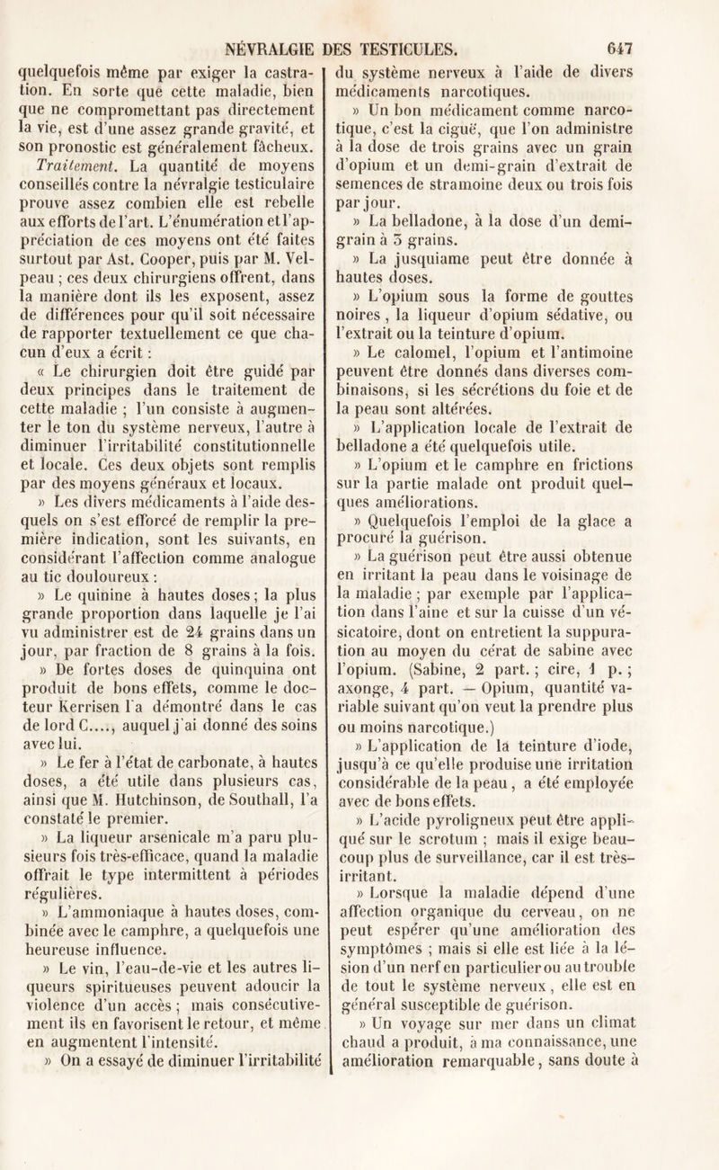 quelquefois même par exiger la castra- tion. En sorte que cette maladie, bien que ne compromettant pas directement la vie, est d’une assez grande gravite', et son pronostic est ge'ne'ralement fâcheux. Traitement. La quantité' de moyens conseille's contre la ne'vralgie testiculaire prouve assez combien elle est rebelle aux efforts de l’art. L’e'nume'ration et l’ap- préciation de ces moyens ont été faites surtout par Ast. Cooper, puis par M. Vel- peau ; ces deux chirurgiens offrent, dans la manière dont ils les exposent, assez de différences pour qu’il soit nécessaire de rapporter textuellement ce que cha- cun d’eux a écrit : « Le chirurgien doit être guidé par deux principes dans le traitement de cette maladie ; l’un consiste à augmen- ter le ton du système nerveux, l’autre à diminuer l’irritabilité constitutionnelle et locale. Ces deux objets sont remplis par des moyens généraux et locaux. » Les divers médicaments à l’aide des- quels on s’est efforcé de remplir la pre- mière indication, sont les suivants, en considérant l’affection comme analogue au tic douloureux : » Le quinine à hautes doses ; la plus grande proportion dans laquelle je l’ai vu administrer est de 24 grains dans un jour, par fraction de 8 grains à la fois. » De fortes doses de quinquina ont produit de bons effets, comme le doc- teur Rerrisen l a démontré dans le cas de lord C...., auquel j’ai donné des soins avec lui. » Le fer à l’état de carbonate, à hautes doses, a été utile dans plusieurs cas, ainsi que M. Hutchinson, de Southall, l’a constaté le premier. » La liqueur arsenicale m’a paru plu- sieurs fois très-efficace, quand la maladie offrait le type intermittent à périodes régulières. » L’ammoniaque à hautes doses, com- binée avec le camphre, a quelquefois une heureuse influence. » Le vin, l’eau-de-vie et les autres li- queurs spiritueuses peuvent adoucir la violence d’un accès ; mais consécutive- ment ils en favorisent le retour, et même en augmentent l’intensité. » On a essayé de diminuer l’irritabilité du système nerveux à l’aide de divers médicaments narcotiques. » Un bon médicament comme narco- tique, c’est la ciguë, que l’on administre à la dose de trois grains avec un grain d’opium et un demi-grain d’extrait de semences de stramoine deux ou trois fois par jour. » La belladone, à la dose d’un demi- grain à 5 grains. « La jusquiame peut être donnée à hautes doses. » L’opium sous la forme de gouttes noires , la liqueur d’opium sédative, ou l’extrait ou la teinture d’opium. » Le calomel, l’opium et l’antimoine peuvent être donnés dans diverses com- binaisons, si les sécrétions du foie et de la peau sont altérées. » L’application locale de l’extrait de belladone a été quelquefois utile. » L’opium et le camphre en frictions sur la partie malade ont produit quel- ques améliorations. » Quelquefois l’emploi de la glace a procuré la guérison. » La guérison peut être aussi obtenue en irritant la peau dans le voisinage de la maladie ; par exemple par l’applica- tion dans l’aine et sur la cuisse d’un vé- sicatoire, dont on entretient la suppura- tion au moyen du cérat de Sabine avec l’opium. (Sabine, 2 part. ; cire, \ p. ; axonge, 4 part. — Opium, quantité va- riable suivant qu’on veut la prendre plus ou moins narcotique.) » L’application de la teinture d’iode, jusqu’à ce qu’elle produise une irritation considérable de la peau , a été employée avec de bons effets. » L’acide pyroligneux peut être appli- qué sur le scrotum ; mais il exige beau- coup plus de surveillance, car il est très- irritant. » Lorsque la maladie dépend d’une affection organique du cerveau, on ne peut espérer qu’une amélioration des symptômes ; mais si elle est liée à la lé- sion d’un nerf en particuiierou au trouble de tout le système nerveux, elle est en général susceptible de guérison. » Un voyage sur mer dans un climat chaud a produit, a ma connaissance, une amélioration remarquable, sans doute à