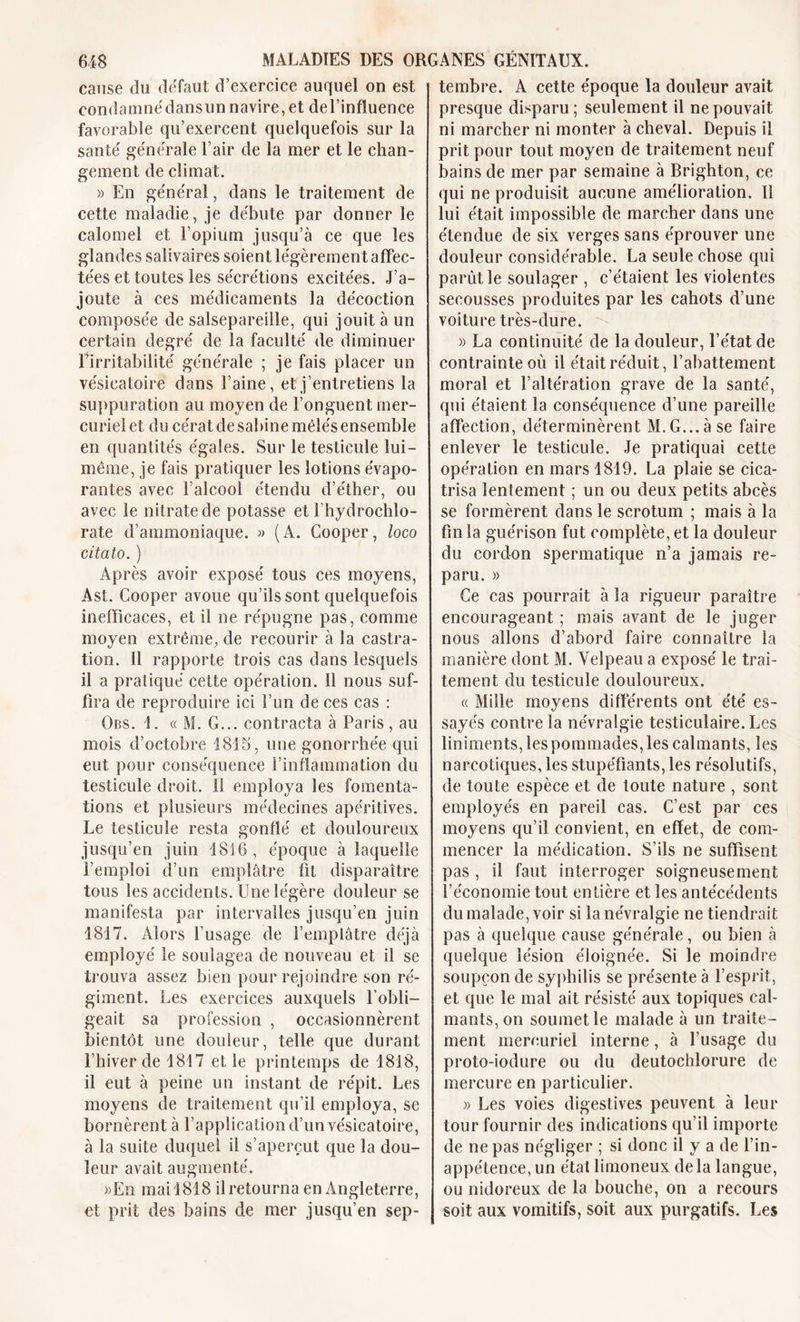 cause du defaut d’exercice auquel on est con d a mué dans un n a vire, et de l’influence favorable qu’exercent quelquefois sur la saute' générale l’air de la mer et le chan- gement de climat. )) En ge'néra!, dans le traitement de cette maladie, je débute par donner le calomel et l’opium jusqu’à ce que les glandes salivaires soient légèrement affec- tées et toutes les sécrétions excitées. J’a- joute à ces médicaments la décoction composée de salsepareille, qui jouit à un certain degré de la faculté de diminuer l’irritabilité générale ; je fais placer un vésicatoire dans l’aine, et j’entretiens la suppuration au moyen de l’onguent mer- curiel et du cérat de Sabine mêlés ensemble en quantités égaies. Sur le testicule lui- même, je fais pratiquer les lotions évapo- rantes avec l’alcool étendu d’éther, ou avec le nitrate de potasse et Ihydrochlo- rate d’ammoniaque. » (A. Cooper, loco citâto. ) Après avoir exposé tous ces moyens, Ast. Cooper avoue qu’ils sont quelquefois inefficaces, et il ne répugne pas, comme moyen extrême, de recourir à la castra- tion. 11 rapporte trois cas dans lesquels il a pratiqué cette opération, il nous suf- fira de reproduire ici l’un de ces cas : Obs. 1. « M. G... contracta à Paris, au mois d’octobre 1815, une gonorrhée qui eut pour conséquence l’inflammation du testicule droit. Il employa les fomenta- tions et plusieurs médecines apéritives. Le testicule resta gonflé et douloureux jusqu’en juin 1816, époque à laquelle l’emploi d’un emplâtre fit disparaître tous les accidents. Une légère douleur se manifesta par intervalles jusqu’en juin 1817. Alors l’usage de l’emplâtre déjà employé le soulagea de nouveau et il se trouva assez bien pour rejoindre son ré- giment. Les exercices auxquels l’obli- geait sa profession , occasionnèrent bientôt une douleur, telle que durant l’hiver de 1817 et le printemps de 1818, il eut à peine un instant de répit. Les moyens de traitement qu’il employa, se bornèrent à l’application d’un vésicatoire, à la suite duquel il s’aperçut que la dou- leur avait augmenté. »En mai 1818 il retourna en Angleterre, et prit des bains de mer jusqu’en sep- tembre. A cette époque la douleur avait presque disparu ; seulement il ne pouvait ni marcher ni monter à cheval. Depuis il prit pour tout moyen de traitement neuf bains de mer par semaine à Brighton, ce qui ne produisit aucune amélioration. 11 lui était impossible de marcher dans une étendue de six verges sans éprouver une douleur considérable. La seule chose qui parût le soulager , c’étaient les violentes secousses produites par les cahots d’une voiture très-dure. » La continuité de la douleur, l’état de contrainte où il était réduit, l’abattement moral et l’altération grave de la santé, qui étaient la conséquence d’une pareille affection, déterminèrent M.G...àse faire enlever le testicule. Je pratiquai cette opération en mars 1819. La plaie se cica- trisa lentement ; un ou deux petits abcès se formèrent dans le scrotum ; mais à la fin la guérison fut complète, et la douleur du cordon spermatique n’a jamais re- paru. » Ce cas pourrait à la rigueur paraître encourageant ; mais avant de le juger nous allons d’abord faire connaître la manière dont M. Velpeau a exposé le trai- tement du testicule douloureux. « Mille moyens différents ont été es- sayés contre la névralgie testiculaire. Les liniments, les pommades, les calmants, les narcotiques, les stupéfiants, les résolutifs, de toute espèce et de toute nature , sont employés en pareil cas. C’est par ces moyens qu’il convient, en effet, de com- mencer la médication. S’ils ne suffisent pas , il faut interroger soigneusement l’économie tout entière et les antécédents du malade, voir si la névralgie ne tiendrait pas à quelque cause générale, ou bien à quelque lésion éloignée. Si le moindre soupçon de syphilis se présente à l’esprit, et que le mal ait résisté aux topiques cal- mants, on soumet le malade à un traite- ment mercuriel interne, à l’usage du proto-iodure ou du deutochlorure de mercure en particulier. )&gt; Les voies digestives peuvent à leur tour fournir des indications qu’il importe de ne pas négliger ; si donc il y a de l’in- appétence, un étal limoneux delà langue, ou nidoreux de la bouche, on a recours soit aux vomitifs, soit aux purgatifs. Les