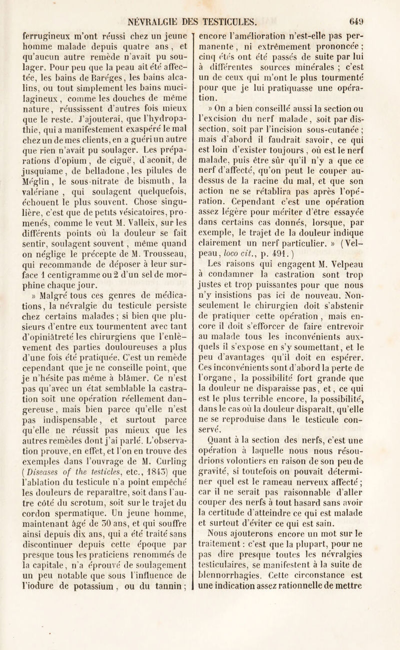 ferrugineux m’ont réussi chez un jeune homme malade depuis quatre ans , et qu’aucun autre remède n’avait pu sou- lager. Pour peu que la peau ait été' affec- tée, les bains de Baréges, les bains alca- lins, ou tout simplement les bains muci- lagineux, comme les douches de même nature, réussissent d’autres fois mieux que le reste. J’ajouterai, que l’hydropa- thie, qui a manifestement exaspéré le mal chez un de mes clients, en a guéri un autre que rien n’avait pu soulager. Les prépa- rations d’opium, de ciguë, d’aconit, de jusquiame, de belladone, les pilules de Méglin, le sous-nitrate de bismuth, la valériane , qui soulagent quelquefois, échouent le plus souvent. Chose singu- lière, c’est que de petits vésicatoires, pro- menés, comme le veut M. Valleix, sur les différents points où la douleur se fait sentir, soulagent souvent, même quand on néglige le précepte de M. Trousseau, qui recommande de déposer à leur sur- face 1 centigramme ou 2 d’un sel de mor- phine chaque jour. » Malgré tous ces genres de médica- tions, la névralgie du testicule persiste chez certains malades ; si bien que plu- sieurs d’entre eux tourmentent avec tant d’opiniâtreté les chirurgiens que l’enlè- vement des parties douloureuses a plus d’une fois été pratiquée. C’est un remède cependant que je ne conseille point, que je n’hésite pas même à blâmer. Ce n’est pas qu’avec un état semblable la castra- tion soit une opération réellement dan- gereuse , mais bien parce qu’elle n’est pas indispensable, et surtout parce qu’elle ne réussit pas mieux que les autres remèdes dont j’ai parlé. L’observa- tion prouve, en effet, et l’on en trouve des exemples dans l’ouvrage de M. Curling ( Diseases of the testicles, etc., 1843) que l’ablation du testicule n’a point empêché les douleurs de reparaître, soit dans l’au- tre côté du scrotum, soit sur le trajet du cordon spermatique. Un jeune homme, maintenant âgé de 30 ans, et qui souffre ainsi depuis dix ans, qui a été traité sans discontinuer depuis cette époque par presque tous les praticiens renommés de la capitale, n’a éprouvé de soulagement un peu notable que sous l influence de l’iodure de potassium, ou du tannin ; encore l’amélioration n’est-elle pas per- manente , ni extrêmement prononcée ; cinq étés ont été passés de suite par lui à différentes sources minérales ; c’est un de ceux qui m’ont le plus tourmenté pour que je lui pratiquasse une opéra- tion. » On a bien conseillé aussi la section ou l’excision du nerf malade, soit par dis- section, soit par l’incision sous-cutanée ; mais d’abord il faudrait savoir, ce qui est loin d’exister toujours , où est le nerf malade, puis être sûr qu’il n’y a que ce nerf d’affecté, qu’on peut le couper au- dessus de la racine du mal, et que son action ne se rétablira pas après l’opé- ration. Cependant c’est une opération assez légère pour mériter d’être essayée dans certains cas donnés, lorsque, par exemple, le trajet de la douleur indique clairement un nerf particulier. » (Vel- peau, loco cit,., p. 491. ) Les raisons qui engagent M. Velpeau à condamner la castration sont trop justes et trop puissantes pour que nous n’y insistions pas ici de nouveau. Non- seulement le chirurgien doit s’abstenir de pratiquer cette opération , mais en- core il doit s’efforcer de faire entrevoir au malade tous les inconvénients aux- quels il s’expose en s’y soumettant, et le peu d’avantages qu’il doit en espérer. Ces inconvénients sont d’abord la perte de l’organe, la possibilité fort grande que la douleur ne disparaisse pas, et, ce qui est le plus terrible encore, la possibilité* dans le cas où la douleur disparait, qu’elle ne se reproduise dans le testicule con- servé. Quant à la section des nerfs, c’est une opération à laquelle nous nous résou- drions volontiers en raison de son peu de gravité, si toutefois on pouvait détermi- ner quel est le rameau nerveux affecté ; car il ne serait pas raisonnable d’aller couper des nerfs à tout hasard sans avoir la certitude d’atteindre ce qui est malade et surtout d’éviter ce qui est sain. Nous ajouterons encore un mot sur le traitement : c’est que la plupart, pour ne pas dire presque toutes les névralgies testiculaires, se manifestent à la suite de blennorrhagies. Cette circonstance est une indication assez rationnelle de mettre