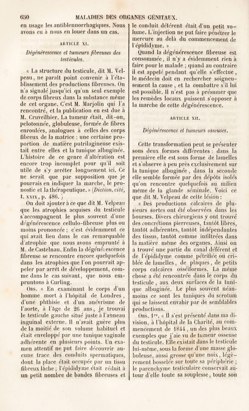 en usage les antiblennorrhagiques. Nous avons eu à nous en louer dans un cas. ARTICLE XI. Dégénérescence et tumeurs fibreuses des testicules. « La structure du testicule, dit M. Vel- peau, ne paraît point convenir à réta- blissement des productions fibreuses. On n’a signalé jusqu’ici qu’un seul exemple de corps fibreux dans la substance même de cet organe. C’est M. Marjolin qui l’a rencontré, et la publication en est due à M. Cruveilhier. La tumeur était, dit-on, pelotonnée, globuleuse, formée de fibres enroulées, analogues à celles des corps fibreux de la matrice : une certaine pro- portion de matière putrilagineuse exis- tait entre elles et la tunique albuginée. L’histoire de ce genre d’altération est encore trop incomplet pour qu’il soit utile de s’y arrêter longuement ici. Ce ne serait que par supposition que je pourrais en indiquer la marche, le pro- nostic et la thérapeutique. » (Diction. cité, t. xxix, p. 486. ) On doit ajoutera ce que dit M. Velpeau que les atrophies acquises du testicule s’accompagnent le plus souvent d’une dégénérescence cellulo-fibreuse plus ou moins prononcée ; c’est évidemment ce qui avait lieu dans le cas remarquable d’atrophie que nous avons emprunté à M. de Castelnau. Enfin la dégénérescence fibreuse se rencontre encore quelquefois dans les atrophies que l’on pourrait ap- peler par arrêt de développement, com- me dans le cas suivant, que nous em- pruntons à Curling. Obs. « En examinant le corps d’un homme mort à l’hôpital de Londres , d’une phthisie et d’un anévrisme de l’aorte, à l’âge de 26 ans, je trouvai le testicule gauche situé juste à l’anneau inguinal externe. Il n’avait guère plus de la moitié de son volume habituel et était enveloppé par une tunique vaginale adhérente en plusieurs points. Un exa- men attentif ne put faire découvrir au- cune trace des conduits spermatiques, dont la place était occupée par un tissu fibreux lâche ; l’épididyme était réduit à lin petit nombre de bandes fibreuses et le conduit déférent était d’un petit vo- lume. L’injection ne put faire pénétrer le mercure au delà du commencement de l'épididyme. » Quand la dégénérescence fibreuse est consommée, il n’y a évidemment rien à faire pour le malade ; quand au contraire il est appelé pendant qu’elle s’effectue , le médecin doit en rechercher soigneu- sement la cause , et la combattre s’il lui est possible. Il n’est pas à présumer que les remèdes locaux puissent s’opposer à la marche de cette dégénérescence. ARTICLE XII. Dégénérescence et tumeurs osseuses. Cette transformation peut se présenter sous deux formes différentes : dans la première elle est sous forme de lamelles et s’observe à peu près exclusivement sur la tunique albuginée , dans la seconde elle semble formée par des dépôts isolés qu’on rencontre quelquefois au milieu même de la glande séminale. Voici ce que dit M. Velpeau de cette lésion : « Des productions calcaires de plu- sieurs sortes ont été observées dans les bourses. Divers chirurgiens y ont trouvé des concrétions pierreuses, tantôt libres, tantôt adhérentes, tantôt indépendantes des tissus, tantôt comme infiltrées dans la matière même des organes. Ainsi on a trouvé une partie du canal déférent et de l’épididyme comme pétrifiée ou cri- blée de lamelles, de plaques , de petits corps calcaires osséiformes. La même chose a été rencontrée dans le corps du testicule , aux deux surfaces de la tuni- que albuginée. Le plus souvent néan- moins ce sont les tuniques du scrotum qui se laissent envahir par de semblables productions. Obs. lre. « Il s’est présenté dans ma di- vision, à l’hôpital de la Charité, au com- mencement de 1844 , un des plus beaux exemples que j’aie vu de tumeur osseuse du testicule. Elle existait dans le testicule lui-même, sous la forme d’une masse glo- buleuse, aussi grosse qu’une noix, légè- rement bosselée sur toute sa périphérie ; le parenchyme testiculaire conservait au- tour d’elle toute sa souplesse, toute son