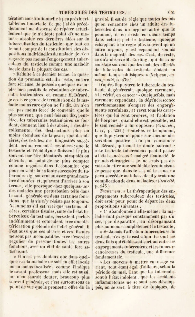 tération constitutionnelle à peu près inévi- tablement mortelle. Ce que j’ai dit précé- demment me dispense de répéter actuel- lement que je n’adopte point d’une ma- nière absolue ces dernières idées sur la tuberculisation du testicule ; que tout en tenant compte de la constitution, des dis- positions individuelles du malade, je n’en regarde pas moins l’engorgement tuber- culeux du testicule comme une maladie locale dans la plupart des cas. » Réduite à ce dernier terme, la ques- tion du pronostic est, du reste, encore fort sérieuse. Je possède quelques exem- ples bien positifs de résolution de tuber- cules testiculaires, et, comme M. Bérard, je crois ce genre de terminaison de la ma- ladie moins rare qu’on ne l’a dit. On n’en est pas moins forcé de convenir, que le plus souvent, que neuf fois sur dix, peut- être, les tubercules testiculaires se fon- dent, donnent lieu à des abcès, à des dé- collements, des destructions plus ou moins étendues de la peau ; que des ul- cères, des fistules, des fongosités succè- dent ordinairement à ces abcès ; que le testicule et l’épididyme finissent le plus souvent par être dénaturés, atrophiés ou détruits, au point de ne plus compter comme organes dans l’économie; que pour en venir là, la fonte successive du tu- bercule exige souvent un assez grand nom- bre d’années, et, qu’avant d’arriver à son terme , elle provoque chez quelques-uns des malades une perturbation telle dans la santé générale ou dans certaines fonc- tions, que la vie n’y résiste pas toujours. Néanmoins s’il est vrai que certains ul- cères, certaines fistules, suite de l’état tu- berculeux du testicule, persistent parfois indéfiniment et coïncident avec une dé- térioration profonde de l’état général, il l’est aussi que ces ulcères et ces fistules ne sont pas incompatibles avec l’exercice régulier de presque toutes les autres fonctions, avec un état de santé fort sa- tisfaisant. » Il n’est pas douteux que dans quel- ques cas la maladie ne soit en effet locale ou au moins localisée , comme l’indique le savant professeur, mais elle est aussi, on n’en saurait douter, beaucoup plus souvent générale, et c’est surtout sous ce point de vue que le pronostic offre de la gravité. 11 est de règle que toutes les fois qu’on rencontre chez un adulte des tu- bercules dans un organe autre que le poumon, il en existe en même temps dans celui-ci ; et le testicule, quoique échappant à la règle plus souvent qu’un autre organe, y est cependant soumis dans la majorité des cas. C’est, du reste, ce qu’a observé M. Curling, qui dit avoir constaté souvent que les malades affectés de tubercules du testicule étaient en même temps phtisiques. » (Velpeau, ou- vrage cité, p. 479.) D’après Dupuytren le tubercule du tes- ticule dégénérerait, quoique rarement, à la vérité, en cancer : « Quelquefois, mais rarement cependant, la dégénérescence carcinomateuse s’empare des engorge- ments scrofuleux, et revêt tous les carac- tères qui lui sont propres, et l’ablation de l’organe , quand elle est possible, est le seul remède à lui opposer» (Clin, ch., t. iv, p. 231.) Toutefois cette opinion, que Dupuytren n’appuie sur aucune ob- servation positive, n’a pu convaincre M. Bérard, qui émet le doute suivant : « Le testicule tuberculeux peut-il passer à l’état cancéreux? malgré l’autorité de grands chirurgiens, je ne crois pas de- voir admettre une semblable terminaison. Je pense que, dans le cas où le cancer a paru succéder au tubercule, il y avait une complication de deux maladies.» (lieu cité, p. 145.) Traitement. « La thérapeutique des en- gorgements tuberculeux des testicules, doit avoir pour point de départ les deux propositions suivantes : » 1° Abandonnée à elle-même , la ma- ladie finit presque constamment par s’u- ser, par disparaître , en désorganisant plus ou moins complètement le testicule ; » 2° Jamais l’affection tuberculeuse du testicule n’exige la castration. Ce sont ces deux faits qui établissent surtout entre les engorgements tuberculeux et les tumeurs cancéreuses du testicule, une différence fondamentale. » Les moyens à mettre en usage va- rient, tout étant égal d’ailleurs, selon la période du mal. Tant que les tubercules sont à l’état indolent, que les accidents inflammatoires ne se sont pas dévelop- pés, on se sert, à titre de topiques, de