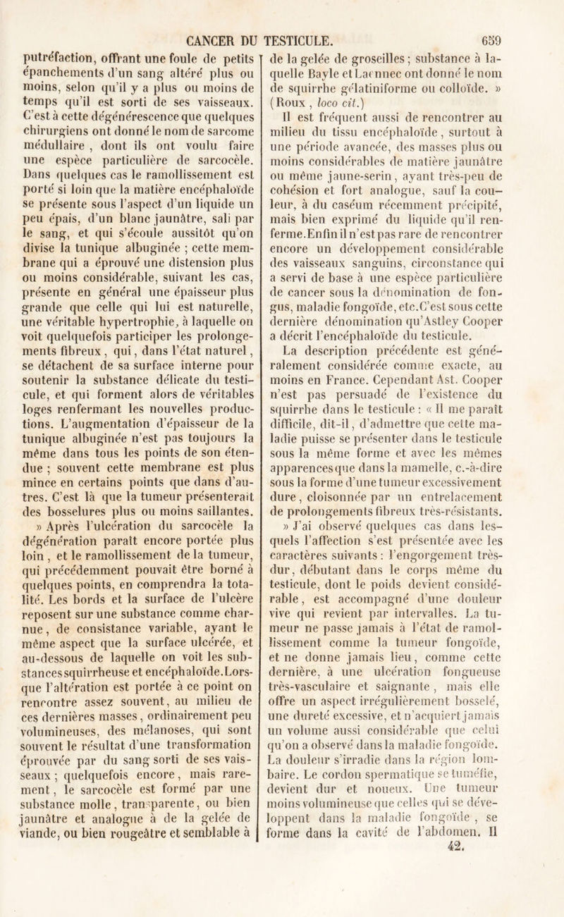 putréfaction, offrant line foule de petits épanchements d’un sang altéré plus ou moins, selon qu’il y a plus ou moins de temps qu’il est sorti de ses vaisseaux. C’est à cette dégénérescence que quelques chirurgiens ont donné le nom de sarcome médullaire , dont ils ont voulu faire une espèce particulière de sarcocèle. Dans quelques cas le ramollissement est porté si loin que la matière encéphaloïde se présente sous l’aspect d’un liquide un peu épais, d’un blanc jaunâtre, sali par le sang, et qui s’écoule aussitôt qu’on divise la tunique albuginée ; cette mem- brane qui a éprouvé une distension plus ou moins considérable, suivant les cas, présente en général une épaisseur plus grande que celle qui lui est naturelle, une véritable hypertrophie, à laquelle on voit quelquefois participer les prolonge- ments fibreux , qui, dans l’état naturel, se détachent de sa surface interne pour soutenir la substance délicate du testi- cule, et qui forment alors de véritables loges renfermant les nouvelles produc- tions. L’augmentation d’épaisseur de la tunique albuginée n’est pas toujours la même dans tous les points de son éten- due ; souvent cette membrane est plus mince en certains points que dans d’au- tres. C’est là que la tumeur présenterait des bosselures plus ou moins saillantes. » Après l’ulcération du sarcocèle la dégénération paraît encore portée plus loin , et le ramollissement de la tumeur, qui précédemment pouvait être borné à quelques points, en comprendra la tota- lité. Les bords et la surface de l’ulcère reposent sur une substance comme char- nue , de consistance variable, ayant le même aspect que la surface ulcérée, et au-dessous de laquelle on voit les sub- stances squirrheuse et encéphaloïde.Lors- que l’altération est portée à ce point on rencontre assez souvent, au milieu de ces dernières masses, ordinairement peu volumineuses, des mélanoses, qui sont souvent le résultat d’une transformation éprouvée par du sang sorti de ses vais- seaux ; quelquefois encore, mais rare- ment, le sarcocèle est formé par une substance molle, transparente, ou bien jaunâtre et analogue à de la gelée de viande, ou bien rougeâtre et semblable à de la gelée de groseilles ; substance à la- quelle Bayle et Laennec ont donné le nom de squirrhe gélatiniforme ou colloïde. « (Roux , loco cit.) Il est fréquent aussi de rencontrer au milieu du tissu encéphaloïde, surtout à une période avancée, des masses plus ou moins considérables de matière jaunâtre ou même jaune-serin, ayant très-peu de cohésion et fort analogue, sauf la cou- leur, à du caséum récemment précipité, mais bien exprimé du liquide qu’il ren- ferme. Enfin il n’estpas rare de rencontrer encore un développement considérable des vaisseaux sanguins, circonstance qui a servi de base à une espèce particulière de cancer sous la dénomination de fon- gus, maladie fongoïde, etc.C’est sous cette dernière dénomination qu’Astley Cooper a décrit l’encéphaloïde du testicule. La description précédente est géné- ralement considérée comme exacte, au moins en France. Cependant Ast. Cooper n’est pas persuadé de l’existence du squirrhe dans le testicule : « Il me paraît difficile, dit-il, d’admettre que cette ma- ladie puisse se présenter dans le testicule sous la même forme et avec les mêmes apparencesque dans la mamelle, c.-à-dire sous la forme d’une tumeur excessivement dure , cloisonnée par un entrelacement de prolongements fibreux très-résistants. » J’ai observé quelques cas dans les- quels l’affection s’est présentée avec les caractères suivants : l’engorgement très- dur, débutant dans le corps même du testicule, dont le poids devient considé- rable , est accompagné d’une douleur vive qui revient par intervalles. La tu- meur ne passe jamais à l’état de ramol- lissement comme la tumeur fongoïde, et ne donne jamais lieu, comme cette dernière, à une ulcération fongueuse très-vasculaire et saignante , mais elle offre un aspect irrégulièrement bosselé, une dureté excessive, et n’acquiert jamais un volume aussi considérable que celui qu’on a observé dans la maladie fongoïde. La douleur s’irradie dans la région lom- baire. Le cordon spermatique se tuméfie, devient dur et noueux. Une tumeur moins volumineuse que celles qui se déve- loppent dans la maladie fongoïde , se forme dans la cavité de l’abdomen. Il 42,