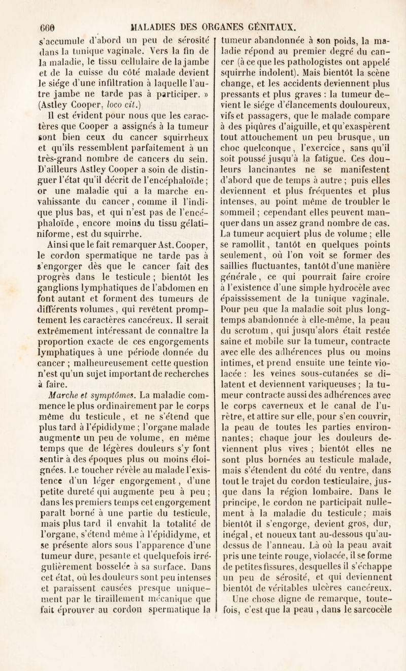 s’accumule d’abord un peu de sérosité dans la tunique vaginale. Vers la fin de la maladie, le tissu cellulaire de la jambe et de la cuisse du côté malade devient le siège d’une infiltration à laquelle l’au- tre jambe ne tarde pas à participer. » (Astley Cooper, loco cit.) Il est évident pour nous que les carac- tères que Cooper a assignés à la tumeur sont bien ceux du cancer squirrheux et qu’ils ressemblent parfaitement à un très-grand nombre de cancers du sein. D’ailleurs Astley Cooper a soin de distin- guer l’état qu’il décrit de l’eneéphaloïde ; or une maladie qui a la marche en- vahissante du cancer, comme il l’indi- que plus bas, et qui n’est pas de l’encé- phaloïde , encore moins du tissu gélati- niforme, est du squirrhe. Ainsi que le fait remarquer Ast. Cooper, le cordon spermatique ne tarde pas à s’engorger dès que le cancer fait des progrès dans le testicule ; bientôt les ganglions lymphatiques de l’abdomen en font autant et forment des tumeurs de différents volumes , qui revêtent promp- tement les caractères cancéreux. Il serait extrêmement intéressant de connaître la proportion exacte de ces engorgements lymphatiques à une période donnée du cancer ; malheureusement cette question n’est qu’un sujet important de recherches à faire. Marche et symptômes. La maladie com- mence le plus ordinairement par le corps même du testicule, et ne s’étend que plus tard à l’épididyme ; l’organe malade augmente un peu de volume, en même temps que de légères douleurs s’y font sentir à des époques plus ou moins éloi- gnées. Le toucher révèle au malade l’exis- tence d’un léger engorgement, d’une petite dureté qui augmente peu à peu ; dans les premiers temps cet engorgement paraît borné à une partie du testicule, mais plus tard il envahit la totalité de l’organe, s’étend même à l’épididyme, et se présente alors sous l’apparence d’une tumeur dure, pesante et quelquefois irré- gulièrement bosselée à sa surface. Dans cet état, où les douleurs sont peu intenses et paraissent causées presque unique- ment par le tiraillement mécanique que fait éprouver au cordon spermatique la tumeur abandonnée à son poids, la ma- ladie répond au premier degré du can- cer (à ce que les pathologistes ont appelé squirrhe indolent). Mais bientôt la scène change, et les accidents deviennent plus pressants et plus graves : la tumeur de- vient le siège d’élancements douloureux, vifs et passagers, que le malade compare à des piqûres d’aiguille, et qu’exaspèrent tout attouchement un peu brusque, un choc quelconque , l’exercice , sans qu’il soit poussé jusqu’à la fatigue. Ces dou- leurs lancinantes ne se manifestent d’abord que de temps à autre ; puis elles deviennent et plus fréquentes et plus intenses, au point même de troubler le sommeil ; cependant elles peuvent man- quer dans un assez grand nombre de cas. La tumeur acquiert plus de volume ; elle se ramollit, tantôt en quelques points seulement, où l’on voit se former des saillies fluctuantes, tantôt d’une manière générale, ce qui pourrait faire croire à l’existence d’une simple hydrocèle avec épaississement de la tunique vaginale. Pour peu que la maladie soit plus long- temps abandonnée à elle-même, la peau du scrotum, qui jusqu’alors était restée saine et mobile sur la tumeur, contracte avec elle des adhérences plus ou moins intimes, et prend ensuite une teinte vio- lacée : les veines sous-cutanées se di- latent et deviennent variqueuses ; la tu- meur contracte aussi des adhérences avec le corps caverneux et le canal de l’u- rètre, et attire sur elle, pour s’en couvrir, la peau de toutes les parties environ- nantes; chaque jour les douleurs de- viennent plus vives ; bientôt elles ne sont plus bornées au testicule malade, mais s’étendent du côté du ventre, dans tout le trajet du cordon testiculaire, jus- que dans la région lombaire. Dans le principe, le cordon ne participait nulle- ment à la maladie du testicule ; mais bienlôt il s’engorge, devient gros, dur, inégal, et noueux tant au-dessous qu’au- dessus de l’anneau. Là où la peau avait pris une teinte rouge, violacée, il se forme de petites fissures, desquelles il s’échappe un peu de sérosité, et qui deviennent bientôt de véritables ulcères cancéreux. Une chose digne de remarque, toute- fois, c’est que la peau , dans lesarcocèle