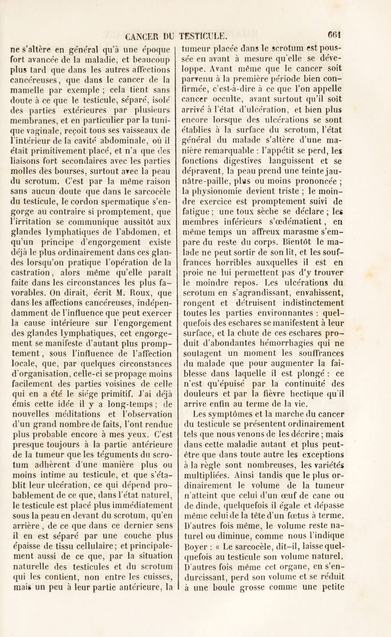 ne s’altère en général qu’à une époque fort avancée de la maladie, et beaucoup plus tard que dans les autres affections cancéreuses, que dans le cancer de la mamelle par exemple ; cela tient sans doute à ce que le testicule, séparé, isolé des parties extérieures par plusieurs membranes, et en particulier par la tuni- que vaginale, reçoit tous ses vaisseaux de l’intérieur de la cavité abdominale, où il était primitivement placé, et n’a que des liaisons fort secondaires avec les parties molles des bourses, surtout arec la peau du scrotum. C’est par la même raison sans aucun doute que dans le sarcocèle du testicule, le cordon spermatique s’en- gorge au contraire si promptement, que l’irritation se communique aussitôt aux glandes lymphatiques de l’abdomen, et qu’un principe d’engorgement existe déjà le plus ordinairement dans ces glan- des lorsqu’on pratique l’opération de la castration, alors même qu’elle paraît faite dans les circonstances les plus fa- vorables. On dirait, écrit M. Roux, que dans les affections cancéreuses, indépen- damment de l’influence que peut exercer la cause intérieure sur l’engorgement des glandes lymphatiques, cet engorge- ment se manifeste d’autant plus promp- tement , sous l’influence de l’affection locale, que, par quelques circonstances d'organisation, celle-ci se propage moins facilement des parties voisines de celle qui en a été le siège primitif. J’ai déjà émis cette idée il y a long-temps ; de nouvelles méditations et l’observation d’un grand nombre de faits, l’ont rendue plus probable encore à mes yeux. C’est presque toujours à la partie antérieure de la tumeur que les téguments du scro- tum adhèrent d une manière plus ou moins intime au testicule, et que s’éta- blit leur ulcération, ce qui dépend pro- bablement de ce que, dans l’état naturel, le testicule est placé plus immédiatement sous la peau en devant du scrotum, qu’en arrière , de ce que dans ce dernier sens il en est séparé par une couche plus épaisse de tissu cellulaire; et principale- ment aussi de ce que, par la situation naturelle des testicules et du scrotum qui les contient, non entre les cuisses, mais un peu à leur partie antérieure, la tumeur placée dans le scrotum est pous- sée en avant à mesure qu’elle se déve- loppe. Avant même que le cancer soit parvenu à la première période bien con- firmée, c’est-à-dire à ce que l’on appelle cancer occulte, avant surtout qu’il soit arrivé à l’état d’ulcération, et bien plus encore lorsque des ulcérations se sont établies à la surface du scrotum, l’état général du malade s’altère d’une ma- nière remarquable : l’appétit se perd, les fonctions digestives languissent et se dépravent, la peau prend une teinte jau- nâtre-paille, plas ou moins prononcée ; la physionomie devient triste ; le moin- dre exercice est promptement suivi de fatigue ; une toux sèche se déclare ; les membres inférieurs s’œdématient, en même temps un affreux marasme s’em- pare du reste du corps. Bientôt le ma- lade ne peut sortir de son lit, et les souf- frances horribles auxquelles il est en proie ne lui permettent pas d’y trouver le moindre repos. Les ulcérations du scrotum en s’agrandissant, envahissent, rongent et détruisent indistinctement toutes les parties environnantes : quel- quefois des eschares se manifestent à leur surface, et la chute de ces eschares pro- duit d’abondantes hémorrhagies qui ne soulagent un moment les souffrances du malade que pour augmenter la fai- blesse dans laquelle il est plongé : ce n’est qu’épuisé par la continuité des douleurs et par la fièvre hectique qu il arrive enfin au terme de la vie. Les symptômes et la marche du cancer du testicule se présentent ordinairement tels que nous venons de les décrire ; mais dans cette maladie autant et plus peut- être que dans toute autre les exceptions à la règle sont nombreuses, les variétés multipliées. Ainsi tandis que le plus or- dinairement le volume de la tumeur n’atteint que celui d’un œuf de cane ou de dinde, quelquefois il égale et dépasse même celui de la tête d’un fœtus à terme. D’autres fois même, le volume reste na- turel ou diminue, comme nous l’indique Boyer : « Le sarcocèle, dit-il, laisse quel- quefois au testicule son volume naturel. D’autres fois même cet organe, en s’en- durcissant, perd son volume et se réduit à une boule grosse comme une petite