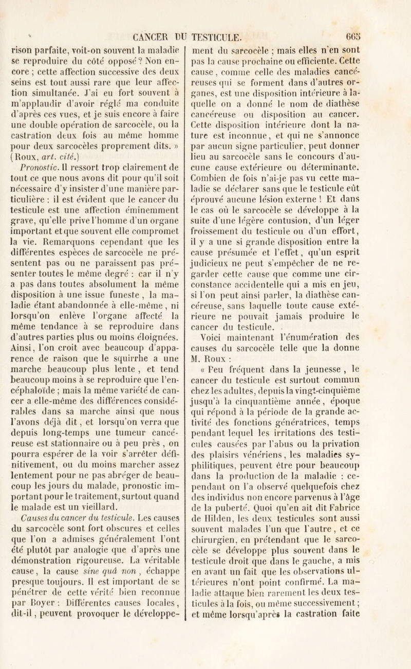 rison parfaite, voit-on souvent la maladie se reproduire du côté opposé? Non en- core ; cette affection successive des deux seins est tout aussi rare que leur affec- tion simultanée. J’ai eu fort souvent à m’applaudir d’avoir réglé ma conduite d’après ces vues, et je suis encore à faire une double opération de sarcocèle, ou la castration deux fois au même homme pour deux sarcocèles proprement dits. » ( Roux, art. cité.) Pronostic. Il ressort trop clairement de tout ce que nous avons dit pour qu’il soit nécessaire d’y insister d’une manière par- ticulière : il est évident que le cancer du testicule est une affection éminemment grave, qu’elle prive l’homme d’un organe important et que souvent elle compromet la vie. Remarquons cependant que les différentes espèces de sarcocèle ne pré- sentent pas ou ne paraissent pas pré- senter toutes le même degré : car il n’y a pas dans toutes absolument la même disposition à une issue funeste , la ma- ladie étant abandonnée à elle-même , ni lorsqu’on enlève l’organe affecté la même tendance à se reproduire dans d’autres parties plus ou moins éloignées. Ainsi, l’on croit avec beaucoup d’appa- rence de raison que le squirrhe a une marche beaucoup plus lente , et tend beaucoup moins à se reproduire que l’en- céphaloïde ; mais la même variété de can- cer a elle-même des différences considé- rables dans sa marche ainsi que nous l’avons déjà dit, et lorsqu'on verra que depuis long-temps une tumeur cancé- reuse est stationnaire ou à peu près , on pourra espérer de la voir s’arrêter défi- nitivement, ou du moins marcher assez lentement pour ne pas abréger de beau- coup les jours du malade, pronostic im- portant pour le traitement, surtout quand le malade est un vieillard. Causes du cancer du testicule. Les causes du sarcocèle sont fort obscures et celles que l’on a admises généralement l’ont été plutôt par analogie que d’après une démonstration rigoureuse. La véritable cause, la cause sine quâ non , échappe presque toujours. 11 est important de se pénétrer de cette vérité bien reconnue par Boyer : Différentes causes locales, dit-il, peuvent provoquer le développe- ment du sarcocèle ; mais elles n’en sont pas la cause prochaine ou efficiente. Cette cause, comme celle des maladies cancé- reuses qui se forment dans d’autres or- ganes, est une disposition intérieure à la- quelle on a donné le nom de diathèse cancéreuse ou disposition au cancer. Cette disposition intérieure dont la na- ture est inconnue, et qui ne s’annonce par aucun signe particulier, peut donner lieu au sarcocèle sans le concours d’au- cune cause extérieure ou déterminante. Combien de fois n’ai-je pas vu cette ma- ladie se déclarer sans que le testicule eût éprouvé aucune lésion externe ! Et dans le cas où le sarcocèle se développe à la suite d’une légère contusion, d’un léger froissement du testicule ou d’un effort, il y a une si grande disposition entre la cause présumée et l’effet, qu’un esprit judicieux ne peut s’empêcher de ne re- garder cette cause que comme une cir- constance accidentelle qui a mis enjeu, si l’on peut ainsi parler, la diathèse can- céreuse, sans laquelle toute cause exté- rieure ne pouvait jamais produire le cancer du testicule. Voici maintenant l’énumération des causes du sarcocèle telle que la donne M. Roux : « Peu fréquent dans la jeunesse , le cancer du testicule est surtout commun chez les adultes, depuis la vingt-cinquième jusqu’à la cinquantième année, époque qui répond à la période de la grande ac- tivité des fonctions génératrices, temps pendant lequel les irritations des testi- cules causées par l’abus ou la privation des plaisirs vénériens, les maladies sy- philitiques, peuvent être pour beaucoup dans la production de la maladie : ce- pendant on l’a observé quelquefois chez des individus non encore parvenus à l’âge de la puberté. Quoi qu’en ait dit Fabrice de Hilden, les deux testicules sont aussi souvent malades l’un que l’autre, et ce chirurgien, en prétendant que le sarco- cèle se développe plus souvent dans le testicule droit que dans le gauche, a mis en avant un fait que les observations ul- térieures n’ont point confirmé. La ma- ladie attaque bien rarement les deux tes- ticules à la fois, ou même successivement ; et même lorsqu’après la castration faite