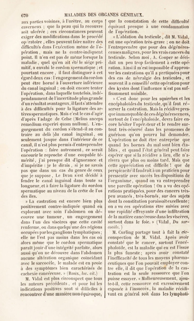 aux parties voisines, à l’urètre, au corps caverneux ; que la peau qui la recouvre soit ulcérée ; ces circonstances peuvent exiger des modifications dans le procède' opératoire , elles peuvent faire naître des difficultés dans l’exécution même de l’o- pération , mais ne la contre-indiquent point. Il n’en est pas de même lorsque la maladie , quel qu’en ait été le siège pri- mitif, a envahi le cordon spermatique ; et pourtant encore , il faut distinguer à cet égard deux cas : l’engorgement du cordon peut être borné à l’ouverture inférieure du canal inguinal ; on doit encore tenter l’opération, dans laquelle toutefois, indé- pendamment de l’incertitude plus grande d’un résultat avantageux, il faut s’attendre à des difficultés pour la ligature des ar- tères spermatiques. Mais c’est le cas d’agir d’après l’adage de Celse (Melius anceps remedium experiri quam nullum). L’en- gorgement du cordon s’étend-il au con- traire au delà (du canal inguinal, ou seulement jusque dans l’intérieur de ce canal, il n’est plus permis d’entreprendre l’opération : faire autrement, ce serait encourir le reproche d’une coupable té- mérité, j’ai presque dit d’ignorance et d’impéritie : je le dirais , si je ne savais pas que dans un cas du genre de ceux que je suppose, Le Dran s’est décidé à fendre le canal inguinal dans toute sa longueur, et à faire la ligature du cordon spermatique au niveau de la crête de l’os des iles. » La castration est encore bien plus positivement contre-indiquée quand en explorant avec soin l’abdomen on dé- couvre une tumeur, un engorgement dans l’un des viscères que cette cavité renferme, ou dans quelqu’une des régions occupées par les ganglions lymphatiques; elle ne l’est pas moins dans les cas où alors même que le cordon spermatique paraît jouir d’une intégrité parfaite, alors aussi qu’on ne découvre dans l’abdomen aucune altération organique coïncidant avec le sarcocèle, le malade est en proie à des symptômes bien caractérisés de cachexie cancéreuse. » (Roux, loc. cit.) M. Vidal est plus circonspect que tous les auteurs précédents , et pour lui les indications positives sont si difficiles à rencontrer d’une manière non équivoque, que la constatation de cette difficulté équivaut presque à une condamnation de l’opération. « L’ablation du testicule , dit M. Vidal, est une opération très-grave ; on ne doit l’entreprendre que pour des de'généres- censes malignes, pour les vrais cancers du testicule. Selon moi, A. Cooper se déci- dait un peu trop facilement à cette opé- ration. Ainsi il m’est impossible d’approu- ver les castrations qu’il a pratiquées pour des cas de névralgie des testicules, et souvent il a conseillé cette opération pour des kystes dont l’influence n’est pas suf- fisamment nuisible. » C’est donc pour les squirrhes et les encéphaloïdesdu testicule, qu’il faut ré- server la castration. Mais la récidivepres- que immanquable de ces dégénérescences, surtout de l’encéphaloïde, devra faire en- core hésiter l’opérateur et le rendre sur- tout très-réservé dans les promesses de guérison qu’on pourra lui demander. L’opération ne doit être entreprise que quand les bornes du mal sont bien éta- blies , et quand l’état général peut faire espérer que si la récidive a iieu, elle n’a- rivera que plus ou moins tard. Mais que cette appréciation est difficile ! que de perspicacité il faudrait à un praticien pour pressentir avec succès les dispositions de l’organisme, quand on va entreprendre une pareille opération ! On a vu des opé- rations pratiquées, pour des cancers très- peu avancés, très-bornés, sur des sujets dont la constitution paraissait excellente ; on a vu ces opérations être suivies avec une rapidité effrayante d’une infiltration de la matière cancéreuse dans les viscères, surtout dans le foie.» (Vidal, Du sar- cocèle. ) M. Curling partage tout à fait la cir- conspection de M. Vidal. Après avoir constaté que le cancer, surtout l’eneé- phaloïde, est la maladie qui en est l’issue la plus funeste ; après avoir constaté 1’inefïicacité de tous les moyens pharma- ceutiques que l’on pouvait employer con- tre elle, il dit que l’opération de la cas- tration est la seule ressource que l’on puisse essayer. «Malheureusement, ajou- te-t-il, cette ressource est excessivement exposée à l’insuccès, la maladie récidi- vant en général soit dans les lymphati-