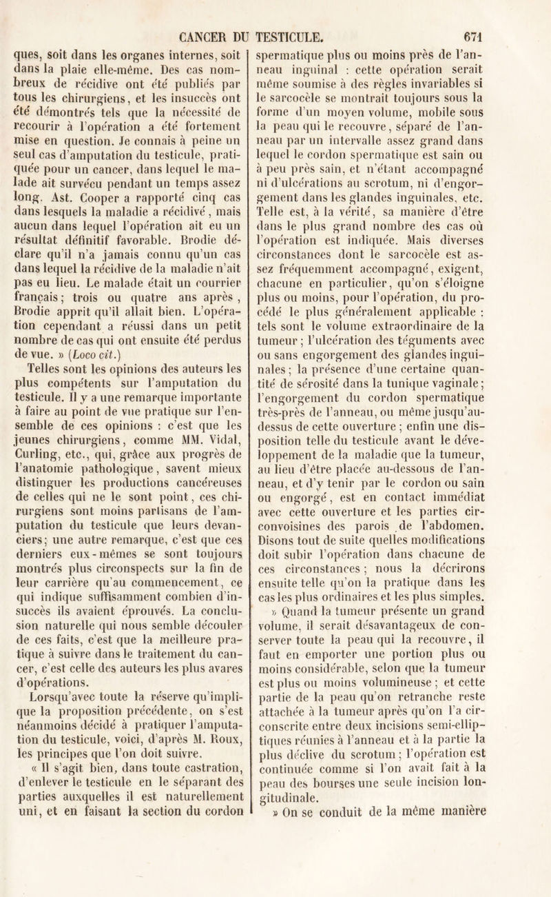 ques, soit dans les organes internes, soit dans la plaie elle-même. Des cas nom- breux de re'cidive ont été publiés par tous les chirurgiens, et les insuccès ont été démontrés tels que la nécessité de recourir à l’opération a été fortement mise en question. Je connais à peine un seul cas d’amputation du testicule, prati- quée pour un cancer, dans lequel le ma- lade ait survécu pendant un temps assez long. Ast. Cooper a rapporté cinq cas dans lesquels la maladie a récidivé, mais aucun dans lequel l’opération ait eu un résultat définitif favorable. Brodie dé- clare qu’il n’a jamais connu qu’un cas dans lequel la récidive de la maladie n’ait pas eu lieu. Le malade était un courrier français ; trois ou quatre ans après , Brodie apprit qu’il allait bien. L’opéra- tion cependant a réussi dans un petit nombre de cas qui ont ensuite été perdus de vue. » (Loco cit.) Telles sont les opinions des auteurs les plus compétents sur l’amputation du testicule. Il y a une remarque importante à faire au point de vue pratique sur l’en- semble de ces opinions : c’est que les jeunes chirurgiens, comme Ml\l. Vidal, Curling, etc., qui, grâce aux progrès de l’anatomie pathologique, savent mieux distinguer les productions cancéreuses de celles qui ne le sont point, ces chi- rurgiens sont moins parlisans de l’am- putation du testicule que leurs devan- ciers; une autre remarque, c’est que ces derniers eux-mêmes se sont toujours montrés plus circonspects sur la fin de leur carrière qu’au commencement, ce qui indique suffisamment combien d’in- succès ils avaient éprouvés. La conclu- sion naturelle qui nous semble découler de ces faits, c’est que la meilleure pra- tique à suivre dans le traitement du can- cer, c’est celle des auteurs les plus avares d’opérations. Lorsqu’avec toute la réserve qu’impli- que la proposition précédente, on s’est néanmoins décidé à pratiquer l’amputa- tion du testicule, voici, d’après M. Roux, les principes que l’on doit suivre, « Il s’agit, bien, dans toute castration, d’enlever le testicule en le séparant des parties auxquelles il est naturellement uni, et en faisant la section du cordon spermatique plus ou moins près de l’an- neau inguinal : cette opération serait même soumise à des règles invariables si le sarcocèle se montrait toujours sous la forme d’un moyen volume, mobile sous la peau qui le recouvre, séparé de l’an- neau par un intervalle assez grand dans lequel le cordon spermatique est sain ou à peu près sain, et n’étant accompagné ni d’ulcérations au scrotum, ni d’engor- gement dans les glandes inguinales, etc. Telle est, à la vérité, sa manière d’être dans le plus grand nombre des cas où l’opération est indiquée. Mais diverses circonstances dont le sarcocèle est as- sez fréquemment accompagné, exigent, chacune en particulier, qu’on s’éloigne plus ou moins, pour l’opération, du pro- cédé le plus généralement applicable : tels sont le volume extraordinaire de la tumeur ; l’ulcération des téguments avec ou sans engorgement des glandes ingui- nales ; la présence d’une certaine quan- tité de sérosité dans la tunique vaginale; l’engorgement du cordon spermatique très-près de l’anneau, ou même jusqu’au- dessus de cette ouverture ; enfin une dis- position telle du testicule avant le déve- loppement de la maladie que la tumeur, au lieu d’être placée au-dessous de l’an- neau, et d’y tenir par le cordon ou sain ou engorgé, est en contact immédiat avec cette ouverture et les parties cir- convoisines des parois de l’abdomen. Disons tout de suite quelles modifications doit subir l’opération dans chacune de ces circonstances ; nous la décrirons ensuite telle qu’on la pratique dans les cas les plus ordinaires et les plus simples. » Quand la tumeur présente un grand volume, il serait désavantageux de con- server toute la peau qui la recouvre, il faut en emporter une portion plus ou moins considérable, selon que la tumeur est plus ou moins volumineuse ; et cette partie de la peau qu’on retranche reste attachée à la tumeur après qu’on l a cir- conscrite entre deux incisions semi-ellip- tiques réunies à l’anneau et à la partie la plus déclive du scrotum ; l’opération est continuée comme si Ton avait fait à la peau des bourses une seule incision lon- gitudinale. » On se conduit de la même manière