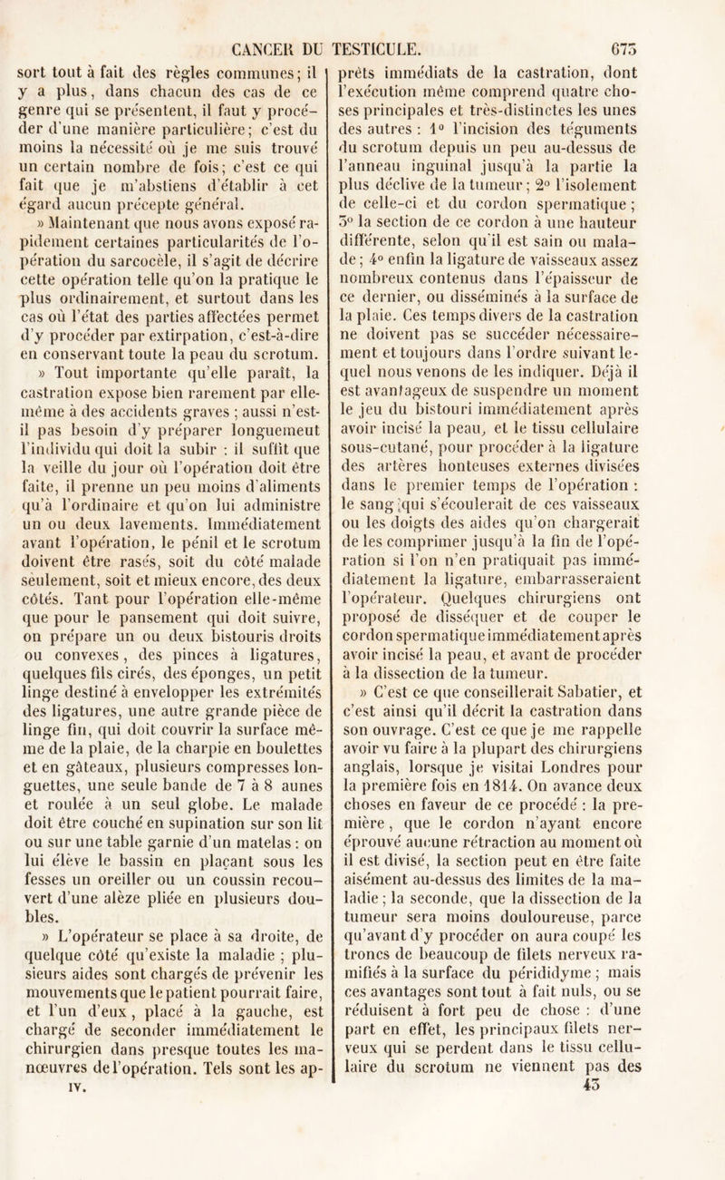 sort tout à fait des règles communes ; il y a plus, dans chacun des cas de ce genre qui se présentent, il faut y procé- der d’une manière particulière; c’est du moins la ne'cessité où je me suis trouvé un certain nombre de fois; c’est ce qui fait que je m’abstiens d’établir à cet égard aucun précepte général. » Maintenant que nous avons exposé ra- pidement certaines particularités de l’o- pération du sarcocèle, il s’agit de décrire cette opération telle qu’on la pratique le plus ordinairement, et surtout dans les cas où l’état des parties affectées permet d’y procéder par extirpation, c’est-à-dire en conservant toute la peau du scrotum. » Tout importante qu’elle paraît, la castration expose bien rarement par elle- même à des accidents graves ; aussi n’est- il pas besoin d’y préparer longuement l’individu qui doit la subir : il suffit que la veille du jour où l’opération doit être faite, il prenne un peu moins d’aliments qu’à l’ordinaire et qu’on lui administre un ou deux lavements. Immédiatement avant l’opération, le pénil et le scrotum doivent être rasés, soit du côté malade seulement, soit et mieux encore, des deux côtés. Tant pour l’opération elle-même que pour le pansement qui doit suivre, on prépare un ou deux bistouris droits ou convexes, des pinces à ligatures, quelques fils cirés, des éponges, un petit linge destiné à envelopper les extrémités des ligatures, une autre grande pièce de linge fin, qui doit couvrir la surface mê- me de la plaie, de la charpie en boulettes et en gâteaux, plusieurs compresses lon- guettes, une seule bande de 7 à 8 aunes et roulée à un seul globe. Le malade doit être couché en supination sur son lit ou sur une table garnie d’un matelas : on lui élève le bassin en plaçant sous les fesses un oreiller ou un coussin recou- vert d’une alèze pliée en plusieurs dou- bles. » L’opérateur se place à sa droite, de quelque côté qu’existe la maladie ; plu- sieurs aides sont chargés de prévenir les mouvements que le patient pourrait faire, et l’un d’eux, placé à la gauche, est chargé de seconder immédiatement le chirurgien dans presque toutes les ma- nœuvres de l’opération. Tels sont les ap- IV. prêts immédiats de la castration, dont l’exécution même comprend quatre cho- ses principales et très-distinctes les unes des autres : 1° l’incision des téguments du scrotum depuis un peu au-dessus de l’anneau inguinal jusqu’à la partie la plus déclive de la tumeur; 2° l’isolement de celle-ci et du cordon spermatique ; 3° la section de ce cordon à une hauteur differente, selon qu’il est sain ou mala- de ; 4° enfin la ligature de vaisseaux assez nombreux contenus dans l’épaisseur de ce dernier, ou disséminés à la surface de la plaie. Ces temps divers de la castration ne doivent pas se succéder nécessaire- ment et toujours dans l’ordre suivant le- quel nous venons de les indiquer. Déjà il est avantageux de suspendre un moment le jeu du bistouri immédiatement après avoir incisé la peau, et le tissu cellulaire sous-cutané, pour procéder à la ligature des artères honteuses externes divisées dans le premier temps de l’opération : le sang'qui s’écoulerait de ces vaisseaux ou les doigts des aides qu’on chargerait de les comprimer jusqu’à la fin de l’opé- ration si l’on n’en pratiquait pas immé- diatement la ligature, embarrasseraient l’opérateur. Quelques chirurgiens ont proposé de disséquer et de couper le cordon spermatique immédiatement après avoir incisé la peau, et avant de procéder à la dissection de la tumeur. )&gt; C’est ce que conseillerait Sabatier, et c’est ainsi qu’il décrit la castration dans son ouvrage. C’est ce que je me rappelle avoir vu faire à la plupart des chirurgiens anglais, lorsque je visitai Londres pour la première fois en 1814. On avance deux choses en faveur de ce procédé : la pre- mière , que le cordon n’ayant encore éprouvé aucune rétraction au moment où il est divisé, la section peut en être faite aisément au-dessus des limites de la ma- ladie ; la seconde, que la dissection de la tumeur sera moins douloureuse, parce qu’avant d’y procéder on aura coupé les troncs de beaucoup de filets nerveux ra- mifiés à la surface du pérididyme ; mais ces avantages sont tout à fait nuis, ou se réduisent à fort peu de chose : d’une part en effet, les principaux filets ner- veux qui se perdent dans le tissu cellu- laire du scrotum ne viennent pas des 45