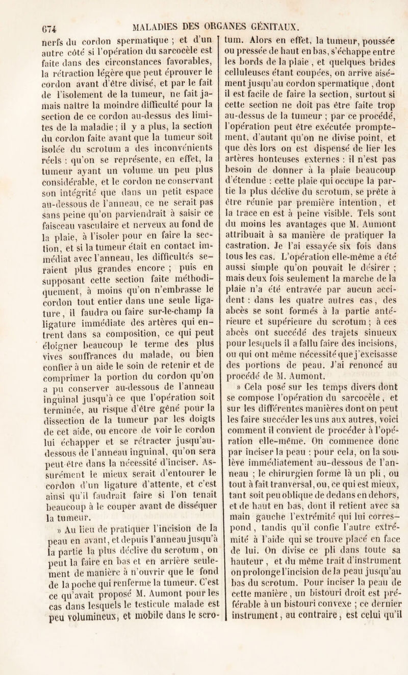 nerfs du cordon spermatique ; et d’un autre côte si 1 operation du sarcocele est faite dans des circonstances favorables, la rétraction légère que peut éprouver le cordon avant d’être divisé, et par le fait de l’isolement de la tumeur, ne fait ja- mais naître la moindre difficulté pour la section de ce cordon au-dessus des limi- tes de la maladie ; il y a plus, la section du cordon faite avant que la tumeur soit isolée du scrotum a des inconvénients réels : qu’on se représente, en effet, la tumeur ayant un volume un peu plus considérable, et le cordon ne conservant son intégrité que dans un petit espace au-dessous de l’anneau, ce ne serait pas sans peine qu’on parviendrait à saisir ce faisceau vasculaire et nerveux au fond de la plaie, à l’isoler pour en faire la sec- tion, et si la tumeur était en contact im- médiat avec l’anneau, les difficultés se- raient plus grandes encore ; puis en supposant cette section faite méthodi- quement, à moins qu’on n’embrasse le cordon tout entier dans une seule liga- ture , il faudra ou faire sur-le-champ la ligature immédiate des artères qui en- trent dans sa composition, ce qui peut éloigner beaucoup le terme des plus vives souffrances du malade, ou bien confier à un aide le soin de retenir et de comprimer la portion du cordon qu on a pu conserver au-dessous de l’anneau inguinal jusqu’à ce que l’opération soit terminée,’ au risque d’être gêné pour la dissection de la tumeur par les doigts de cet aide, ou encore de voir le cordon lui échapper et se rétracter jusqu’au- dessous de l’anneau inguinal, qu’on sera peut être dans la nécessité d’inciser. As- surément le mieux serait d’entourer le cordon d’un ligature d'attente, et c’est ainsi qu’il faudrait faire si l’on tenait beaucoup à le couper avant de disséquer la tumeur. » Au lieu de pratiquer l’incision de la peau en avant, et depuis l’anneau jusqu’à la partie la plus déclive du scrotum, on peut la faire en bas et en arrière seule- ment de manière à n’ouvrir que le fond de la poche qui renferme la tumeur. C’est ce qu’avait proposé M. Aumont pour les cas dans lesquels le testicule malade est peu volumineux, et mobile dans le scro- tum. Alors en effet, la tumeur, poussée ou pressée de haut en bas, s’échappe entre les bords de la plaie , et quelques brides celluleuses étant coupées, on arrive aisé- ment jusqu’au cordon spermatique, dont il est facile de faire la section, surtout si cette section ne doit pas être faite trop au-dessus de la tumeur ; par ce procédé, l’opération peut être exécutée prompte- ment, d’autant qu’on ne divise point, et que dès lors on est dispensé de lier les artères honteuses externes : il n’est pas besoin de donner à la plaie beaucoup d’étendue : cette plaie qui occupe la par- tie la plus déclive du scrotum, se prête à être réunie par première intention, et la trace en est à peine visible. Tels sont du moins les avantages que M. Aumont attribuait à sa manière de pratiquer la castration. Je l’ai essayée six fois dans tous les cas. L’opération elle-même a été aussi simple qu’on pouvait le désirer ; mais deux fois seulement la marche de la plaie n’a été entravée par aucun acci- dent : dans les quatre autres cas, des abcès se sont formés à la partie anté- rieure et supérieure du scrotum ; à ces abcès ont succédé des trajets sinueux pour lesquels il a fallu faire des incisions, ou qui ont même nécessité que j’excisasse des portions de peau. J’ai renoncé au procédé de M. Aumont. » Cela posé sur les temps divers dont se compose l’opération du sarcocèle , et sur les différentes manières dont on peut les faire succéder les uns aux autres, voici comment il convient de procéder à l’opé- ration elle-même. On commence donc par inciser la peau : pour cela, on la sou- lève immédiatement au-dessous de l’an- neau ; le chirurgien forme là un pli, ou tout à fait tranversal, ou, ce qui est mieux, tant soit peu oblique de dedans en dehors, et de haut en bas, dont il retient avec sa main gauche l’extrémité qui lui corres- pond , tandis qu’il confie l’autre extré- mité à l’aide qui se trouve placé en face de lui. On divise ce pu dans toute sa hauteur , et du même trait d’instrument on prolonge l’incision delà peau jusqu’au bas du scrotum. Pour inciser la peau de cette manière , un bistouri droit est pré- férable à un bistouri convexe ; ce dernier instrument, au contraire, est celui qu’il