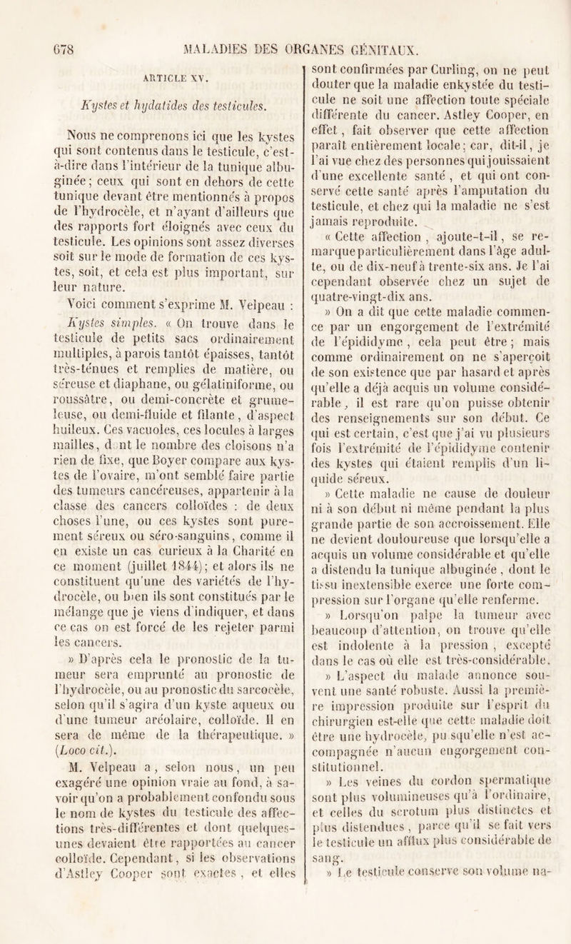 GTS MALADIES DES ARTICLE XV. Kystes et hydatides des testicules. Nous ne comprenons ici que les kystes qui sont contenus dans le testicule, c’est- à-dire dans l’intérieur de la tunique albu- ginée ; ceux qui sont en dehors de cette tunique devant être mentionnés à propos de l’hydrocèle, et n’ayant d’ailleurs que des rapports fort éloignés avec ceux du testicule. Les opinions sont assez diverses soit sur le mode de formation de ces kys- tes, soit, et cela est plus important, sur leur nature. Voici comment s’exprime M. Velpeau : Kystes simples. « On trouve dans le testicule de petits sacs ordinairement multiples, à parois tantôt épaisses, tantôt très-ténues et remplies de matière, ou séreuse et diaphane, ou gélatiniforme, ou roussâtre, ou demi-concrète et grume- leuse, ou demi-fluide et filante , d’aspect huileux. Ces vacuoles, ces locales à larges mailles, dont le nombre des cloisons n’a rien de fixe, que Boyer compare aux kys- tes de l’ovaire, m’ont semblé faire partie des tumeurs cancéreuses, appartenir à la classe des cancers colloïdes : de deux choses F une, ou ces kystes sont pure- ment séreux ou séro-sanguins, comme il en existe un cas curieux à la Charité en ce moment (juillet 1844); et alors ils ne constituent qu'une des variétés de l’hy- drocèle, ou bien ils sont constitués par le mélange que je viens d’indiquer, et dans ce cas on est forcé de les rejeter parmi les cancers. )) D’après cela le pronostic de la tu- meur sera emprunté au pronostic de l’hydrocèle, ou au pronostic du sarcocèle, selon qu’il s’agira d’un kyste aqueux ou d’une tumeur aréolaire, colloïde. Il en sera de même de la thérapeutique. » (Loco cit.), M. Velpeau a , selon nous, un peu exagéré une opinion vraie au fond, à sa- voir qu’on a probablement confondu sous le nom de kystes du testicule des affec- tions très-différentes et dont quelques- unes devaient être rapportées au cancer colloïde. Cependant, si les observations d’Astley Cooper gont exactes , et elles ORGANES GÉNITAUX. sont confirmées par Curling, on ne peut douter que la maladie enkystée du testi- cule ne soit une affection toute spéciale différente du cancer. Astley Cooper, en effet, fait observer que cette affection paraît entièrement locale; car, dit-il, je fai vue chez des personnes qui jouissaient d’une excellente santé , et qui ont con- servé cette santé après l’amputation du testicule, et chez qui la maladie ne s’est jamais reproduite. « Cette affection , ajoute-t-il, se re- marqueparliculièrement dans l’âge adul- te, ou de dix-neuf à trente-six ans. Je l’ai cependant observée chez un sujet de quatre-vingt-dix ans. » On a dit que cette maladie commen- ce par un engorgement de l’extrémité de l’épididyme , cela peut être ; mais comme ordinairement on ne s’aperçoit de son existence que par hasard et après qu’elle a déjà acquis un volume considé- rable , il est rare qu’on puisse obtenir des renseignements sur son début. Ce qui est certain, c’est que j’ai vu plusieurs fois l’extrémité de l’épididyme contenir des kystes qui étaient remplis d’un li- quide séreux. » Cette maladie ne cause de douleur ni à son début ni même pendant la plus grande partie de son accroissement. Elle ne devient douloureuse que lorsqu’elle a acquis un volume considérable et qu’elle a distendu la tunique albugine'e , dont le tissu inextensible exerce une forte com- pression sur l’organe qu’elle renferme. » Lorsqu’on palpe la tumeur avec beaucoup d’attention, on trouve qu’elle est indolente à la pression , excepté dans le cas où elle est très-considérable. » L’aspect du malade annonce sou- vent une santé robuste. Aussi la premiè- re impression produite sur l’esprit du chirurgien est-elle que cette maladie doit, être une hydrocèle, pu squ’elie n’est ac- compagnée n’aucun engorgement con- stitutionnel. » Les veines du cordon spermatique sont plus volumineuses qu’à 1 ordinaire, et celles du scrotum plus distinctes et plus distendues , parce qu’il se fait vers le testicule un afflux plus considérable de sang. » Le testicule conserve son volume na-