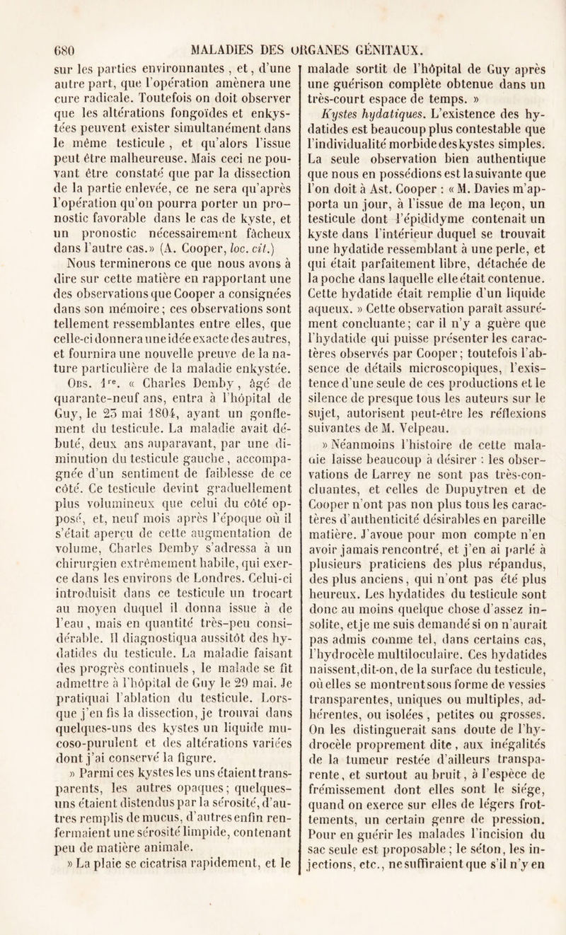 sur les parties environnantes , et, d’une autre part, que l’opération amènera une cure radicale. Toutefois on doit observer que les altérations fongoïdes et enkys- tées peuvent exister simultanément dans le même testicule , et qu’alors l’issue peut être malheureuse. Mais ceci ne pou- vant être constaté que par la dissection de la partie enlevée, ce ne sera qu’après l’opération qu’on pourra porter un pro- nostic favorable dans le cas de kyste, et un pronostic nécessairement fâcheux dans l’autre cas.» (A. Cooper, loc. cit.) Nous terminerons ce que nous avons à dire sur cette matière en rapportant une des observations que Cooper a consignées dans son mémoire; ces observations sont tellement ressemblantes entre elles, que celle-ci donnera une idée exacte des autres, et fournira une nouvelle preuve de la na- ture particulière de la maladie enkystée. Obs. 1re. « Charles Demby, âgé de quarante-neuf ans, entra à l’hôpital de Guy, le 23 mai 1804, ayant un gonfle- ment du testicule. La maladie avait dé- buté, deux ans auparavant, par une di- minution du testicule gauche , accompa- gnée d’un sentiment de faiblesse de ce côté. Ce testicule devint graduellement plus volumineux que celui du côté op- posé, et, neuf mois après l’époque où il s’était aperçu de cette augmentation de volume, Charles Demby s’adressa à un chirurgien extrêmement habile, qui exer- ce dans les environs de Londres. Celui-ci introduisit dans ce testicule un trocart au moyen duquel il donna issue à de l’eau , mais en quantité très-peu consi- dérable. 11 diagnostiqua aussitôt des hy- datides du testicule. La maladie faisant des progrès continuels , le malade se fit admettre à l’hôpital de Guy le 29 mai. Je pratiquai l’ablation du testicule. Lors- que j’en Os la dissection, je trouvai dans quelques-uns des kystes un liquide mu- coso-purulent et des altérations variées dont j’ai conservé la figure. » Parmi ces kystes les unsétaienttrans- parents, les autres opaques; quelques- uns étaient distendus par la sérosité, d’au- tres remplis de mucus, d’autresenfm ren- fermaient une sérosité limpide, contenant peu de matière animale. » La plaie se cicatrisa rapidement, et le malade sortit de l’hôpital de Guy après une guérison complète obtenue dans un très-court espace de temps. » Kystes hydatiques. L’existence des hy- datides est beaucoup plus contestable que l’individualité morbide des kystes simples. La seule observation bien authentique que nous en possédions est la suivante que l’on doit à Ast. Cooper : « M. Davies m’ap- porta un jour, à l’issue de ma leçon, un testicule dont l’épididyme contenait un kyste dans l’intérieur duquel se trouvait une hydatide ressemblant à une perle, et qui était parfaitement libre, détachée de la poche dans laquelle elle était contenue. Cette hydatide était remplie d’un liquide aqueux. » Cette observation paraît assuré- ment concluante; car il n’y a guère que l’hydatide qui puisse présenter les carac- tères observés par Cooper; toutefois l'ab- sence de détails microscopiques, l’exis- tence d’une seule de ces productions et le silence de presque tous les auteurs sur le sujet, autorisent peut-être les réflexions suivantes de M. Velpeau. » Néanmoins l’histoire de cette mala- aie laisse beaucoup à désirer : les obser- vations de Larrey ne sont pas très-con- cluantes, et celles de Dupuytren et de Cooper n’ont pas non plus tous les carac- tères d’authenticité désirables en pareille matière. J’avoue pour mon compte n’en avoir jamais rencontré, et j’en ai parlé à plusieurs praticiens des plus répandus, des plus anciens, qui n’ont pas été plus heureux. Les hydatides du testicule sont donc au moins quelque chose d’assez in- solite, et je me suis demandé si on n’aurait pas admis comme tel, dans certains cas, l’hydrocèle multiloculaire. Ces hydatides naissent,dit-on, de la surface du testicule, où elles se montrentsous forme de vessies transparentes, uniques ou multiples, ad- hérentes, ou isolées , petites ou grosses. On les distinguerait sans doute de l’hy- drocèle proprement dite , aux inégalités de la tumeur restée d’ailleurs transpa- rente, et surtout au bruit, à l’espèce de frémissement dont elles sont le siège, quand on exerce sur elles de légers frot- tements, un certain genre de pression. Pour en guérir les malades l’incision du sac seule est proposable ; le séton, les in- jections, etc., ne suffiraient que s’il n’y en