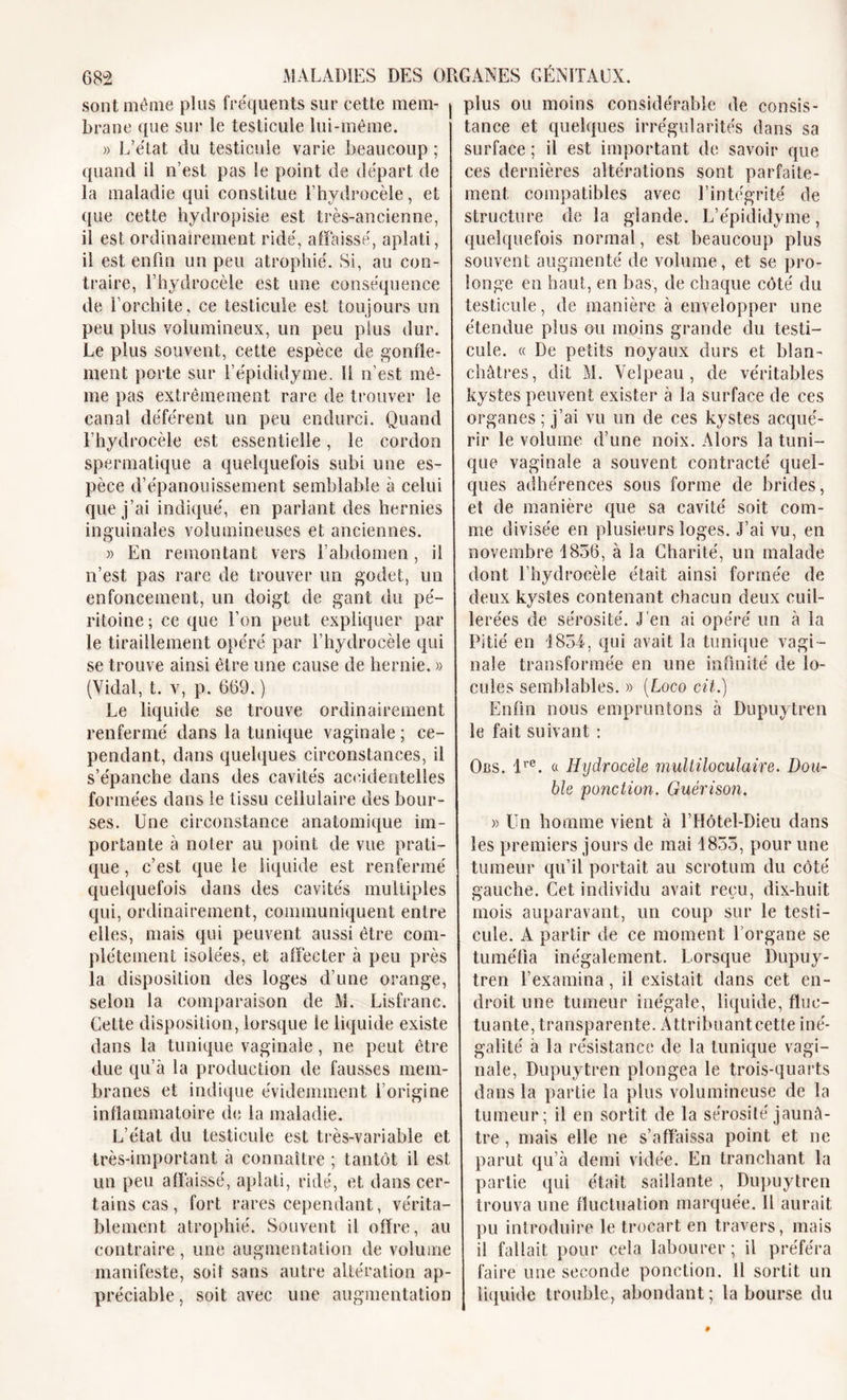 sont même plus fréquents sur cette mem- brane que sur le testicule lui-même. » L’état du testicule varie beaucoup ; quand il n’est pas le point de départ de la maladie qui constitue l’hydrocèle, et que cette hydropisie est très-ancienne, il est ordinairement ridé, affaissé, aplati, il est enfin un peu atrophié. Si, au con- traire, l’hydrocèle est une conséquence de l’orchite, ce testicule est toujours un peu plus volumineux, un peu plus dur. Le plus souvent, cette espèce de gonfle- ment porte sur l’épididyme. 11 n’est mê- me pas extrêmement rare de trouver le canal déférent un peu endurci. Quand l’hydrocèle est essentielle, le cordon spermatique a quelquefois subi une es- pèce d’épanouissement semblable à celui que j’ai indiqué, en parlant des hernies inguinales volumineuses et anciennes. » En remontant vers l’abdomen, il n’est pas rare de trouver un godet, un enfoncement, un doigt de gant du pé- ritoine; ce que l’on peut expliquer par le tiraillement opéré par l’hydrocèle qui se trouve ainsi être une cause de hernie. » (Vidal, t. v, p, 669. ) Le liquide se trouve ordinairement renfermé dans la tunique vaginale ; ce- pendant, dans quelques circonstances, il s’épanche dans des cavités accidentelles formées dans le tissu cellulaire des bour- ses. Une circonstance anatomique im- portante à noter au point de vue prati- que , c’est que le liquide est renfermé quelquefois dans des cavités multiples qui, ordinairement, communiquent entre elles, mais qui peuvent aussi être com- plètement isolées, et affecter à peu près la disposition des loges d’une orange, selon la comparaison de M. Lisfranc. Celte disposition, lorsque le liquide existe dans la tunique vaginale, ne peut être due qu’à la production de fausses mem- branes et indique évidemment l’origine inflammatoire du la maladie. L’état du testicule est très-variable et très-important à connaître ; tantôt il est un peu affaissé, aplati, ridé, et dans cer- tains cas, fort rares cependant, vérita- blement atrophié. Souvent il offre, au contraire, une augmentation de volume manifeste, soit sans autre altération ap- préciable, soit avec une augmentation plus ou moins considérable de consis- tance et quelques irrégularités dans sa surface ; il est important de savoir que ces dernières altérations sont parfaite- ment compatibles avec l’intégrité de structure de la glande. L’épididyme, quelquefois normal, est beaucoup plus souvent augmenté de volume, et se pro- longe en haut, en bas, de chaque côté du testicule, de manière à envelopper une étendue plus ou moins grande du testi- cule. « De petits noyaux durs et blan- châtres, dit M. Velpeau, de véritables kystes peuvent exister à la surface de ces organes ; j’ai vu un de ces kystes acqué- rir le volume d’une noix. Alors la tuni- que vaginale a souvent contracté quel- ques adhérences sous forme de brides, et de manière que sa cavité soit com- me divisée en plusieurs loges. J’ai vu, en novembre 1856, à la Charité, un malade dont l’hydrocèle était ainsi formée de deux kystes contenant chacun deux cuil- lerées de sérosité. J'en ai opéré un à la Pitié en 1854, qui avait la tunique vagi- nale transformée en une infinité de lo- cules semblables. » [Logo cil.) Enfin nous empruntons à Dupuytren le fait suivant ; Obs. lre. « Hydrocèle multiloculaire. Dou- ble ponction. Guérison. » Un homme vient à l’Hôtel-Dieu dans les premiers jours de mai 1855, pour une tumeur qu’il portait au scrotum du côté gauche. Cet individu avait reçu, dix-huit mois auparavant, un coup sur le testi- cule. A partir de ce moment l’organe se tuméfia inégalement. Lorsque Dupuy- tren l’examina, il existait dans cet en- droit une tumeur inégale, liquide, fluc- tuante, transparente. Attribuant cette iné- galité a la résistance de la tunique vagi- nale, Dupuytren plongea le trois-quarts dans la partie la plus volumineuse de la tumeur; il en sortit de la sérosité jaunâ- tre , mais elle ne s’affaissa point et ne parut qu’à demi vidée. En tranchant la partie qui était saillante , Dupuytren trouva une fluctuation marquée. Il aurait pu introduire le trocart en travers, mais il fallait pour cela labourer ; il préféra faire une seconde ponction. Il sortit un liquide trouble, abondant; la bourse du