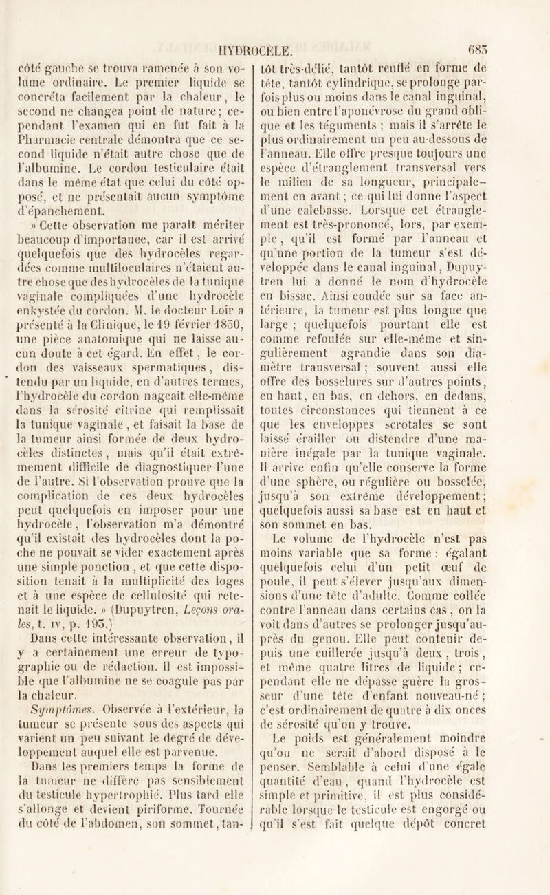 côte gauche se trouva ramenée à son vo- lume ordinaire. Le premier liquide se concréta facilement par la chaleur, le second ne changea point de nature; ce- pendant l’examen qui en fut fait à la Pharmacie centrale démontra que ce se- cond liquide n’était autre chose que de l’albumine. Le cordon testiculaire était dans le même état que celui du côté op- posé, et ne présentait aucun symptôme d’épanchement. » Cette observation me paraît mériter beaucoup d’importance, car il est arrivé quelquefois que des hydrocèles regar- dées comme multiloculaires n’étaient au- tre chose que des hydrocèles de la tunique vaginale compliquées d’une hydrocèle enkystée du cordon. M. le docteur Loir a présenté à la Clinique, le 19 février 1850, une pièce anatomique qui ne laisse au- cun doute à cet égard. En effet, le cor- don des vaisseaux spermatiques, dis- tendu par un liquide, en d’autres termes, l’hydrocèle du cordon nageait elle-même dans la sérosité citrine qui remplissait la tunique vaginale, et faisait la base de la tumeur ainsi formée de deux hydro- cèles distinctes , mais qu'il était extrê- mement difficile de diagnostiquer l’une de l’autre. Si l’observation prouve que la complication de ces deux hydrocèles peut quelquefois en imposer pour une hydrocèle, l’observation m’a démontré qu’il existait des hydrocèles dont la po- che ne pouvait se vider exactement après une simple ponction , et que cette dispo- sition tenait à la multiplicité des loges et à une espèce de cellulosite qui rete- nait le liquide. » (Dupuytren, Leçons ora- les, t. iv, p. 193.) Dans cette intéressante observation, il y a certainement une erreur de typo- graphie ou de rédaction. 11 est impossi- ble que l’albumine ne se coagule pas par la chaleur. Symptômes. Observée à l’extérieur, la tumeur se présente sous des aspects qui varient un peu suivant le degré de déve- loppement auquel elle est parvenue. Dans les premiers temps la forme de la tumeur ne diffère pas sensiblement du testicule hypertrophié. Plus tard elle s’allonge et devient piriforme. Tournée du côté de l’abdomen, son sommet,tan- tôt très-délié, tantôt renflé en forme de tête, tantôt cylindrique, se prolonge par- fois plus ou moins dans le canal inguinal, ou bien entre l’aponévrose du grand obli- que et les téguments ; mais il s’arrête le plus ordinairement un peu au-dessous de l’anneau. Elle offre presque toujours une espèce d’étranglement transversal vers le milieu de sa longueur, principale- ment en avant ; ce qui lui donne l’aspect d’une calebasse. Lorsque cet étrangle- ment est très-prononcé, lors, par exem- ple , qu’il est formé par Panneau et qu’une portion de la tumeur s’esl dé- veloppée dans le canal inguinal, Dupuy- tren lui a donné le nom d’hydrocèle en bissac. Ainsi coudée sur sa face an- térieure, la tumeur est plus longue que large ; quelquefois pourtant elle est comme refoulée sur elle-même et sin- gulièrement agrandie dans son dia- mètre transversal ; souvent aussi elle offre des bosselures sur d’autres points, en haut, en bas, en dehors, en dedans, toutes circonstances qui tiennent à ce que les enveloppes scrotales se sont laissé érailler ou distendre d’une ma- nière inégale par la tunique vaginale. Il arrive enfin qu’elle conserve la forme d’une sphère, ou régulière ou bosselée, jusqu’à son extrême développement; quelquefois aussi sa base est en haut et son sommet en bas. Le volume de l’hydrocèle n’est pas moins variable que sa forme : égalant quelquefois celui d’un petit œuf de poule, il peut s’élever jusqu’aux dimen- sions d’une tête d’adulte. Comme collée contre Panneau dans certains cas , on la voit dans d’autres se prolonger jusqu’au- près du genou. Elle peut contenir de- puis une cuillerée jusqu’à deux, trois, et même quatre litres de liquide ; ce- pendant elle ne dépasse guère la gros- seur d’une tête d’enfant nouveau-né ; c’est ordinairement de quatre à dix onces de sérosité qu’on y trouve. Le poids est généralement moindre qu’on ne serait d’abord disposé à le penser. Semblable à celui d’une égale quantité d’eau , quand l’hydrocèle est simple et primitive, il est plus considé- rable lorsque le testicule est engorgé ou qu’il s’est fait quelque dépôt concret