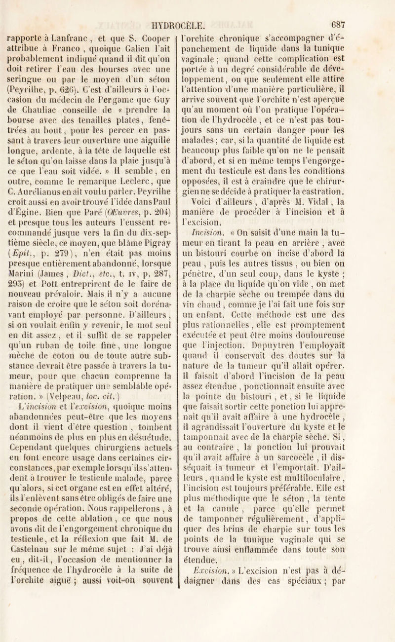 rapporte à Lanfranc , et que S. Cooper attribue à Franco , quoique Galien Fait probablement indique' quand il dit qu’on doit retirer l’eau des bourses avec une seringue ou par le moyen d’un séton (Peyrilhe, p. 626). C’est d’ailleurs à l’oc- casion du médecin de Per game que Guy de Chauliac conseille de « prendre la bourse avec des tenailles plates, fenê- trées au bout, pour les percer en pas- sant à travers leur ouverture une aiguille longue, ardente, à ia tète de laquelle est le séton qu’on laisse dans la plaie jusqu’à ce que l’eau soit vidée. » il semble, en outre, comme le remarque Leclerc, que C. Aurélianus en ait voulu parler. Peyrilhe croit aussi en avoir trouvé l’idée dansPaul d’Égine. Bien que Paré (OEuvres, p. 201) et presque tous les auteurs l’eussent re- commandé jusque vers la fin du dix-sep- tième siècle, ce moyen, que blâme Pigray (Epit., p. 279), n’en était pas moins presque entièrement abandonné, lorsque Marini (James, Dict., etc., t. iv, p. 287, 295) et Pott entreprirent de le faire de nouveau prévaloir. Mais il n’y a aucune raison de croire que le séton soit doréna- vant employé par personne. D’ailleurs , si on voulait enfin y revenir, le mot seul en dit assez , et il suffît de se rappeler qu’un ruban de toile fine, une longue mèche de coton ou de toute autre sub- stance devrait être passée à travers la tu- meur, pour que chacun comprenne la manière de pratiquer une semblable opé- ration. » (Velpeau, loc. cil.) ] J incision et l'excision, quoique moins abandonnées peut-être que les moyens dont il vient d’être question , tombent néanmoins de plus en plus en désuétude. Cependant quelques chirurgiens actuels en font encore usage dans certaines cir- constances, par exemple lorsqu'ilss’atten- dent à trouver le testicule malade, parce qu’alors, si cet organe est en effet altéré, ils l’enlèvent sans être obligés de faire une seconde opération. Nous rappellerons , à propos de cette ablation, ce que nous avons dit de l’engorgement chronique du testicule, et la réflexion que fait M. de Castelnau sur le même sujet : J’ai déjà eu, dit-il, l’occasion de mentionner la fréquence de l’hydrocèle à la suite de l’orchite aiguë ; aussi voit-on souvent l’orchite chronique s’accompagner d’é- panchement de liquide dans la tunique vaginale ; quand cette complication est portée à un degré considérable de déve- loppement, ou que seulement elle attire l’attention d’une manière particulière, il arrive souvent que l’orchite n’est aperçue qu’au moment où l’on pratique l’opéra- tion de l’hydrocèle , et ce n’est pas tou- jours sans un certain danger pour les malades; car, si la quantité de liquide est beaucoup plus faible qu’on ne le pensait d’abord, et si en même temps l’engorge- ment du testicule est dans les conditions opposées, il est à craindre que le chirur- gienne se décide à pratiquer la castration. Voici d’ailleurs , d’après M. Vidal, la manière de procéder à l’incision et à l’excision. Incision. « On saisit d’une main la tu- meur en tirant la peau en arrière , avec un bistouri courbe on incise d’abord la peau , puis les autres tissus , ou bien on pénètre, d’un seul coup, dans le kyste ; à la place du liquide qu’on vide , on met de la charpie sèche ou trempée dans du vin chaud , comme je l’ai fait une fois sur un enfant. Celte méthode est une des plus rationnelles , elle est promptement exécutée et peut être moins douloureuse que l’injection. Dupuylren l’employait quand il conservait des doutes sur la nature de la tumeur qu’il allait opérer, il faisait d’abord l’incision de la peau assez étendue , ponctionnait ensuite avec la pointe du bistouri , et, si le liquide que faisait sortir cette ponction lui appre- nait qu’il avait affaire à une hydrocèle , il agrandissait l’ouverture du kyste et le tamponnait avec de la charpie sèche. Si, au contraire , la ponction lui prouvait qu’il avait affaire à un sarcocèle , il dis- séquait ia tumeur et l’emportait. D’ail- leurs , quand le kyste est multiloculaire , l’incision est toujours préférable. Elle est plus méthodique (pie le séton , la tente et la canule , parce qu’elle permet de tamponner régulièrement, d’appli- quer des brins de charpie sur tous les points de la tunique vaginale qui se trouve ainsi enflammée dans toute son étendue. Excision. » L’excision n’est pas à dé- daigner dans des cas spéciaux ; par