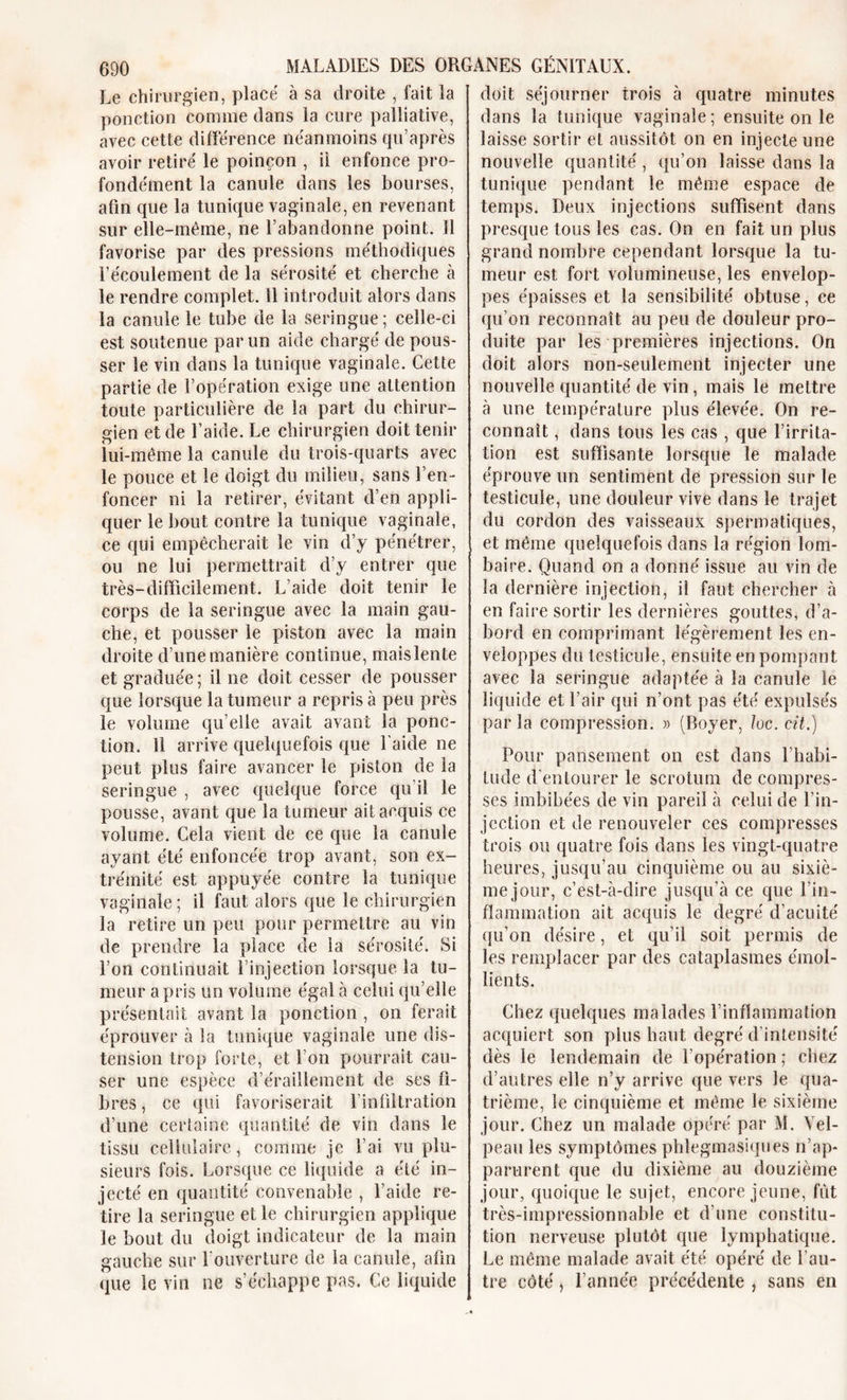 Le chirurgien, placé à sa droite , fait la ponction comme dans la cure palliative, avec cette différence néanmoins qu’après avoir retiré le poinçon , il enfonce pro- fondément la canule dans les bourses, afin que la tunique vaginale, en revenant sur elle-même, ne l’abandonne point. 11 favorise par des pressions méthodiques l’écoulement de la sérosité et cherche à le rendre complet. 11 introduit alors dans la canule le tube de la seringue ; celle-ci est soutenue par un aide chargé de pous- ser le vin dans la tunique vaginale. Cette partie de l’opération exige une attention toute particulière de la part du chirur- gien et de l’aide. Le chirurgien doit tenir lui-même la canule du trois-quarts avec le pouce et le doigt du milieu, sans l’en- foncer ni la retirer, évitant d’en appli- quer le bout contre la tunique vaginale, ce qui empêcherait le vin d’y pénétrer, ou ne lui permettrait d’y entrer que très-difficilement. L’aide doit tenir le corps de la seringue avec la main gau- che, et pousser le piston avec la main droite d’une manière continue, maislente et graduée ; il ne doit cesser de pousser que lorsque la tumeur a repris à peu près le volume qu’elle avait avant la ponc- tion. 11 arrive quelquefois que l'aide ne peut plus faire avancer le piston de la seringue , avec quelque force qu'il le pousse, avant que la tumeur ait acquis ce volume. Cela vient de ce que la canule ayant été enfoncée trop avant, son ex- trémité est appuyée contre la tunique vaginale; il faut alors que le chirurgien la retire un peu pour permettre au vin de prendre la place de la sérosité. Si l’on continuait l’injection lorsque la tu- meur a pris un volume égal à celui qu’elle présentait avant la ponction , on ferait éprouver à la tunique vaginale une dis- tension trop forte, et l’on pourrait cau- ser une espèce d’éraillement de ses fi- bres, ce qui favoriserait l’infiltration d’une certaine quantité de vin dans le tissu cellulaire, comme je l’ai vu plu- sieurs fois. Lorsque ce liquide a été in- jecté en quantité convenable , l’aide re- tire la seringue et le chirurgien applique le bout du doigt indicateur de la main gauche sur l'ouverture de la canule, afin (pie le vin ne s’échappe pas, Ce liquide doit séjourner trois à quatre minutes dans la tunique vaginale; ensuite on le laisse sortir et aussitôt on en injecte une nouvelle quantité, qu’on laisse dans la tunique pendant le même espace de temps. Deux injections suffisent dans presque tous les cas. On en fait un plus grand nombre cependant lorsque la tu- meur est fort volumineuse, les envelop- pes épaisses et la sensibilité obtuse, ce qu’on reconnaît au peu de douleur pro- duite par les premières injections. On doit alors non-seulement injecter une nouvelle quantité de vin, mais le mettre à une température plus élevée. On re- connaît , dans tous les cas , que l’irrita- tion est suffisante lorsque le malade éprouve un sentiment de pression sur le testicule, une douleur vive dans le trajet du cordon des vaisseaux spermatiques, et même quelquefois dans la région lom- baire. Quand on a donné issue au vin de la dernière injection, il faut chercher à en faire sortir les dernières gouttes, d’a- bord en comprimant légèrement les en- veloppes du testicule, ensuite en pompant avec la seringue adaptée à la canule le liquide et l’air qui n’ont pas été expulsés parla compression. » (Boyer, loc. cit.) Pour pansement on est dans l’habi- tude d’entourer le scrotum de compres- ses imbibées de vin pareil à celui de l’in- jection et de renouveler ces compresses trois ou quatre fois dans les vingt-quatre heures, jusqu’au cinquième ou au sixiè- me jour, c’est-à-dire jusqu'à ce que l'in- flammation ait acquis le degré d’acuité qu’on désire, et qu’il soit permis de les remplacer par des cataplasmes émol- lients. Chez quelques malades l’inflammation acquiert son plus haut degré d’intensité dès le lendemain de l’opération ; chez d’autres elle n’y arrive que vers le qua- trième, le cinquième et même le sixième jour. Chez un malade opéré par M. Vel- peau les symptômes phlegmasiques n’ap- parurent que du dixième au douzième jour, quoique le sujet, encore jeune, fût très-impressionnable et d’une constitu- tion nerveuse plutôt que lymphatique. Le même malade avait été opéré de l’au- tre côté j l’année précédente , sans en