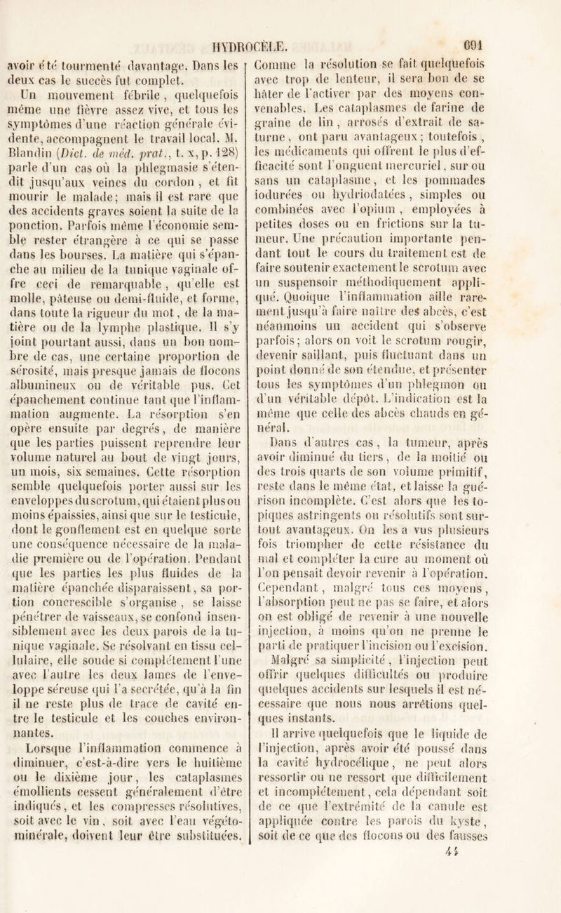 Comme la résolution se fait quelquefois avoir été tourmenté davantage. Dans les deux cas le succès fut complet. Un mouvement fébrile , quelquefois même une fièvre assez vive, et tous les symptômes d’une réaction générale évi- dente, accompagnent le travail local. M. Blandin (Dict. de méd. prat., t. x,p. 128) parle d’un cas où la phlegmasie s’éten- dit jusqu’aux veines du cordon , et fit mourir le malade; mais il est rare que des accidents graves soient la suite de la ponction. Parfois même l’économie sem- ble rester étrangère à ce qui se passe dans les bourses. La matière qui s’épan- che au milieu de la tunique vaginale of- fre ceci de remarquable, qu elle est molle, pâteuse ou demi-fluide, et forme, dans toute la rigueur du mot, de la ma- tière ou de la lymphe plastique. Il s’y joint pourtant aussi, dans un bon nom- bre de cas, une certaine proportion de sérosité, mais presque jamais de flocons albumineux ou de véritable pus. Cet épanchement continue tant que l’inflam- mation augmente. La résorption s’en opère ensuite par degrés, de manière que les parties puissent reprendre leur volume naturel au bout de vingt jours, un mois, six semaines. Cette résorption semble quelquefois porter aussi sur les enveloppes du scrotum, qui étaient plus ou moins épaissies, ainsi que sur le testicule, dont le gonflement est en quelque sorte une conséquence nécessaire de la mala- die première ou de l’opération. Pendant que les parties les plus fluides de la matière épanchée disparaissent, sa por- tion eoncrescible s’organise , se laisse pénétrer de vaisseaux, se confond insen- siblement avec les deux parois de la tu- nique vaginale. Se résolvant en tissu cel- lulaire, elle soude si complètement l’une avec l’autre les deux lames de l’enve- loppe séreuse qui l’a secrétée, qu’à la fin il ne reste plus de trace de cavité en- tre le testicule et les couches environ- nantes. Lorsque l’inflammation commence à diminuer, c’est-à-dire vers le huitième ou le dixième jour, les cataplasmes émollients cessent généralement d’être indiqués, et les compresses résolutives, soit avec le vin, soit avec l’eau végéto- minérale, doivent leur être substituées. avec trop de lenteur, il sera bon de se hâter de l’activer par des moyens con- venables. Les cataplasmes de farine de graine de lin , arrosés d’extrait de Sa- turne, ont paru avantageux; toutefois , les médicaments qui offrent le plus d’ef- ficacité sont l’onguent mercuriel, sur ou sans un cataplasme, et les pommades iodurées ou hydriodatées , simples ou combinées avec l’opium , employées à petites doses ou en frictions sur la tu- meur. Une précaution importante pen- dant tout le cours du traitement est de faire soutenir exactement le scrotum avec un suspensoir méthodiquement appli- qué. Quoique l’inflammation aille rare- ment jusqu’à faire naître des abcès, c’est néanmoins un accident qui s’observe parfois; alors on voit le scrotum rougir, devenir saillant, puis fluctuant dans un point donné de son étendue, et présenter tous les symptômes d’un phlegmon ou d’un véritable dépôt. L’indication est la même que celle des abcès chauds en gé- néral. Dans d’autres cas , la tumeur, après avoir diminué du tiers, de la moitié ou des trois quarts de son volume primitif, reste dans le même état, et laisse la gué- rison incomplète. C’est alors (pie les to- piques astringents ou résolutifs sont sur- tout avantageux. On les a vus plusieurs fois triompher de cette résistance du mal et compléter la cure ail moment où l’on pensait devoir revenir à l’opération. Cependant, malgré tous ces moyens, l’absorption peut ne pas se faire, et alors on est obligé de revenir à une nouvelle injection, à moins qu’on ne prenne le parti de pratiquer l’incision ou l’excision. Malgré sa simplicité, l’injection peut offrir quelques difficultés ou produire quelques accidents sur lesquels il est né- cessaire que nous nous arrêtions quel- ques instants. 11 arrive quelquefois que le liquide de l’injection, après avoir été poussé dans la cavité hydrocélique, ne peut alors ressortir ou ne ressort que difficilement et incomplètement, cela dépendant soit de ce que l’extrémité de la canule est appliquée contre les parois du kyste, soit de ce que des flocons ou des fausses