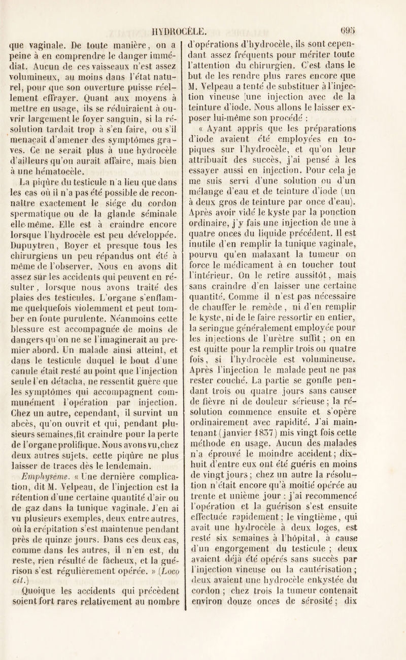 que vaginale. De toute manière, on a peine à en comprendre le danger immé- diat. Aucun de ces vaisseaux n’est assez volumineux, au moins dans l’état natu- rel, pour que son ouverture puisse réel- lement effrayer. Quant aux moyens à mettre en usage, ils se réduiraient à ou- vrir largement le foyer sanguin, si la ré- solution tardait trop à s’en faire, ou s’il menaçait d’amener des symptômes gra- ves. Ce ne serait plus à une hydrocèle d’ailleurs qu’on aurait affaire, mais bien à une hématocèle. La piqûre du testicule n'a lieu que dans les cas où il n’a pas été possible de recon- naître exactement le siège du cordon spermatique ou de la glande séminale elle-même. Elle est à craindre encore lorsque l’hydrocèle est peu développée. Dupuytren, Boyer et presque tous les chirurgiens un peu répandus ont été à même de l’observer. Nous en avons dit assez sur les accidents qui peuvent en ré- sulter , lorsque nous avons traité des plaies des testicules. L’organe s’enflam- me quelquefois violemment et peut tom- ber en fonte purulente. Néanmoins cette blessure est accompagnée de moins de dangers qu’on ne se l’imaginerait au pre- mier abord. Un malade ainsi atteint, et dans le testicule duquel le bout d’une canule était resté au point que l’injection seule l’en détacha, ne ressentit guère que les symptômes qui accompagnent com- munément l’opération par injection. Chez un autre, cependant, il survint un abcès, qu’on ouvrit et qui, pendant plu- sieurs semaines,fit craindre pour la perte de l’organe prolifique. Nous avonsvu,chez deux autres sujets, cette piqûre ne plus laisser de traces dès le lendemain. Emphysème. « Une dernière complica- tion, ditM. Velpeau, de l’injection est la rétention d’une certaine quantité d’air ou de gaz dans la tunique vaginale. J’en ai vu plusieurs exemples, deux entre autres, où la crépitation s’est maintenue pendant près de quinze jours. Dans ces deux cas, comme dans les autres, il n’en est, du reste, rien résulté de fâcheux, et la gué- rison s’est régulièrement opérée. » (Loco cit.) Quoique les accidents qui précèdent soient fort rares relativement au nombre d’opérations d’hydrocèle, ils sont cepen- dant assez fréquents pour mériter toute l’attention du chirurgien. C’est dans le but de les rendre plus rares encore que M. Velpeau a tenté de substituer à l’injec- tion vineuse [une injection avec de la teinture d’iode. Nous allons le laisser ex- poser lui-même son procédé : « Ayant appris que les préparations d’iode avaient été employées en to- piques sur l’hydrocèle, et qu’on leur attribuait des succès, j’ai pensé à les essayer aussi en injection. Pour cela je me suis servi d’une solution ou d’un mélange d’eau et de teinture d’iode (un à deux gros de teinture par once d’eau). Après avoir vidé le kyste par la ponction ordinaire, j’y fais une injection de une à quatre onces du liquide précédent. 11 est inutile d’en remplir la tunique vaginale, pourvu qu’en malaxant la tumeur on force le médicament à en toucher tout l’intérieur. On le retire aussitôt, mais sans craindre d’en laisser une certaine quantité. Comme il n’est pas nécessaire de chauffer le remède , ni d’en remplir le kyste, ni de le faire ressortir en entier, la seringue généralement employée pour les injections de l’urètre suffit ; on en est quitte pour la remplir trois ou quatre fois, si l’hydrocèle est volumineuse. Après l’injection le malade peut ne pas rester couché. La partie se gonfle pen- dant trois ou quatre jours sans causer de fièvre ni de douleur sérieuse ; la ré- solution commence ensuite et s’opère ordinairement avec rapidité. J’ai main- tenant (janvier 1857) mis vingt fois cette méthode en usage. Aucun des malades n’a éprouvé le moindre accident ; dix- huit d’entre eux ont été guéris en moins de vingt jours; chez un autre la résolu- tion n’était encore qu’à moitié opérée au trente et unième jour : j’ai recommencé l’opération et la guérison s’est ensuite effectuée rapidement ; le vingtième, qui avait une hydrocèle à deux loges, est resté six semaines à l’hôpital, à cause d’un engorgement du testicule ; deux avaient déjà été opérés sans succès par l’injection vineuse ou la cautérisation ; deux avaient une hydrocèle enkystée du cordon ; chez trois la tumeur contenait environ douze onces de sérosité ; dix