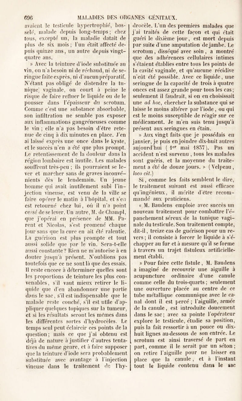 avaient le testicule hypertrophié, bos- selé, malade depuis long-temps; chez tous, excepté un, la maladie datait de plus de six mois ; l’un était affecté de- puis quinze ans, un autre depuis vingt- quatre ans. )&gt; Avec la teinture d’iode substituée au vin, on n’a besoin ni de réchaud, ni de se- ringue faite exprès, ni d’aucun préparatif. N’étant pas obligé de distendre la tu- nique; vaginale, on court à peine le risque de faire refluer le liquide ou de le pousser dans l’épaisseur du scrotum. Comme c’est une substance absorbable, son infiltration ne semble pas exposer aux inflammations gangréneuses comme le vin ; elle n’a pas besoin d’être rete- nue de cinq à dix minutes en place. J’en ai laissé exprès une once dans le kyste, et le succès n’en a été que plus prompt. Le retentissement de la douleur dans la région lombaire est inutile. Les malades souffrent très-peu ; ils pourraient se le- ver et marcher sans de graves inconvé- nients dès le lendemain. Un jeune homme qui avait inutilement subi l'in- jection vineuse, est venu de la ville se faire opérer le matin à l’hôpital, et s’en est retourné chez lui, où il n’a point cessé de se lever. Un autre, M. de Champl, que j’opérai en présence de MM. Pa- rent et Nicolas, s’est promené chaque jour sans que la cure en ait été ralentie. La guérison est plus prompte et tout aussi solide que par le vin. Sera-t-elle aussi constante? Rien ne m’autorise à en douter jusqu’à présent. N’oublions pas toutefois que ce ne sont là que des essais. 11 reste encore à déterminer quelles sont les proportions de teinture les plus con- venables, s’il vaut mieux retirer le li- quide que d’en abandonner une partie dans le sac, s’il est indispensable que le malade reste couché, s’il est utile d’ap- pliquer quelques topiques sur la tumeur, et si les résultats seront les mêmes dans les différentes sortes d’hydrocèles. Le temps seul peut éclaircir ces points de la question; mais ce que j’ai obtenu est déjà de nature à justifier d’autres tenta- tives du même genre, et à faire supposer que la teinture d’iode sera probablement substituée avec avantage à l’injection vineuse dans le traitement de l’hy- drocèle. L’un des premiers malades que j’ai traités de cette façon et qui était guéri le dixième jour, est mort depuis par suite d’une amputation de jambe. Le scrotum, disséqué avec soin , a montré que des adhérences cellulaires intimes s’étaient établies entre tous les points de la cavité vaginale, et qu’aucune récidive n’eût été possible. Avec ce liquide, une seringue de la capacité de trois à quatre onces est assez grande pour tous les cas ; seulement il faudrait, si on en choisissait une ad hoc, chercher la substance qui se laisse le moins altérer par l’iode , ou qui est le moins susceptible de réagir sur ce médicament. Je m’en suis tenu jusqu’à présent aux seringues en étain. » Aux vingt faits que je possédais en janvier, je puis enjoindre dix-huit autres aujourd’hui ( 1er mai 1837). Pas un accident n’est survenu , tous les malades sont guéris, et la moyenne du traite- ment a été de douze jours. » (Velpeau , loco cit.) Si, comme les faits semblent le dire, le traitement suivant est aussi efficace qu’ingénieux, il mérite d'être recom- mandé aux praticiens. « M. Baudens emploie avec succès un nouveau traitement pour combattre l’é- panchement séreux de la tunique vagi- nale du testicule. Son traitement compte, dit-il, treize cas de guérison pour un re- vers ; il consiste à forcer le liquide à s’é- chapper au fur et à mesure qu’il se forme à travers un trajet fistuleux artificielle- ment établi. » Pour faire cette fistule , M. Baudens a imaginé de recouvrir une aiguille à acupuncture ordinaire d’une canule comme celle du trois-quarts ; seulement une ouverture placée au centre de ce tube métallique communique avec le ca- nal dont il est percé ; l’aiguille, armée de la canule, est introduite doucement dans le sac; avec sa pointe l’opérateur explore le testicule, étudie sa position, puis la fait ressortir à un pouce ou dix- huit lignes au-dessous de son entrée. Le scrotum est ainsi traversé de part en part, comme il le serait par un séton; on retire l’aiguille pour ne laisser en place que la canule, et à l’instant tout le liquide contenu dans le sac