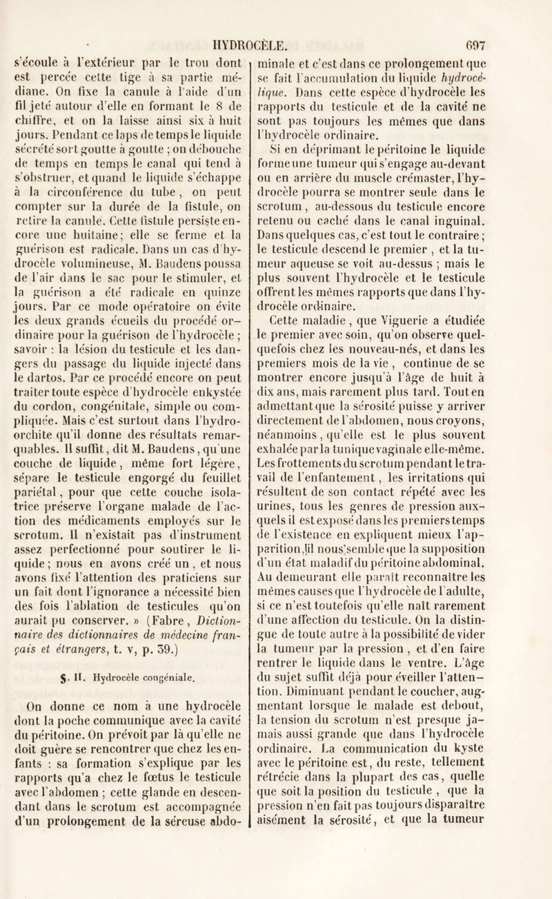 s’écoule à l’extérieur par le trou dont est percée cette tige à sa partie mé- diane. On fixe la canule à l'aide d’un fil jeté autour d’elle en formant le 8 de chiffre, et on la laisse ainsi six à huit jours. Pendant ce laps de temps le liquide sécrété sort goutte à goutte ; on débouche de temps en temps le canal qui tend à s’obstruer, et quand le liquide s’échappe à la circonférence du tube , on peut compter sur la durée de la fistule, on retire la canule. Cette fistule persiste en- core une huitaine; elle se ferme et la guérison est radicale. Dans un cas d'hy- drocèle volumineuse, M. Baudens poussa de l’air dans le sac pour le stimuler, et la guérison a été radicale en quinze jours. Par ce mode opératoire on évite les deux grands écueils du procédé or- dinaire pour la guérison de l’hydrocèle ; savoir : la lésion du testicule et les dan- gers du passage du liquide injecté dans le dartos. Par ce procédé encore on peut traiter toute espèce d’hydrocèle enkystée du cordon, congénitale, simple ou com- pliquée. Mais c’est surtout dans l’hydro- orchite qu’il donne des résultats remar- quables. 11 suffît, dit M. Baudens, qu’une couche de liquide, même fort légère, sépare le testicule engorgé du feuillet pariétal, pour que cette couche isola- trice préserve l’organe malade de l’ac- tion des médicaments employés sur le scrotum. 11 n’existait pas d’instrument assez perfectionné pour soutirer le li- quide ; nous en avons créé un, et nous avons fixé l’attention des praticiens sur un fait dont l’ignorance a nécessité bien des fois l’ablation de testicules qu’on aurait pu conserver. » (Fabre, Diction- naire des dictionnaires de médecine fran- çais et étrangers, t. v, p. 39.) 5- II. Hydrocèle congéniale. On donne ce nom à une hydrocèle dont la poche communique avec la cavité du péritoine. On prévoit par là qu’elle ne doit guère se rencontrer que chez les en- fants : sa formation s’explique par les rapports qu’a chez le foetus le testicule avec l’abdomen ; cette glande en descen- dant dans le scrotum est accompagnée d’un prolongement de la séreuse abdo- minale et c’est dans ce prolongement que se fait l’accumulation du liquide hydrocé- tique. Dans cette espèce d’hydrocèle les rapports du testicule et de la cavité ne sont pas toujours les mêmes que dans l’hydrocèle ordinaire. Si en déprimant le péritoine le liquide forme une tumeur qui s’engage au-devant ou en arrière du muscle crémaster, l’hy- drocèle pourra se montrer seule dans le scrotum, au-dessous du testicule encore retenu ou caché dans le canal inguinal. Dans quelques cas, c’est tout le contraire ; le testicule descend le premier , et la tu- meur aqueuse se voit au-dessus ; mais le plus souvent l’hydrocèle et le testicule offrent les mêmes rapports que dans l’hy- drocèle ordinaire. Cette maladie , que Yiguerie a étudiée le premier avec soin, qu’on observe quel- quefois chez les nouveau-nés, et dans les premiers mois de la vie , continue de se montrer encore jusqu’à 1 âge de huit à dix ans, mais rarement plus tard. Tout en admettant que la sérosité puisse y arriver directement de l’abdomen, nous croyons, néanmoins, qu’elle est le plus souvent exhalée parla tunique vaginale elle-même. Les frottements du scrotum pendant le tra- vail de l’enfantement, les irritations qui résultent de son contact répété avec les urines, tous les genres de pression aux- quels il est exposé dans les premiers temps de l’existence en expliquent mieux l’ap- parition,]iî nous’sembleque la supposition d’un état maladif du péritoine abdominal. Au demeurant elle paraît reconnaître les mêmes causes que l’hydrocèle de l'adulte, si ce n’est toutefois qu’elle naît rarement d’une affection du testicule. On la distin- gue de toute autre à la possibilité de vider la tumeur par la pression , et d’en faire rentrer le liquide dans le ventre. L’âge du sujet suffit déjà pour éveiller l’atten- tion. Diminuant pendant le coucher, aug- mentant lorsque le malade est debout, la tension du scrotum n’est presque ja- mais aussi grande que dans l’hydrocèle ordinaire. La communication du kyste avec le péritoine est, du reste, tellement rétrécie dans la plupart des cas, quelle que soit la position du testicule , que la pression n’en fait pas toujours disparaître aisément la sérosité, et que la tumeur