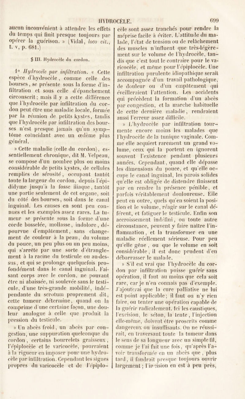 aucun inconvénient à attendre les effets du temps qui finit presque toujours par opérer la guérison. » (Vidal, loco cit., t. v, p. 681.) § III. Hydrocèle du cordon. 1° Hydrocèle par infiltration. « Cette espèce d'hydrocèle, comme celle des bourses, se présente sous la forme d’in- filtration et sous celle d’épanchement circonscrit; mais il y a cette différence que l’hydrocèle par infiltration du cor- don peut être une maladie locale, formée par la réunion de petits kystes, tandis que l’hydrocèle par infiltration des bour- ses n’est presque jamais qu’un symp- tôme coïncidant avec un oedème plus général. » Cette maladie (celle du cordon), es- sentiellement chronique, dit M. Velpeau, se compose d’un nombre plus ou moins considérable de petits kystes, de cellules remplies de sérosité, occupant tantôt toute la largeur du cordon, depuis l’épi— didyme jusqu’à la fosse iliaque, tantôt une partie seulement de cet organe, soit du côté des bourses, soit dans le canal inguinal. Les causes en sont peu con- nues et les exemples assez rares. La tu- meur se présente sous la forme d’une corde bosselée, mollasse, indolore, dé- pourvue d’empâtement, sans change- ment de couleur à la peau, du volume du pouce, un peu plus ou un peu moins, qui s’arrête par une sorte d’étrangle- ment à la racine du testicule ou au-cles- sus, et qui se prolonge quelquefois pro- fondément dans le canal inguinal. Fai- sant corps avec le cordon, ne pouvant être ni abaissée, ni soulevée sans le testi- cule, d’une très-grande mobilité, indé- pendante du scrotum proprement dit, cette tumeur détermine, quand on la comprime d’une certaine façon, une dou- leur analogue à celle (pue produit la pression du testicule. » Un abcès froid, un abcès par con- gestion, une suppuration quelconque du cordon , certains bourrelets graisseux , l’épiplocèle et le varicocèle, pourraient à la rigueur en imposer pour une hydro- cèle par infdtration. Cependant les signes propres du varicocèle et de l’épiplo- cèle sont assez tranchés pour rendre la méprise facile à éviter. L’attitude du ma- lade, l’état de tension ou de relâchement des muscles n’influent que très-légère- ment sur le volume de l’hydrocèle, tan- dis que c’est tout le contraire pour le va- ricocèle, et même pour l’épiplocèle. Une infiltration purulente idiopathique serait accompagnée d’un travail pathologique, de douleur ou d’un empâtement qui éveilleraient l’attention. Les accidents qui précèdent la formation d’un abcès par congestion, et la marche habituelle de cette dernière maladie, rendraient aussi l’erreur assez difficile. » L’hydrocèle par infiltration tour- mente encore moins les malades que l'hydrocèle de la tunique vaginale. Com- me elle acquiert rarement un grand vo- lume, ceux qui la portent en ignorent souvent l’existence pendant plusieurs années. Cependant, quand elle dépasse les dimensions du pouce, et qu’elle oc- cupe le canal inguinal, les parois solides qu’elle est obligée de distendre finissent par en rendre la présence pénible, et parfois véritablement douloureuse. Elle peut en outre, quels qu’en soient la posi- tion et le volume, réagir sur le canal dé- férent, et fatiguer le testicule. Enfin son accroissement indéfini, ou toute autre circonstance, peuvent y faire naître l’in- flammation , et la transformer en une maladie réellement sérieuse. Pour peu qu’elle gêne , ou que le volume en soit considérable, il est donc prudent d’en débarrasser le malade. » S’il est vrai que l’hydrocèle du cor- don par infiltration puisse guérir sans opération, il faut au moins que cela soit rare, car je n’en connais pas d’exemple. J’ajouterai que la cure palliative ne lui est point applicable ; il faut ou n’y rien faire, ou tenter une opération capable de la guérir radicalement. Ici les caustiques, l’excision, le séton, la tente, l’injection elle-même, doivent être proscrits comme dangereux ou insuffisants. On ne réussi- rait, en traversant toute la tumeur dans le sens de sa longueur avec un simple fd, comme je l’ai fait une fois, qu’après l’a- voir transformée en un abcès que , plus tard, il faudrait presque toujours ouvrir largement; l’incision en est à peu près,