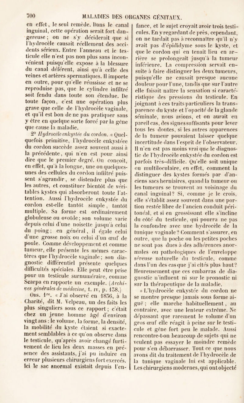 en effet, le seul remède. Dans le canal inguinal, cette opération serait fort dan- gereuse ; on ne s’y déciderait que si l’hydrocèle causait réellement des acci- dents sérieux. Entre l’anneau et le tes- ticule elle n’est pas non plus sans incon- vénient puisqu’elle expose à la blessure du canal déférent, ainsi qu’à celle des veines et artères spermatiques. Il importe en outre, pour qu’elle réussisse et ne se reproduise pas, que le cylindre infiltré soit fendu dans toute son étendue. De toute façon, c’est une opération plus grave que celle de l’hydrocèle vaginale, et qu’il est bon de ne pas pratiquer sans y être en quelque sorte forcé par la gêne que cause la maladie. 2° Hydrocèle enkystée du cordon. « Quel- quefois primitive, l’hydrocèle enkystéee du cordon succède assez souvent aussi à la précédente, qui n’en est pour ainsi dire que le premier degré. On conçoit, en effet, qu’à la longue, une ou quelques- unes des cellules du cordon infiltré puis- sent s’agrandir, se distendre plus que les autres, et constituer bientôt de véri- tables kystes qui absorberont toute l’at- tention. Aussi l’hydrocèle enkystée du cordon est-elle tantôt simple, tantôt multiple. Sa forme est ordinairement globuleuse ou ovoïde; son volume varie depuis celui d’une noisette jusqu’à celui du poing; en général, il égale celui d’une grosse noix ou celui d’un œuf de poule. Comme développement et comme tumeur, elle présente les mêmes carac- tères que l’hydrocèle vaginale ; son dia- gnostic différentiel présente quelques difficultés spéciales. Elle peut être prise pour un testicule surnuméraire, comme Scarpa en rapporte un exemple. (Archi- ves générales de médecine, t. iv, p. 138.) Obs. lre. « J’ai observé en 1856, à la Charité, dit M. Velpeau, un des faits les plus singuliers sous ce rapport ; c’était chez un jeune homme âgé d’environ vingt ans : le volume, la forme, la densité, la mobilité du kyste étaient si exacte- ment semblables à ce qu’on observe dans le testicule, qu’après avoir changé furti- vement de lieu les deux masses en pré- sence des assistants, j’ai pu induire en erreur plusieurs chirurgiens fort exercés. Ici le sac anormal existait depuis l’en- fance, et le sujet croyait avoir trois testi- cules. En y regardant de près, cependant, on ne tardait pas à reconnaître qu’il n’y avait pas d’épididyme sous le kyste, et que le cordon qui en tenait lieu en ar- rière se prolongeait jusqu’à la tumeur inférieure. La compression servait en- suite à faire distinguer les deux tumeurs, puisqu’elle ne causait presque aucune douleur pour l’une, tandis que sur l’autre elle faisait naître la sensation si caracté- ristique des pressions du testicule. En joignant à ces traits particuliers la trans- parence du kyste et l’opacité de la glande séminale, nous avions, et on aurait en pareil cas, des signessuffisants pour lever tous les doutes, si les autres apparences de la tumeur pouvaient laisser quelque incertitude dans l’esprit de l’observateur. Il n’en est pas moins vrai que le diagnos- tic de l’hydrocèle enkystée du cordon est parfois très-difficile. Qu’elle soit unique ou multiloculaire, en effet, comment la distinguer des kystes formés par d’an- ciens sacs herniaires, quand la tumeur ou les tumeurs se trouvent au voisinage du canal inguinal? Si, comme je le crois, elle s’établit assez souvent dans une por- tion restée libre de l’ancien conduit péri- tonéal, et si en grossissant elle s’incline du côté du testicule, qui pourra ne pas la confondre avec une hydrocèle de la tunique vaginale? Gomment s’assurer, en outre, que la poche ou les petites poches ne sont pas dues à des adhérences anor- males ou pathologiques de l’enveloppe séreuse naturelle du testicule, comme dans l’un des casque j’ai cités plus haut? Heureusement que ces embarras de dia- gnostic n’influent ni sur le pronostic ni sur la thérapeutique de la maladie. « L’hydrocèle enkystée du cordon ne se montre presque jamais sous forme ai- gue ; elle marche habituellement, au contraire, avec une lenleur extrême. Ne dépassant que rarement le volume d’un gros œuf elle réagit à peine sur le testi- cule et gêne fort peu le malade. Aussi rencontre-t-on beaucoup de sujets qui ne veulent pas essayer le moindre remède pour s’en débarrasser. Tout ce que nous avons dit du traitement de l’hydrocèle de la tunique vaginale lui est applicable. Les chirurgiens modernes, qui ont objecté