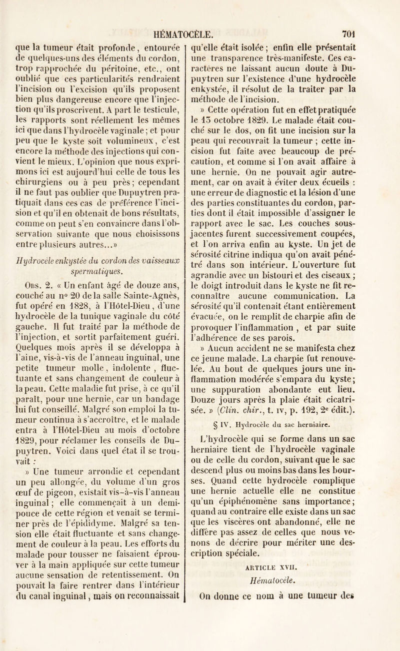 que la tumeur était profonde, entourée de quelques-uns des éléments du cordon, trop rapprochée du péritoine, etc., ont oublié que ces particularités rendraient l’incision ou l’excision qu’ils proposent bien plus dangereuse encore qne l’injec- tion qu’ils proscrivent. A part le testicule, les rapports sont réellement les mêmes ici que dans l’hydrocèle vaginale ; et pour peu que le kyste soit volumineux, c’est encore la méthode des injections qui con- vient le mieux. L’opinion que nous expri- mons ici est aujourd’hui celle de tous les chirurgiens ou à peu près ; cependant il ne faut pas oublier que Dupuytren pra- tiquait dans ces cas de préférence l’inci- sion et qu’il en obtenait de bons résultats, comme on peut s’en convaincre dans l’ob- servation suivante que nous choisissons entre plusieurs autres...» Hydrocèle enkystée du cordon des vaisseaux spermatiques. Obs. 2. « Un enfant âgé de douze ans, couché au n° 20 delà salle Sainte-Agnès, fut opéré en 1828, à l’Hôtel-Dieu, d’une hydrocèle de la tunique vaginale du côté gauche. Il fut traité par la méthode de l’injection, et sortit parfaitement guéri. Quelques mois après il se développa à l’aine, vis-à-vis de l’anneau inguinal, une petite tumeur molle, indolente , fluc- tuante et sans changement de couleur à la peau. Cette maladie fut prise, à ce qu’il paraît, pour une hernie, car un bandage lui fut conseillé. Malgré son emploi la tu- meur continua à s’accroître, et le malade entra à l’Hôtel-Dieu au mois d’octobre 1829, pour réclamer les conseils de Du- puytren. Voici dans quel état il se trou- vait : » Une tumeur arrondie et cependant un peu allongée, du volume d’un gros oeuf de pigeon, existait vis-à-vis l’anneau inguinal ; elle commençait à un demi- pouce de cette région et venait se termi- ner près de l’épididyme. Malgré sa ten- sion elle était fluctuante et sans change- ment de couleur à la peau. Les efforts du malade pour tousser ne faisaient éprou- ver à la main appliquée sur cette tumeur aucune sensation de retentissement. On pouvait la faire rentrer dans l’intérieur du canal inguinal, mais on reconnaissait qu’elle était isolée ; enfin elle présentait une transparence très-manifeste. Ces ca- ractères ne laissant aucun doute à Du- puytren sur l’existence d’une hydrocèle enkystée, il résolut de la traiter par la méthode de l’incision. » Cette opération fut en effet pratiquée le 15 octobre 1829. Le malade était cou- ché sur le dos, on fit une incision sur la peau qui recouvrait la tumeur ; cette in- cision fut faite avec beaucoup de pré- caution, et comme si l’on avait affaire à une hernie. On ne pouvait agir autre- ment, car on avait à éviter deux écueils : une erreur de diagnostic et la lésion d’une des parties constituantes du cordon, par- ties dont il était impossible d’assigner le rapport avec le sac. Les couches sous- jacentes furent successivement coupées, et l’on arriva enfin au kyste. Un jet de sérosité citrine indiqua qu’on avait péné- tré dans son intérieur. L’ouverture fut agrandie avec un bistouri et des ciseaux ; le doigt introduit dans le kyste ne fit re- connaître aucune communication. La sérosité qu’il contenait étant entièrement évacuée, on le remplit de charpie afin de provoquer l’inflammation , et par suite l’adhérence de ses parois. » Aucun accident ne se manifesta chez ce jeune malade. La charpie fut renouve- lée. Au bout de quelques jours une in- flammation modérée s’empara du kyste ; une suppuration abondante eut lieu. Douze jours après la plaie était cicatri- sée. » (Clin, chir., t. iv, p. 192, 2e édit.). § IV. Hydrocèle du sac herniaire. L’hydrocèle qui se forme dans un sac herniaire tient de l’hydrocèle vaginale ou de celle du cordon, suivant que le sac descend plus ou moins bas dans les bour- ses. Quand cette hydrocèle complique une hernie actuelle elle ne constitue qu’un épiphénomène sans importance; quand au contraire elle existe dans un sac que les viscères ont abandonné, elle ne diffère pas assez de celles que nous ve- nons de décrire pour mériter une des- cription spéciale. ARTICLE XVII. Hèmaiocèle. On donne ce nom à une tumeur des