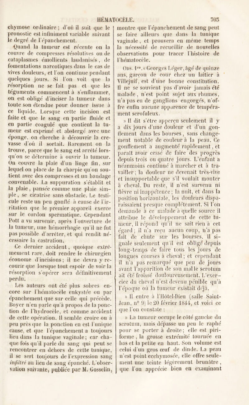 chymose ordinaire ; d’où il suit que le pronostic est infiniment variable suivant le degré de Eépanchement. Quand la tumeur est récente on la couvre de compresses résolutives ou de cataplasmes émollients laudanisés, de fomentations narcotiques dans le cas de vives douleurs, et l’on continue pendant quelques jours. Si l’on voit que la résorption ne se fait pas et que les téguments commencent à s’enflammer, on est obligé d’inciser la tumeur dans toute son étendue pour donner issue à ce liquide. Lorsque cette incision est faite et que le sang en partie fluide et en partie coagulé que contient la tu- meur est exprimé et abstergé avec une éponge, on cherche à découvrir la cre- vasse d’où il sortait. Rarement on la trouve, parce que le sang est arrêté lors- qu’on se détermine à ouvrir la tumeur. On couvre la plaie d’un linge fin, sur lequel on place de la charpie qu’on sou- tient avec des compresses et un bandage convenable. La suppuration s’établit et la plaie , pansée comme une plaie sim- ple , se cicatrise sans obstacle. Le testi- cule reste un peu gonflé à cause de l’ir- ritation que le premier appareil exerce sur le cordon spermatique. Cependant Pott a vu survenir, après l’ouverture de la tumeur, une hémorrhagie qu’il ne fut pas possible d’arrêter, et qui rendit né- cessaire la castration. Ce dernier accident, quoique extrê- mement rare, doit rendre le chirurgien économe d’incisions; il ne devra y re- courir (pie lorsque tout espoir de voir la résorption s’opérer sera définitivement perdu. Les auteurs ont été plus sobres en- core sur l’hématocèle enkystée ou par épanchement que sur celle qui précède. Royer n’en parle qu’à propos de la ponc- tion de l’hydrocèle, et comme accident de cette opération. 11 semble croire ou à peu près que la ponction en est Punique cause, et que l’épanchement a toujours lieu dans la tunique vaginale; car cha- que fois qu’il parle du sang qui peut se rencontrer en dehors de cette tunique, il se sert toujours de l’expression sang infiltré au lieu de sang épanché. L’obser- vation suivante, publiée par M. Gosselin, montre que l’épanchement de sang peut se faire ailleurs que dans la tunique vaginale , et prouvera en même temps la nécessité de recueillir de nouvelles observations pour tracer l’histoire de l’hématocèle. Obs. lre.« Georges Léger,âgé de quinze ans, garçon de cour chez un laitier à Villejuif, est d’une bonne constitution. Il ne se souvient pas d’avoir jamais été malade, n’est point sujet aux rhumes, n’a pas eu de ganglions engorgés, n’of- fre enfin aucune apparence de tempéra- ment scrofuleux. » Il dit s’être apperçu seulement il y a dix jours d’une douleur et d’un gon- flement dans les bourses , sans change- ment notable de couleur à la peau. Ce gonflement a augmenté rapidement, et paraît avoir cessé de faire des progrès depuis trois ou quatre jours. L’enfant a néanmoins continué à marcher et à tra- vailler; la douleur ne devenait très-vive et insupportable que s’il voulait monter à cheval. Du reste, il n’est survenu ni fièvre ni inappétence ; la nuit, et dans la position horizontale, les douleurs dispa- raissaient presque complètement. Si l’on demande à ce malade à quelle source il attribue le développement de cette tu- meur, il répond qu’il ne sait rien à cet égard; il n’a reçu aucun coup, n’a pas fait de chute sur les bourses, il si- gnale seulement qu'il est obligé depuis long-temps de faire tous les jours de longues courses à cheval ; et cependant il n’a pas remarqué que peu de jours avant l’apparition de son malle scrotum ait été froissé douloureusement, if exer- cice du cheval n’est devenu pénible qu’à l’époque où la tumeur existait déjà. » 11 entre à l’Hôtel-Dieu (salle Saint- Jean, n° 9) le 20 février 1844, et voici ce que l’on constate : » La tumeur occupe le côté gauche du scrotum, mais dépasse un peu le raphé pour se porter à droite; elle est piri- forme , la grosse extrémité tournée en bas et la petite en haut. Son volume est celui d’un gros œuf de dinde. La peau n’est point ecchymosée, elle offre seule- ment une teinte légèrement brunâtre , que l’on apprécie bien en examinant