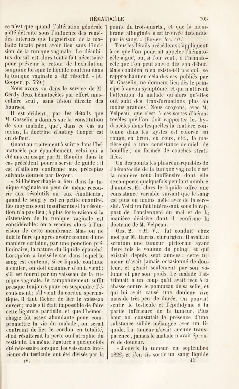 ce n’est que quand l’altération générale a été détruite sous l’influence des remè- des internes que la guérison de la ma- ladie locale peut avoir lieu sans l’inci- sion de la tunique vaginale. Le décubi- tus dorsal est alors tout à fait nécessaire pour prévenir le retour de l’exhalation sanguine lorsque le liquide contenu dans la tunique vaginale a été résorbé. » (A. Cooper, p. 559.) Nous avons vu dans le service de M. Gerdy deux hématocèles par effort mus- culaire seul, sans lésion directe des bourses. 11 est évident, par les détails que M. Gosselin a donnés sur la constitution de son malade , que , dans ce cas au moins, la doctrine d’Astley Cooper est en défaut. Quant au traitement à suivre dans l’hé- matocèle par épanchement, celui qui a été mis en usage par M. Blandin dans le cas précédent pourra servir de guide : il est d’ailleurs conforme aux préceptes suivants donnés par Boyer : « Si l'hémorrhagie a heu dans la tu- nique vaginale on peut de même recou- rir aux résolutifs ou aux émollients , quand le sang y est en petite quantité. Ces moyens sont insuffisants si la résolu- tion n’a pas lieu ; à plus forte raison si la distension de la tunique vaginale est considérable; on a recours alors à l’in- cision de cette membrane. Mais on ne doit le faire qu’après avoir reconnu d’une manière certaine, par une ponction pré- liminaire, la nature du liquide épanché. Lorsqu’on a incisé le sac dans lequel le sang est contenu, si ce liquide continue à couler, on doit examiner d’où il vient ; s’il est fourni par un vaisseau de la tu- nique vaginale, le tamponnement suffît presque toujours pour en suspendre l’é- coulement ; s’il vient du cordon sperma- tique, il faut tâcher de lier le vaisseau ouvert; mais s’il était impossible de faire cette ligature partielle, et que l’hémor- rhagie fût assez abondante pour com- promettre la vie du malade , on serait contraint de lier le cordon en totalité, d’où résulterait la perte ou l’atrophie du testicule. La même ligature a quelquefois été nécessaire lorsque les vaisseaux inté- rieurs du testicule ont été divisés par la IV. pointe du trois-quarts , et que la mem- brane albuginée s’est trouvée distendue par le sang. » (Boyer, loc. cit.) Tous les détails précédents s’appliquent à ce que l’on pourrait appeler î’hémato- cèle aigue, ou, si l’on veut, à l’hémato- cèle que l’on peut suivre dès son début. Mais combien n’en existe-t-il pas qui, se rapprochant en cela des cas publiés par M. Gosselin, ne donnent lieu dès le prin- cipe à aucun symptôme, et qui n’attirent l’attention du malade qu’alors qu’elles ont subi des transformations plus ou moins grandes 1 Nous croyons, avec M. Velpeau, que c’est à ces sortes d’héma- tocèles que l’on doit rapporter les hy- drocèles dans lesquelles la matière con- tenue dans les kystes est colorée en rouge, en brun, en roux, etc., la ma- tière qui a une consistance de miel, de bouillie, ou formée de couches strati- fiées. Un des points les plusremarquables de l’hématocèle de la tunique vaginale c’est la manière tout inoffensive dont elle se comporte quelquefois pendant nombre d’années. Et alors le liquide offre une consistance variable suivant que le sang est plus ou moins mêlé avec de la séro- sité. Voici un fait intéressant sous le rap- port de l’ancienneté du mal et de la manière décisive dont il confirme la doctrine de M. Velpeau. Obs. 2. « M. V... fut conduit chez moi par M. Harris, chirurgien. Il avait au scrotum une tumeur piriforme ayant deux fois le volume du poing, et qui existait depuis sept années ; cette tu- meur n’avait jamais occasionné de dou- leur, et gênait seulement par son vo- lume et par son poids. Le malade l’at- tribuait à un coup qu’il avait reçu à la chasse contre le pommeau de sa selle, et qui lui avait causé une douleur vive mais de très-peu de durée. On pouvait sentir le testicule et l’épididyme à la partie inférieure de la tumeur. Plus haut on constatait la présence d’une substance solide mélangée avec un li- quide. La tumeur n’avait aucune trans- parence , jamais le malade n’avait éprou- vé de douleur. » J’ouvris la tumeur en septembre 1822, et j’en fis sortir un sang liquide 45