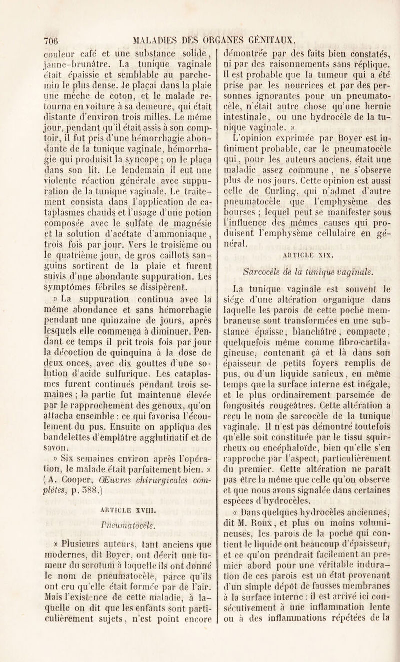 couleur cafë et une substance solide, jaune-brunâtre. La tunique vaginale était épaissie et semblable au parche- min le plus dense. Je plaçai dans la plaie une mèche de coton, et le malade re- tourna en voiture à sa demeure, qui était distante d’environ trois milles. Le même jour, pendant qu’il était assis à son comp- toir, il fut pris d’une hémorrhagie abon- dante de la tunique vaginale, hémorrha- gie qui produisit la syncope ; on le plaça dans son lit. Le lendemain il eut une violente réaction générale avec suppu- ration de la tunique vaginale. Le traite- ment consista dans l’application de ca- taplasmes chauds et l’usage d’une potion composée avec le sulfate de magnésie et la solution d’acétate d’ammoniaque , trois fois par jour. Vers le troisième ou le quatrième jour, de gros caillots san- guins sortirent de la plaie et furent suivis d’une abondante suppuration. Les symptômes fébriles se dissipèrent. » La suppuration continua avec la même abondance et sans hémorrhagie pendant une quinzaine de jours, après lesquels elle commença à diminuer. Pen- dant ce temps il prit trois fois par jour la décoction de quinquina à la dose de deux onces, avec dix gouttes d’une so- lution d’acide sulfurique. Les cataplas- mes furent continués pendant trois se- maines ; la partie fut maintenue élevée par le rapprochement des genoux, qu’on attacha ensemble : ce qui favorisa l’écou- lement du pus. Ensuite on appliqua des bandelettes d’emplâtre agglutinatif et de savon. » Six semaines environ après l’opéra- tion, le malade était parfaitement bien. » (A. Cooper, Œuvres chirurgicales com- plètes, p. 588.) ARTICLE XVIII. Pneumatocèle. » Plusieurs auteurs, tant anciens que modernes, dit Boyer, ont décrit une tu- meur du scrotum à laquelle ils ont donné le nom de pneumatocèle, parce qu’ils ont cru qu’elle était formée par de l’air. Mais l’existence de cette maladie, à la- quelle on dit que les enfants sont parti- culièrement sujets, n’est point encore démontrée par des faits bien constatés, ni par des raisonnements sans réplique. Il est probable que la tumeur qui a été prise par les nourrices et par des per- sonnes ignorantes pour un pneumato- cèle, n’était autre chose qu’une hernie intestinale, ou une hydrocèle de la tu- nique vaginale. » L’opinion exprimée par Boyer est in- finiment probable, car le pneumatocèle qui, pour les auteurs anciens, était une maladie assez commune , ne s’observe plus de nos jours. Cette opinion est aussi celle de Curling, qui n’admet d’autre pneumatocèle que l’emphysème des bourses ; lequel peut se manifester sous l’influence des mêmes causes qui pro- duisent l’emphysème cellulaire en gé- néral. article xix. Sarcocèle de la tunique vaginale. La tunique vaginale est souvent le siège d’une altération organique dans laquelle les parois de cette poche mem- braneuse sont transformées en une sub- stance épaisse, blanchâtre, compacte, quelquefois même comme fibro-cartila- gineuse, contenant çà et là dans son épaisseur de petits foyers remplis de pus, ou d’un liquide sanieux, en même temps que la surface interne est inégale, et le plus ordinairement parsemée de fongosités rougeâtres. Cette altération a reçu le nom de sarcocèle de la tunique vaginale. Il n’est pas démontré toutefois qu’elle soit constituée par le tissu squir- rheux ou encéphaloïde, bien qu’elle s’en rapproche par l’aspect, particulièrement du premier. Cette altération ne paraît pas être la même que celle qu’on observe et que nous avons signalée dans certaines espèces d’hydrocèles. « Dans quelques hydrocèles anciennes, dit M. Roux, et plus ou moins volumi- neuses, les parois de la poche qui con- tient le liquide ont beaucoup d’épaisseur, et ce qu’on prendrait facilement au pre- mier abord pour une véritable indura- tion de ces parois est un état provenant d’un simple dépôt de fausses membranes à la surface interne : il est arrivé ici con- sécutivement à une inflammation lente ou à des inflammations répétées de la