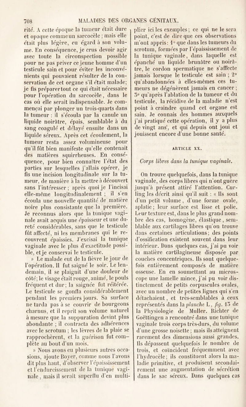 rite. A cette époque la tumeur était dure et opaque comme un sarcocèle ; mais elle était plus légère, eu égard à son volu- me. En conséquence, je crus devoir agir avec toute la circonspection possible pour ne pas priver ce jeune homme d’un testicule sain et pour éviter les inconvé- nients qui pouvaient résulter de la con- servation de cet organe s’il était malade; je fis p réparer tout ce qui était nécessaire pour l’opération du sarcocèle, dans le cas où elle serait indispensable. Je com- mençai par plonger un trois-quarts dans la tumeur : il s’écoula par la canule un liquide noirâtre, épais, semblable à du sang coagulé et délayé ensuite dans un liquide séreux. Après cet écoulement, la tumeur resta assez volumineuse pour qu il fût bien manifeste qu’elle contenait des matières squirrheuses. En consé- quence, pour bien connaître l’état des parties sur lesquelles j’allais opérer, je fis une incision longitudinale sur la tu- meur, de manière à la mettre à découvert sans l’intéresser; après quoi je l’incisai elle-même longitudinalement ; il s’en écoula une nouvelle quantité de matière noire plus consistante que la première. Je reconnus alors que la tunique vagi- nale avait acquis une épaisseur et une du- reté considérables, sans que le testicule fût affecté, ni les membranes qui le re- couvrent épaissies. J’excisai la tunique vaginale avec le plus d’exactitude possi- ble, et je conservai le testicule. » Le malade eut de la fièvre le jour de l’opération. 11 fut saigné le soir. Le len- demain, il se plaignit d’une douleur de côté; le visage était rouge, animé, le pouls fréquent et dur; la saignée fut réitérée. Le testicule se gonfla considérablement pendant les premiers jours. Sa surface ne tarda pas à se couvrir de bourgeons charnus, et il reprit son volume naturel à mesure que la suppuration devint plus abondante ; il contracta des adhérences avec le scrotum ; les lèvres de la plaie se rapprochèrent, et la guérison fut com- plète au bout d’un mois. » Nous avons eu plusieurs autres occa- sions, ajoute Boyer, comme nous l’avons dit plus haut, d’observer l’épaississement et l’endurcissement de la tunique vagi- nale , mais il serait superflu d’en multi- plier ici les exemples ; ce qui ne le sera point, c’est de dire que ces observations m’ont appris: 1° que dans les tumeurs du scrotum, formées par l’épaississement de la tunique vaginale, dans laquelle est épanché un liquide brunâtre ou noirâ- tre, le cordon spermatique ne s’affecte jamais lorsque le testicule est sain ; 2° qu’abandonnées à elles-mêmes ces tu- meurs ne dégénèrent jamais en cancer ; 5° qu’après l’ablation de la tumeur et du testicule, la récidive de la maladie n’est point à craindre quand cet organe est sain. Je connais des hommes auxquels j’ai pratiqué cette opération, il y a plus de vingt ans1, et qui depuis ont joui et jouissent encore d’une bonne santé. article xx. Corps libres dans la tunique vaginale. On trouve quelquefois, dans la tunique vaginale, des corps libres qui n’ont guère jusqu’à présent attiré l’attention. Cur- ling les décrit ainsi qu’il suit : « Ils sont d’un petit volume , d’une forme ovale, aplatie ; leur surface est lisse et polie. Leur texture est, dans le plus grand nom- bre des cas, homogène, élastique , sem- blable aux cartilages libres qu’on trouve dans certaines articulations; des points d’ossification existent souvent dans leur intérieur. Dans quelques cas, j’ai pu voir la matière cartilagineuse disposée par couches concentriques. Ils sont quelque- fois entièrement composés de matière osseuse. En en soumettant au micros- cope une lamelle mince, j’ai pu voir dis- tinctement de petits corpuscules ovales, avec un nombre de petites lignes qui s’en détachaient, et très-semblables à ceux représentés dans la planche L, fig. 15 de la Physiologie de Muller. Richter de Goëttingen a rencontré dans une tunique vaginale trois corps très-durs, du volume d’une grosse noisette ; mais ils atteignent rarement des dimensions aussi grandes. Ils dépassent quelquefois le nombre de trois, et coïncident fréquemment avec l’hydrocèle; ils constituent alors la ma- ladie primitive, et produisent secondai- rement une augmentation de sécrétion dans le sac séreux. Dans quelques cas