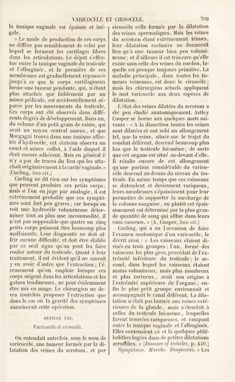 la tunique vaginale est épaissie et iné- gale. » Le mode de production de ces corps ne diffère pas sensiblement de celui par lequel se forment les cartilages libres dans les articulations. Le dépôt s’effec- tue entre la tunique vaginale du testicule et l’albuginée, et la première de ces membranes est graduellement repoussée jusqu’à ce que le corps cartilagineux forme une tumeur pendante, qui, n’étant plus attachée que faiblement par un mince pédicule, est accidentellement sé- parée par les mouvements du testicule. Ces corps ont été observés dans diffé- rents degrés de développement. Dans un, du volume d’un petit grain de raisin, qui avait un noyau central osseux, et que Morgagni trouva dans une tunique affec- tée d’hydrocèle, cet écrivain observa un court et mince collet, à l’aide duquel il était encore adhérent. Mais en général il n’y a pas de traces du lien qui les atta- chait originairement à la cavité vaginale.» (Curling, loco cit.) Curling ne dit rien sur les symptômes que peuvent produire ces petits corps ; mais si 1 on en juge par analogie, il est extrêmement probable que ces symptô- mes sont fort peu graves ; car lorsqu’on voit une hydrocèle volumineuse déter- miner tout au plus une incommodité, il n’est pas supposable que quatre ou cinq petits corps puissent être beaucoup plus malfaisants. Leur diagnostic ne doit of- frir aucune difficulté, et doit être établie par ce seul signe qu’on peut les faire rouler autour du testicule. Quant à leur traitement, il est évident qu’il ne saurait y en avoir d’autre que l’extraction ; l’é- crasement qu’on emploie lorsque ces corps siègent dans les articulations et les gaines tendineuses, ne peut évidemment être mis en usage. Le chirurgien ne de- vra toutefois proposer l’extraction que dans le cas où la gravité des symptômes autoriserait cette opération. ARTICLE XXI. Varicocèle et cirsocèle. On entendait autrefois, sous le nom de varicocèle, une tumeur formée par la di- latation des veines du scrotum, et par cirsocèle celle formée par la dilatation des veines spermatiques. Mais les veines du scrotum étant extrêmement ténues, leur dilatation exclusive ne donnerait lieu qu’à une tumeur bien peu volumi- neuse ; et d’ailleurs il est très-rare qu’elle existe sans celle des veines du cordon, la- quelle est presque toujours primitive. La maladie principale, dans toutes les tu- meurs veineuses, est donc le cirsocèle ; mais les chirurgiens actuels appliquent le mot varicocèle aux deux espèces de dilatation. L’état des veines dilatées du scrotum a été peu étudié anatomiquement. Astley Cooper se borne aux quelques mots sui- vants : « A la dissection toutes les veines sont dilatées et ont subi un allongement tel, que la veine, située sur le trajet du conduit déférent, descend beaucoup plus bas que le testicule lui-même; de sorte que cet organe est situé au-devant d’elle. Il résulte encore de cet allongement qu’une portion considérable du varico- cèle descend au-dessus du niveau du tes- ticule. En même temps que ces vaisseaux se distendent et deviennent variqueux, leurs membranes s’épaississent pour leur permettre de supporter la surcharge de la colonne sanguine ; ou plutôt cet épais- sissement est déterminé par la plus gran- de quantité de sang qui afflue dans leurs vasavasorum. » (A. Cooper, loco cit.) Curling, qui a eu l’occasion de faire l’examen anatomique d’un varicocèle, le décrit ainsi : « Les vaisseaux étaient di- visés en trois groupes : l’un, formé des vaisseaux les plus gros, procédait de l’ex- trémité inférieure du testicule ; le se- cond, dans lequel les vaisseaux étaient moins volumineux, mais plus nombreux et plus tortueux, avait son origine à l’extrémité supérieure de l’organe ; en- fin le plus petit groupe environnait et accompagnait le canal déférent. La dila- tation n’était pas bornée aux veines exté- rieures de la glande, mais s’étendait à celles du testicule lui-même, lesquelles furent trouvées variqueuses, et rampant entre la tunique vaginale et l’albuginée. Elles contenaient çà et là quelques phlé- bolithes logées dans de petites dilatations arrondies. » (Diseases of testicles, p. 4-iO.) Symptômes. Marche. Diagnostic. « Les