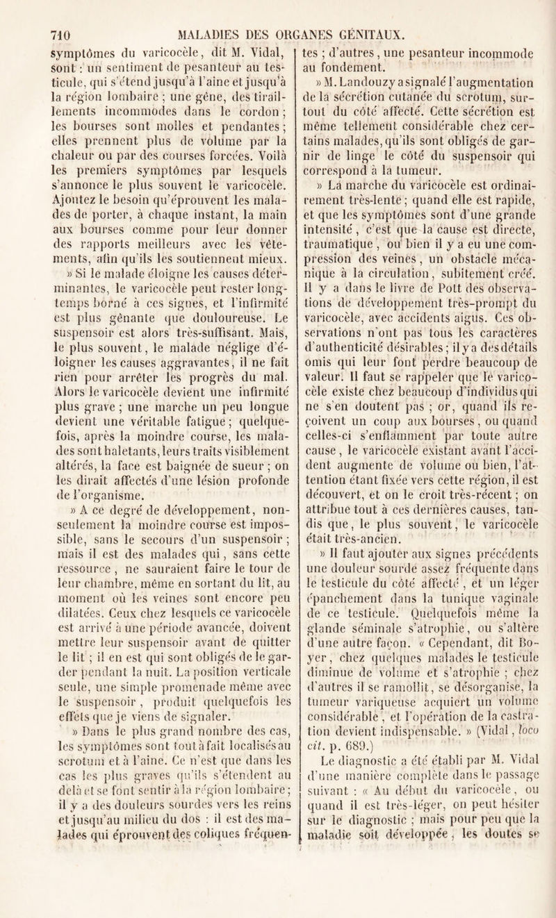 symptômes du varicocèle, dit M. Vidal, sont : un sentiment de pesanteur au tes* ticule, qui s’étend jusqu’à l’aine et jusqu’à la région lombaire ; une gène, des tirail- lements incommodes dans le cordon ; les bourses sont molles et pendantes ; elles prennent plus de volume par la chaleur ou par des courses forcées. Voilà les premiers symptômes par lesquels s’annonce le plus souvent le varicocèle. Ajoutez le besoin qu’éprouvent les mala- des de porter, à chaque instant, la main aux bourses comme pour leur donner des rapports meilleurs avec les vête- ments, aün qu’ils les soutiennent mieux. » Si le malade éloigne les causes déter- minantes, le varicocèle peut rester long- temps borné à ces signes, et l’infirmité est plus gênante que douloureuse. Le suspensoir est alors très-suffisant. Mais, le plus souvent, le malade néglige d’é- loigner les causes aggravantes, il ne fait rien pour arrêter les progrès du mal. Alors le varicocèle devient une infirmité plus grave ; une marche un peu longue devient une véritable fatigue ; quelque- fois, après la moindre course, les mala- des sont haletants, leurs traits visiblement altérés, la face est baignée de sueur ; on les dirait affectés d’une lésion profonde de l’organisme. » A ce degré de développement, non- seulement la moindre course est impos- sible, sans le secours d’un suspensoir ; mais il est des malades qui, sans cette ressource , ne sauraient faire le tour de leur chambre, même en sortant du lit, au moment où les veines sont encore peu dilatées. Ceux chez lesquels ce varicocèle est arrivé à une période avancée, doivent mettre leur suspensoir avant de quitter le lit ; il en est qui sont obligés de le gar- der pendant la nuit. La position verticale seule, une simple promenade même avec le suspensoir , produit quelquefois les elïèts que je viens de signaler. » Dans le plus grand nombre des cas, les symptômes sont tout à fait localisés au scrotum et à l’aine. Ce n’est que dans les cas les plus graves qu’ils s’étendent au delà et se font sentir à la région lombaire ; il y a des douleurs sourdes vers les reins et jusqu’au milieu du dos : il est des ma- lades qui éprouvent des coliques fréquen- tes ; d’autres, une pesanteur incommode au fondement. » M. Landouzy a signalé l’augmentation de la sécrétion cutanée du scrotum, sur- tout du côté affecté. Cette sécrétion est même tellement considérable chez cer- tains malades, qu’ils sont obligés de gar- nir de linge le côté du suspensoir qui correspond à la tumeur. )&gt; La marche du varicocèle est ordinai- rement très-lente; quand elle est rapide, et que les symptômes sont d’une grande intensité , c’est que la cause est directe, traumatique , ou bien il y a eu une com- pression des veines , un obstacle méca- nique à la circulation, subitement créé. U y a dans le livre de Pott des observa- tions de développement très-prompt du varicocèle, avec accidents aigus. Ces ob- servations n’ont pas tous les caractères d’authenticité désirables ; il y a des détails omis qui leur font perdre beaucoup de valeur. Il faut se rappeler que lé varico- cèle existe chez beaucoup d’individus qui ne s en doutent pas ; or, quand ils re- çoivent un coup aux bourses , ou quand celles-ci s’enflamment par toute autre cause , le varicocèle existant avant l’acci- dent augmente de volume ou bien, l’at- tention étant fixée vers cette région, il est découvert, et on le croit très-récent ; on attribue tout à ces dernières causes, tan- dis que, le plus souvent, le varicocèle était très-ancien. » Il faut ajouter aux signes précédents une douleur sourde assez fréquente dans le testicule du côté affecté , et un léger épanchement dans la tunique vaginale de ce testicule. Quelquefois même la glande séminale s’atrophie, ou s’altère d’une autre façon. « Cependant, dit Bo- yer , chez quelques malades le testicule diminue de volume et s’atrophie ; chez d’autres il se ramollit, se désorganise, la tumeur variqueuse acquiert un volume considérable , et l’opération de la castra- tion devient indispensable. » (Vidal, locu cit. p. 689.) Le diagnostic a été établi par M. Vidal d’une manière complète dans le passage suivant : « Au début du varicocèle, ou quand il est très-léger, on peut hésiter sur le diagnostic ; mais pour peu que la , maladie soit développée, les doutes se