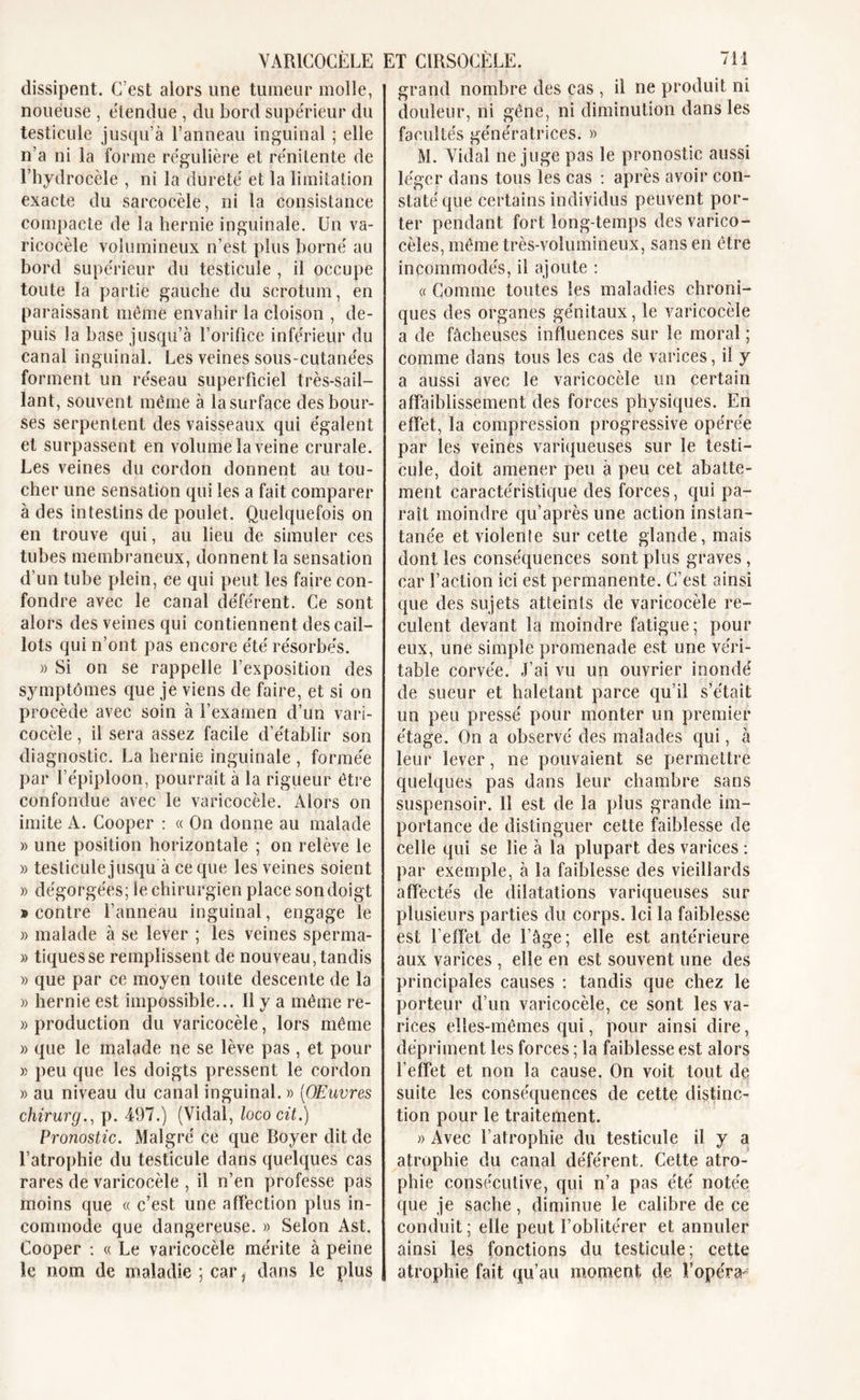 VARICOCÈLE dissipent. C’est alors une tumeur molle, noueuse , étendue , du bord supérieur du testicule jusqu’à l’anneau inguinal ; elle n’a ni la forme régulière et rénitente de l’hydrocèle , ni la dureté et la limitation exacte du sarcocèle, ni la consistance compacte de la hernie inguinale. Un va- ricocèle volumineux n’est plus borné au bord supérieur du testicule , il occupe toute la partie gauche du scrotum, en paraissant même envahir la cloison , de- puis la base jusqu’à l’orifice inférieur du canal inguinal. Les veines sous-cutanées forment un réseau superficiel très-sail- lant, souvent même à la surface des bour- ses serpentent des vaisseaux qui égalent et surpassent en volume la veine crurale. Les veines du cordon donnent au tou- cher une sensation qui les a fait comparer à des intestins de poulet. Quelquefois on en trouve qui, au lieu de simuler ces tubes membraneux, donnent la sensation d’un tube plein, ce qui peut les faire con- fondre avec le canal déférent. Ce sont alors des veines qui contiennent des cail- lots qui n’ont pas encore été résorbés. » Si on se rappelle l’exposition des symptômes que je viens de faire, et si on procède avec soin à l’examen d’un vari- cocèle , il sera assez facile d’établir son diagnostic. La hernie inguinale , formée par l’épiploon, pourrait à la rigueur être confondue avec le varicocèle. Alors on imite A. Cooper : « On donne au malade » une position horizontale ; on relève le » testicule jusqu à ce que les veines soient » dégorgées; le chirurgien place son doigt • contre l’anneau inguinal, engage le » malade à se lever ; les veines sperma- » tiques se remplissent de nouveau, tandis » que par ce moyen toute descente de la » hernie est impossible... Il y a même re- » production du varicocèle, lors même » que le malade ne se lève pas , et pour » peu que les doigts pressent le cordon » au niveau du canal inguinal. » [Œuvres chirurg., p. 497.) (Vidal, lococit.) Pronostic. Malgré ce que Royer dit de l’atrophie du testicule dans quelques cas rares de varicocèle , il n’en professe pas moins que « c’est une affection plus in- commode que dangereuse. » Selon Ast. Cooper : « Le varicocèle mérite à peine le nom de maladie ; car, dans le plus ET CIRSOCËLE. 711 grand nombre des cas , il ne produit ni douleur, ni gêne, ni diminution dans les facultés génératrices. » M. Vidal ne juge pas le pronostic aussi léger dans tous les cas : après avoir con- staté que certains individus peuvent por- ter pendant fort long-temps des varico- cèles, même très-volumineux, sans en être incommodés, il ajoute : « Comme toutes les maladies chroni- ques des organes génitaux, le varicocèle a de fâcheuses influences sur le moral ; comme dans tous les cas de varices, il y a aussi avec le varicocèle un certain affaiblissement des forces physiques. En effet, la compression progressive opérée par les veines variqueuses sur le testi- cule, doit amener peu à peu cet abatte- ment caractéristique des forces, qui pa- raît moindre qu’après une action instan- tanée et violenîe sur cette glande, mais dont les conséquences sont plus graves , car l’action ici est permanente. C’est ainsi que des sujets atteints de varicocèle re- culent devant la moindre fatigue; pour eux, une simple promenade est une véri- table corvée. J’ai vu un ouvrier inondé de sueur et haletant parce qu’il s’était un peu pressé pour monter un premier étage. On a observé des malades qui, à leur lever, ne pouvaient se permettre quelques pas dans leur chambre sans suspensoir. 11 est de la plus grande im- portance de distinguer cette faiblesse de celle qui se lie à la plupart des varices : par exemple, à la faiblesse des vieillards affectés de dilatations variqueuses sur plusieurs parties du corps. Ici la faiblesse est l’effet de l’âge; elle est antérieure aux varices , elle en est souvent une des principales causes : tandis que chez le porteur d’un varicocèle, ce sont les va- rices elles-mêmes qui, pour ainsi dire, dépriment les forces ; la faiblesse est alors l’effet et non la cause. On voit tout de suite les conséquences de cette distinc- tion pour le traitement. » Avec l’atrophie du testicule il y a atrophie du canal déférent. Cette atro- phie consécutive, qui n’a pas été notée que je sache, diminue le calibre de ce conduit; elle peut l’oblitérer et annuler ainsi les fonctions du testicule; cette atrophie fait qu’au moment de l’opéra-