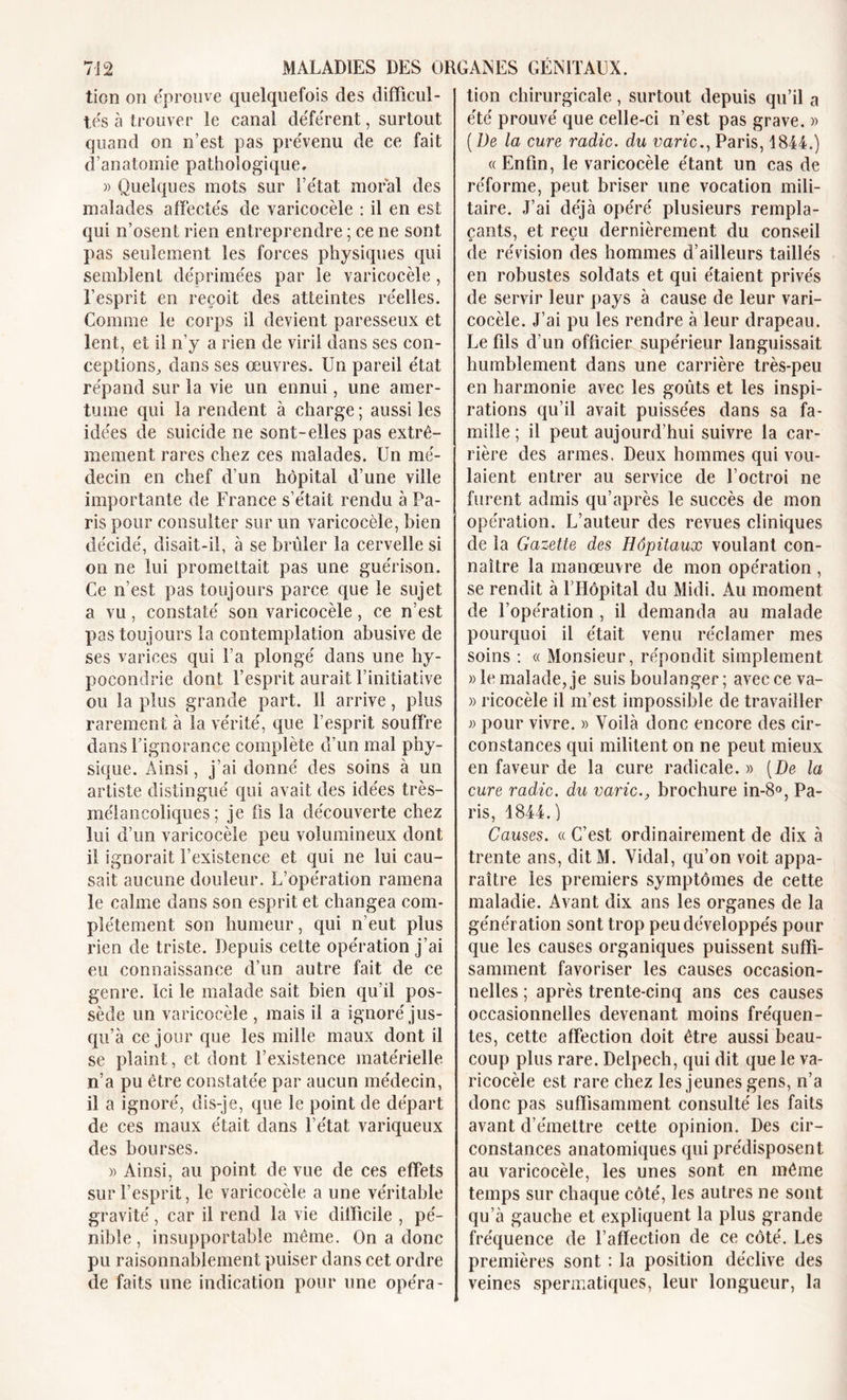 tien on éprouve quelquefois des difficul- tés à trouver le canal déférent, surtout quand on n’est pas prévenu de ce fait d’anatomie pathologique, » Quelques mots sur l’état moral des malades affectés de varicocèle : il en est qui n’osent rien entreprendre ; ce ne sont pas seulement les forces physiques qui semblent déprimées par le varicocèle , l’esprit en reçoit des atteintes réelles. Comme le corps il devient paresseux et lent, et il n’y a rien de viril dans ses con- ceptions, dans ses œuvres. Un pareil état répand sur la vie un ennui, une amer- tume qui la rendent à charge; aussi les idées de suicide ne sont-elles pas extrê- mement rares chez ces malades. Un mé- decin en chef d’un hôpital d’une ville importante de France s’était rendu à Pa- ris pour consulter sur un varicocèle, bien décidé, disait-il, à se brûler la cervelle si on ne lui promettait pas une guérison. Ce n’est pas toujours parce que le sujet a vu, constaté son varicocèle, ce n’est pas toujours la contemplation abusive de ses varices qui l’a plongé dans une hy- pocondrie dont l’esprit aurait l’initiative ou la plus grande part. Il arrive, plus rarement à la vérité, que l’esprit souffre dans l’ignorance complète d’un mal phy- sique. Ainsi, j’ai donné des soins à un artiste distingué qui avait des idées très- mélancoliques ; je fis la découverte chez lui d’un varicocèle peu volumineux dont il ignorait l’existence et qui ne lui cau- sait aucune douleur. L’opération ramena le calme dans son esprit et changea com- plètement son humeur, qui n’eut plus rien de triste. Depuis cette opération j’ai eu connaissance d’un autre fait de ce genre. Ici le malade sait bien qu’il pos- sède un varicocèle , mais il a ignoré jus- qu’à ce jour que les mille maux dont il se plaint, et dont l’existence matérielle n’a pu être constatée par aucun médecin, il a ignoré, dis-je, que le point de départ de ces maux était dans l’état variqueux des bourses. » Ainsi, au point de vue de ces effets sur l’esprit, le varicocèle a une véritable gravité, car il rend la vie difficile , pé- nible , insupportable même. On a donc pu raisonnablement puiser dans cet ordre de faits une indication pour une opéra- tion chirurgicale, surtout depuis qu’il a été prouvé que celle-ci n’est pas grave. » (De la cure radie, du varie., Paris, 1844.) « Enfin, le varicocèle étant un cas de réforme, peut briser une vocation mili- taire. J’ai déjà opéré plusieurs rempla- çants, et reçu dernièrement du conseil de révision des hommes d’ailleurs taillés en robustes soldats et qui étaient privés de servir leur pays à cause de leur vari- cocèle. J’ai pu les rendre à leur drapeau. Le fils d’un officier supérieur languissait humblement dans une carrière très-peu en harmonie avec les goûts et les inspi- rations qu’il avait puissées dans sa fa- mille ; il peut aujourd’hui suivre la car- rière des armes. Deux hommes qui vou- laient entrer au service de l’octroi ne furent admis qu’après le succès de mon opération. L’auteur des revues cliniques de la Gazette des Hôpitaux voulant con- naître la manœuvre de mon opération , se rendit à l’Hôpital du Midi. Au moment de l’opération , il demanda au malade pourquoi il était venu réclamer mes soins : « Monsieur, répondit simplement » le malade, je suis boulanger; avec ce va- » ricocèle il m’est impossible de travailler » pour vivre. » Voilà donc encore des cir- constances qui militent on ne peut mieux en faveur de la cure radicale. » (De la cure radie, du varie., brochure in-8°, Pa- ris, 1844.) Causes. « C’est ordinairement de dix à trente ans, dit M. Vidal, qu’on voit appa- raître les premiers symptômes de cette maladie. Avant dix ans les organes de la génération sont trop peu développés pour que les causes organiques puissent suffi- samment favoriser les causes occasion- nelles ; après trente-cinq ans ces causes occasionnelles devenant moins fréquen- tes, cette affection doit être aussi beau- coup plus rare. Delpech, qui dit que le va- ricocèle est rare chez les jeunes gens, n’a donc pas suffisamment consulté les faits avant d émettre cette opinion. Des cir- constances anatomiques qui prédisposent au varicocèle, les unes sont en même temps sur chaque côté, les autres ne sont qu’à gauche et expliquent la plus grande fréquence de l’affection de ce côté. Les premières sont : la position déclive des veines spermatiques, leur longueur, la