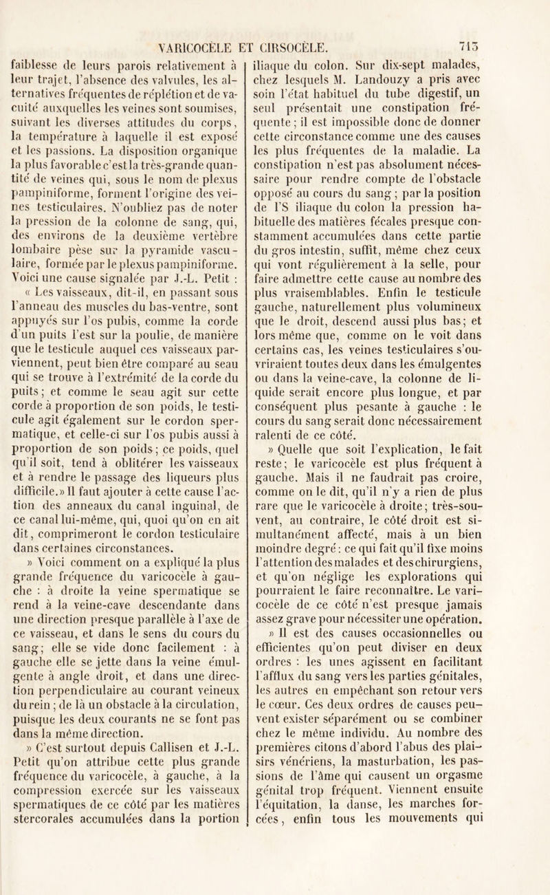 faiblesse de leurs parois relativement à leur trajet, l’absence des valvules, les al- ternatives fréquentes de réplétion et de va- cuité auxquelles les veines sont soumises, suivant les diverses attitudes du corps, la température à laquelle il est exposé et les passions. La disposition organique la plus favorable c’est la très-grande quan- tité de veines qui, sous le nom de plexus pampiniforme, forment l’origine des vei- nes testiculaires. N’oubliez pas de noter la pression de la colonne de sang, qui, des environs de îa deuxième vertèbre lombaire pèse sur la pyramide vascu- laire, formée par le plexus pampiniforme. Voici une cause signalée par J.-L. Petit : « Les vaisseaux, dit-il, en passant sous l’anneau des muscles du bas-ventre, sont appuyés sur Los pubis, comme la corde d’un puits l’est sur la poulie, de manière que le testicule auquel ces vaisseaux par- viennent, peut bien être comparé au seau qui se trouve à l’extrémité de la corde du puits ; et comme le seau agit sur cette corde à proportion de son poids, le testi- cule agit également sur le cordon sper- matique, et celle-ci sur l’os pubis aussi à proportion de son poids ; ce poids, quel qu’il soit, tend à oblitérer les vaisseaux et à rendre le passage des liqueurs plus difficile.» Il faut ajouter à cette cause l’ac- tion des anneaux du canal inguinal, de ce canal lui-même, qui, quoi qu’on en ait dit, comprimeront le cordon testiculaire dans certaines circonstances. » Voici comment on a expliqué la plus grande fréquence du varicocèle à gau- che : à droite la veine spermatique se rend à la veine-cave descendante dans une direction presque parallèle à l’axe de ce vaisseau, et dans le sens du cours du sang; elle se vide donc facilement : à gauche elle se jette dans la veine émul- gente à angle droit, et dans une direc- tion perpendiculaire au courant veineux du rein ; de là un obstacle à la circulation, puisque les deux courants ne se font pas dans la même direction. » C’est surtout depuis Callisen et J.-L. Petit qu’on attribue cette plus grande fréquence du varicocèle, à gauche, à la compression exercée sur les vaisseaux spermatiques de ce côté par les matières stercorales accumulées dans la portion iliaque du colon. Sur dix-sept malades, chez lesquels M. Landouzy a pris avec soin l’état habituel du tube digestif, un seul présentait une constipation fré- quente ; il est impossible donc de donner cette circonstance comme une des causes les plus fréquentes de la maladie. La constipation n’est pas absolument néces- saire pour rendre compte de l’obstacle opposé au cours du sang ; par la position de l’S iliaque du colon la pression ha- bituelle des matières fécales presque con- stamment accumulées dans cette partie du gros intestin, suffît, même chez ceux qui vont régulièrement à la selle, pour faire admettre cette cause au nombre des plus vraisemblables. Enfin le testicule gauche, naturellement plus volumineux que le droit, descend aussi plus bas; et lors même que, comme on le voit dans certains cas, les veines testiculaires s’ou- vriraient toutes deux dans les émulgentes ou dans la veine-cave, la colonne de li- quide serait encore plus longue, et par conséquent plus pesante à gauche : le cours du sang serait donc nécessairement ralenti de ce côté. «Quelle que soit l’explication, le fait reste ; le varicocèle est plus fréquent à gauche. Mais il ne faudrait pas croire, comme on le dit, qu’il n’y a rien de plus rare que le varicocèle à droite; très-sou- vent, au contraire, le côté droit est si- multanément affecté, mais à un bien moindre degré : ce qui fait qu’il fixe moins l’attention des malades et des chirurgiens, et qu’on néglige les explorations qui pourraient le faire reconnaître. Le vari- cocèle de ce côté n’est presque jamais assez grave pour nécessiter une opération. » Il est des causes occasionnelles ou efficientes qu’on peut diviser en deux ordres : les unes agissent en facilitant l’afflux du sang vers les parties génitales, les autres en empêchant son retour vers le cœur. Ces deux ordres de causes peu- vent exister séparément ou se combiner chez le même individu. Au nombre des premières citons d’abord l’abus des plai- sirs vénériens, la masturbation, les pas- sions de l’âme qui causent un orgasme génital trop fréquent. Viennent ensuite l’équitation, la danse, les marches for- cées, enfin tous les mouvements qui