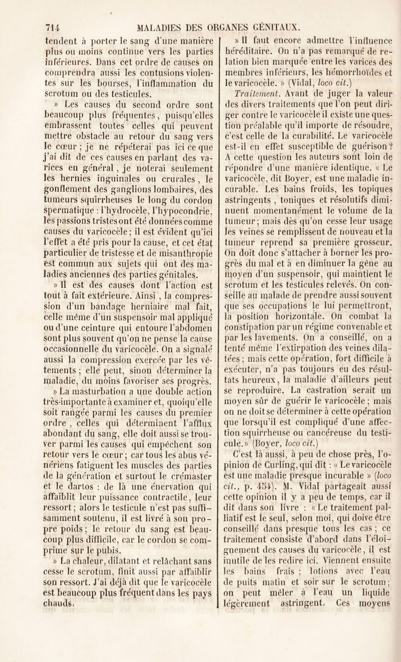 tendent à porter le sang d’une manière plus ou moins continue vers les parties inférieures. Dans cet ordre de causes on comprendra aussi les contusions violen- tes sur les bourses, l'inflammation du scrotum ou des testicules. » Les causes du second ordre sont beaucoup plus fréquentes, puisqu’elles embrassent toutes celles qui peuvent mettre obstacle au retour du sang vers le cœur ; je ne répéterai pas ici ce que j’ai dit de ces causes en parlant des va- rices en général, je noterai seulement les hernies inguinales ou crurales , le gonflement des ganglions lombaires, des tumeurs squirrheuses le long du cordon spermatique : l’hydrocèle, l’hypocondrie, les passions tristes ont été données comme causes du varicocèle ; il est évident qu’ici l’effet a été pris pour la cause, et cet état particulier de tristesse et de misanthropie est commun aux sujets qui ont des ma- ladies anciennes des parties génitales. » Il est des causes dont l’action est tout à fait extérieure. Ainsi , la compres- sion d’un bandage herniaire mal fait, celle même d’un suspensoir mal appliqué ou d’une ceinture qui entoure l’abdomen sont plus souvent qu’on ne pense la cause occasionnelle du varicocèle. On a signalé aussi la compression exercée par les vê- tements ; elle peut, sinon déterminer la maladie, du moins favoriser ses progrès. » La masturbation a une double action très-importante à examiner et, quoiqu’elle soit rangée parmi les causes du premier ordre , celles qui déterminent l’afflux abondant du sang, elle doit aussi se trou- ver parmi les causes qui empêchent son retour vers le cœur; car tous les abus vé- nériens fatiguent les muscles des parties de la génération et surtout le crémaster et le dartos : de là une énervation qui affaiblit leur puissance contractile, leur ressort; alors le testicule n’est pas suffi- samment soutenu, il est livré à son pro- pre poids ; le retour du sang est beau- coup plus difficile, car le cordon se com- prime sur le pubis. » La chaleur, dilatant et relâchant sans cesse le scrotum, finit aussi par affaiblir son ressort. J’ai déjà dit que le varicocèle est beaucoup plus fréquent dans les pays chauds,» » Il faut encore admettre l’influence héréditaire. On n’a pas remarqué de re- lation bien marquée entre les varices des membres inférieurs, les hémorrhoïdes et le varicocèle. » (Vidal, loco cit.) Traitement. Avant de juger la valeur des divers traitements que l’on peut diri- ger contre le varicocèle il existe une ques- tion préalable qu’il importe de résoudre, c’est celle de la curabilité. Le varicocèle est-il en effet susceptible de guérison? A cette question les auteurs sont loin de répondre d’une manière identique. « Le varicocèle, dit Boyer, est une maladie in- curable. Les bains froids, les topiques astringents , toniques et résolutifs dimi- nuent momentanément le volume de la tumeur; mais dès qu’on cesse leur usage les veines se remplissent de nouveau et la tumeur reprend sa première grosseur. On doit donc s’attacher à borner les pro- grès du mal et à en diminuer la gêne au moyen d’un suspensoir, qui maintient le scrotum et les testicules relevés. On con- seille au malade de prendre aussi souvent que ses occupations le lui permettront, la position horizontale. On combat la constipation par un régime convenable et par les lavements. On a conseillé, on a tenté même l’extirpation des veines dila- tées ; mais cette opération, fort difficile à exécuter, n’a pas toujours eu des résul- tats heureux, la maladie d’ailleurs peut se reproduire. La castration serait un moyen sûr de guérir le varicocèle ; mais on ne doit se déterminer à cette opération que lorsqu’il est compliqué d’une affec- tion squirrheuse ou cancéreuse du testi- cule.)) (Boyer, loco cit.) C’est là aussi, à peu de chose près, l’o- pinion de Curling, qui dit : « Le varicocèle est une maladie presque incurable )&gt; (loco cit., p. 454). M. Vidal partageait aussi cette opinion il y a peu de temps, car il dit dans son livre : « Le traitement pal- liatif est le seul, selon moi, qui doive être conseillé dans presque tous les cas ; ce traitement consiste d’abord dans l’éloi- gnement des causes du varicocèle, il est inutile de les redire ici. Viennent ensuite les bains frais ; lotions avec l’eau de puits malin et soir sur le scrotum; on peut mêler à l’eau un liquide | légèrement astringent* Ces moyens