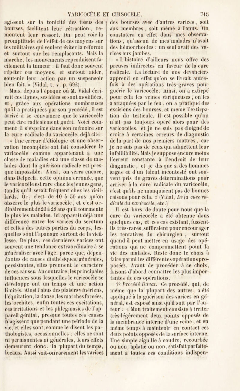 agissent sur la tonicité des tissus des bourses, facilitent leur rétraction, re- montent leur ressort. On peut voir la promptitude de l’effet de ces moyens sur les militaires qui veulent éviter la réforme et surtout sur les remplaçants. Mais la marche, les mouvements reproduisent fa- cilement la tumeur : il faut donc souvent répéter ces moyens, et surtout aider, soutenir leur action par un suspensoir bien fait. » (Vidal, t. v, p. 692). Mais, depuis l’époque où M. Vidal écri- vait ces lignes, ses idées se sont modifiées, et, grâce aux opérations nombreuses qu’il a pratiquées par son procédé , il est arrivé à se convaincre que le varicocèle peut être radicalement guéri. Voici com- ment il s’exprime dans son mémoire sur la cure radicale du varicocèle, déjà cité : « Une erreur d’étiologie et une obser- vation incomplète ont fait considérer le varicocèle comme appartenant à une classe de maladies et à une classe de ma- lades dont la guérison radicale est pres- que impossible. Ainsi, on verra encore, dans Delpech, cette opinion erronée, que le varicocèle est rare chez les jeunes gens, tandis qu’il serait fréquent chez les vieil- lards. Or, c’est de 10 à 50 ans qu’on observe le plus le varicocèle , et c’est or- dinairement de 20 à 28 ans qu’il tourmente le plus les malades. Ici apparaît déjà une différence entre les varices du scrotum et celles des autres parties du corps, les- quelles sont l’apanage surtout de la vieil- lesse. De plus, ces dernières varices ont souvent une tendance extraordinaire à se généraliser avec l’âge, parce que, dépen- dantes de causes diathésiques, générales, persistantes, elles prennent le caractère de ces causes. Au contraire, les principales influences sous lesquelles le varicocèle se développe ont un temps et une action limités. Ainsi l’abus desplaisirsvénériens, l’équitation, la danse, les marches forcées, les orchites, enfin toutes ces excitations, ces irritations et les phlegmasies de l’ap- pareil génital, presque toutes ces causes n’agissent que pendant une période de la vie, et elles sont, comme le disent les pa- thologistes, occasionnelles ; elles ne sont ni permanentes ni générales, leurs effets demeurent donc, la plupart du temps, locaux. Aussi voit-on rarement les varices des bourses avec d’autres varices, soit aux membres, soit même à l’anus. On constatera en effet dans mes observa- tions , qu’aucun de mes malades n’avait des hémorrhoïdes ; un seul avait des va- rices aux jambes. » L’histoire d’ailleurs nous offre des preuves indirectes en faveur de la cure radicale. La lecture de nos devanciers apprend en effet qu’on se livrait autre- fois à des opérations très-graves pour guérir le varicocèle. Ainsi, on a extirpé pour cela les veines variqueuses , on les a attaquées par le feu , on a pratiqué des excisions des bourses, et même l’extirpa- tion du testicule. 11 est possible qu’on n’ait pas toujours opéré alors pour des varicocèles, et je ne suis pas éloigné de croire à certaines erreurs de diagnostic de la part de nos premiers maîtres , car je ne suis pas de ceux qui admettent leur infaillibilité. Mais je suppose encore moins l’erreur constante à l’endroit de leur diagnostic , et je dis que si des hommes sages et d’un talent incontesté ont sou- vent pris de graves déterminations pour arriver à la cure radicale du varicocèle, c’est qu’ils ne manquaient pas de bonnes raisons pour cela. » (Vidal, De la cure ra- dicale du varicocèle, etc.) Il est hors de doute pour nous que la cure du varicocèle a été obtenue dans quelques cas, et ces cas existant, fussent- ils très-rares, suffiraient pour encourager les tentatives du chirurgien , surtout quand il peut mettre en usage des opé- rations qui ne compromettent point la vie des malades. Reste donc le choix à faire parmi les différentes opérations pro- posées. Avant de procéder à ce choix, faisons d’abord connaître les plus impor- tantes de ces opérations. 1° Procédé Davat. Ce procédé, qui, de même que la plupart des autres, a été appliqué à la guérison des varices en gé- néral, est exposé ainsi qu’il suit par l’au- teur : « Mon traitement consiste à irriter très-légèrement deux points opposés de la membrance interne d’une veine , et en même temps à maintenir en contact ces deux points opposés de la surface interne. Une simple aiguille à coudre, recourbée ou non, aplatie ou non, satisfait parfaite- ment à toutes ces conditions indispen-^