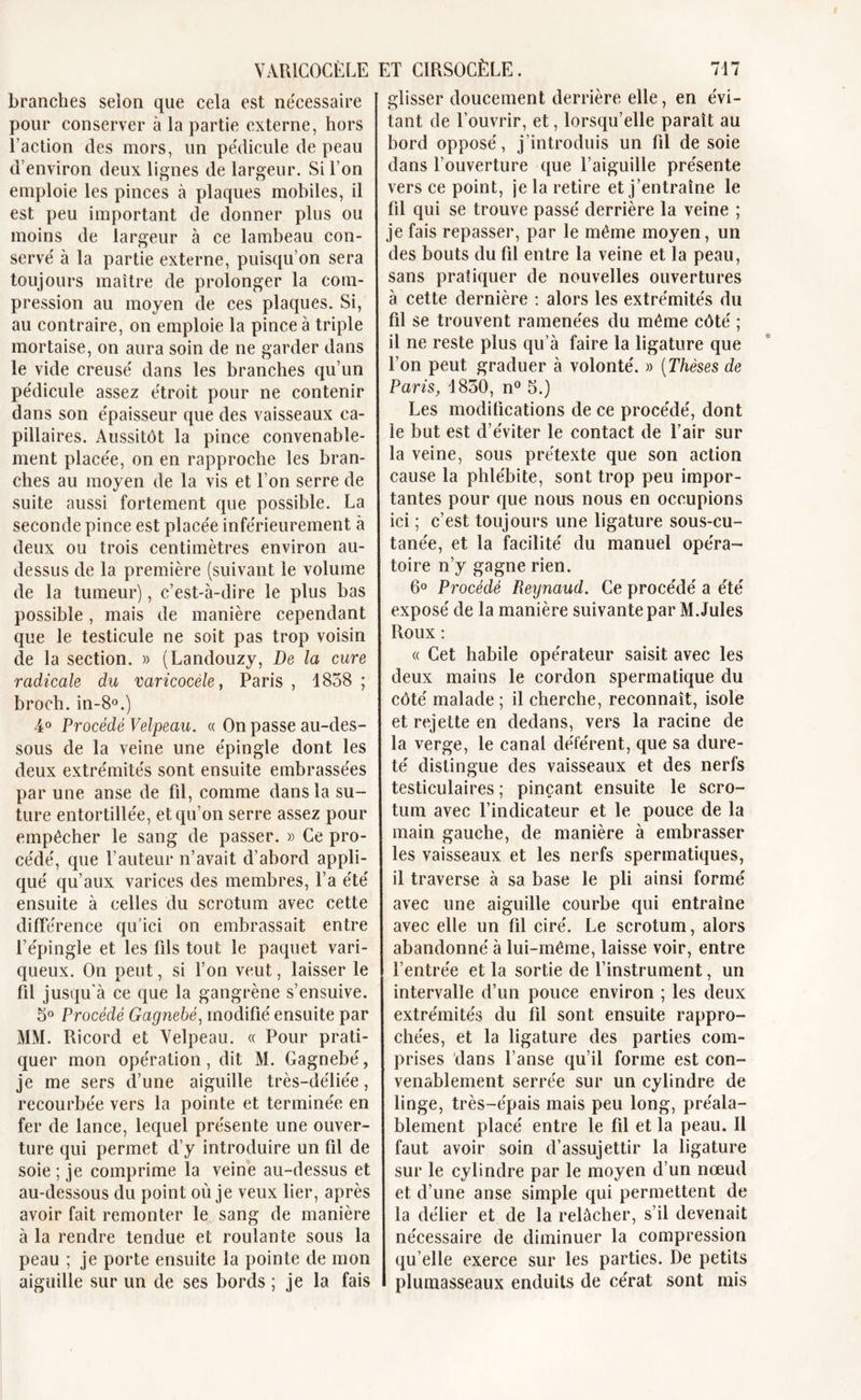 branches selon que cela est nécessaire pour conserver à la partie externe, hors l’action des mors, un pédicule de peau d’environ deux lignes de largeur. Si l’on emploie les pinces à plaques mobiles, il est peu important de donner plus ou moins de largeur à ce lambeau con- servé à la partie externe, puisqu’on sera toujours maître de prolonger la com- pression au moyen de ces plaques. Si, au contraire, on emploie la pince à triple mortaise, on aura soin de ne garder dans le vide creusé dans les branches qu’un pédicule assez étroit pour ne contenir dans son épaisseur que des vaisseaux ca- pillaires. Aussitôt la pince convenable- ment placée, on en rapproche les bran- ches au moyen de la vis et l’on serre de suite aussi fortement que possible. La seconde pince est placée inférieurement à deux ou trois centimètres environ au- dessus de la première (suivant le volume de la tumeur), c’est-à-dire le plus bas possible, mais de manière cependant que le testicule ne soit pas trop voisin de la section. » (Landouzy, De la cure radicale du varicocèle, Paris , 1858 ; broch. in-8°.) 4° Procédé Velpeau. « On passe au-des- sous de la veine une épingle dont les deux extrémités sont ensuite embrassées par une anse de fil, comme dans la su- ture entortillée, et qu’on serre assez pour empêcher le sang de passer. » Ce pro- cédé, que l’auteur n’avait d’abord appli- qué qu’aux varices des membres, l’a été ensuite à celles du scrotum avec cette différence qu'ici on embrassait entre l’épingle et les fds tout le paquet vari- queux. On peut, si l’on veut, laisser le fil jusqu'à ce que la gangrène s’ensuive. 5° Procédé Gagnebé, modifié ensuite par MM. Ricord et Velpeau. « Pour prati- quer mon opération, dit M. Gagnebé, je me sers d’une aiguille très-déliée, recourbée vers la pointe et terminée en fer de lance, lequel présente une ouver- ture qui permet d’y introduire un fil de soie ; je comprime la veine au-dessus et au-dessous du point où je veux lier, après avoir fait remonter le sang de manière à la rendre tendue et roulante sous la peau ; je porte ensuite la pointe de mon aiguille sur un de ses bords ; je la fais glisser doucement derrière elle, en évi- tant de l’ouvrir, et, lorsqu’elle paraît au bord opposé, j’introduis un fil de soie dans l’ouverture que l’aiguille présente vers ce point, je la retire et j’entraîne le fil qui se trouve passé derrière la veine ; je fais repasser, par le même moyen, un des bouts du fil entre la veine et la peau, sans pratiquer de nouvelles ouvertures à cette dernière : alors les extrémités du fil se trouvent ramenées du même côté ; il ne reste plus qu’à faire la ligature que l’on peut graduer à volonté. » (Thèses de Paris, 1850, n° 5.) Les modifications de ce procédé, dont le but est d’éviter le contact de l’air sur la veine, sous prétexte que son action cause la phlébite, sont trop peu impor- tantes pour que nous nous en occupions ici ; c’est toujours une ligature sous-cu- tanée, et la facilité du manuel opéra- toire n’y gagne rien. 6° Procédé Reignaud. Ce procédé a été exposé de la manière suivante par M.Jules Roux : « Cet habile opérateur saisit avec les deux mains le cordon spermatique du côté malade ; il cherche, reconnaît, isole et rejette en dedans, vers la racine de la verge, le canal déférent, que sa dure- té distingue des vaisseaux et des nerfs testiculaires; pinçant ensuite le scro- tum avec l’indicateur et le pouce de la main gauche, de manière à embrasser les vaisseaux et les nerfs spermatiques, il traverse à sa base le pu ainsi formé avec une aiguille courbe qui entraîne avec elle un fil ciré. Le scrotum, alors abandonné à lui-même, laisse voir, entre l’entrée et la sortie de l’instrument, un intervalle d’un pouce environ ; les deux extrémités du fil sont ensuite rappro- chées, et la ligature des parties com- prises dans l’anse qu’il forme est con- venablement serrée sur un cylindre de linge, très-épais mais peu long, préala- blement placé entre le fil et la peau. Il faut avoir soin d’assujettir la ligature sur le cylindre par le moyen d’un nœud et d’une anse simple qui permettent de la délier et de la relâcher, s’il devenait nécessaire de diminuer la compression qu’elle exerce sur les parties. De petits plumasseaux enduits de cérat sont mis