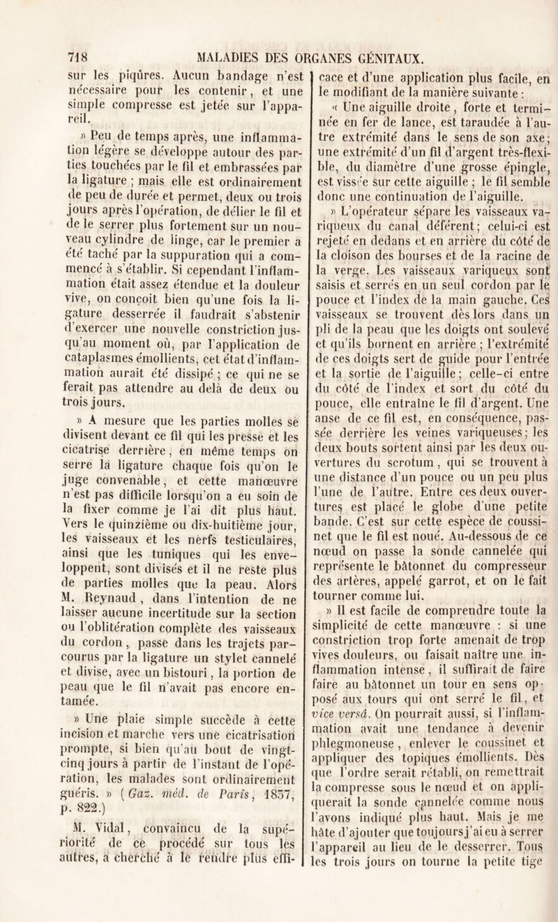 sur les piqûres. Aucun bandage n’est nécessaire pour les contenir, et une simple compresse est jetée sur l’appa- reil. » Peu de temps après, une inflamma- tion légère se développe autour des par- ties touchées par le fil et embrassées par la ligature ; mais elle est ordinairement de peu de durée et permet, deux ou trois jours après l’opération, de délier le fil et de le serrer plus fortement sur un nou- veau cylindre de linge, car le premier a été taché par la suppuration qui a com- mencé à s’établir. Si cependant l’inflam- mation était assez étendue et la douleur vive, on conçoit bien qu’une fois la li- gature desserrée il faudrait s’abstenir d’exercer une nouvelle constriction jus- qu’au moment où, par l’application de cataplasmes émollients, cet état d’inflam- mation aurait été dissipé ; ce qui ne se ferait pas attendre au delà de deux ou trois jours. » A mesure que les parties molles se divisent devant ce fil qui les presse et les cicatrise derrière, en même temps on serre la ligature chaque fois qu’on le juge convenable, et cette manœuvre n’est pas difficile lorsqu’on a eu soin de la fixer comme je l’ai dit plus haut. Vers le quinzième ou dix-huitième jour, les vaisseaux et les nerfs testiculaires, ainsi que les tuniques qui les enve- loppent, sont divisés et il ne reste plus de parties molles que la peau. Alors M. Reynaud , dans l’intention de ne laisser aucune incertitude sur la section ou 1 oblitération complète des vaisseaux du cordon, passe dans les trajets par- courus par la ligature un stylet cannelé et divise, avec un bistouri, la portion de peau que le fil n’avait pas encore en- tamée. » Une plaie simple succède à cette incision et marche vers une cicatrisation prompte, si bien qu’au bout de vingt- cinq jours à partir de l’instant de l’opé- ration, les malades sont ordinairement guéris. » ( Gaz. méd,. de Paris, 1857, p. 822.) M. Vidal, convaincu de la supé- riorité de ce procédé sur tous les autres, a cherché à lé rendre plus effi- ] cace et d’une application plus facile, en le modifiant de la manière suivante : k Une aiguille droite , forte et termi- née en fer de lance, est taraudée à l’au- tre extrémité dans le sens de son axe; une extrémité d’un fil d’argent très-flexi- ble, du diamètre d’une grosse épingle, est vissée sur celte aiguille ; le fil semble donc une continuation de l’aiguille. » L’opérateur sépare les vaisseaux va- riqueux du canal déférent; celui-ci est rejeté en dedans et en arrière du côté de I la cloison des bourses et de la racine de la verge. Les vaisseaux variqueux sont saisis et serrés en un seul cordon par le pouce et l’index de la main gauche. Ces vaisseaux se trouvent dès lors dans un pli de la peau que les doigts ont soulevé et qu’ils bornent en arrière ; l’extrémité de ces doigts sert de guide pour l’entrée et la sortie de l’aiguille ; celle-ci entre du côté de l’index et sort du côté du pouce, elle entraîne le fil d’argent. Une anse de ce fil est, en conséquence, pas- sée derrière les veines variqueuses; les deux bouts sortent ainsi par les deux ou- vertures du scrotum , qui se trouvent à une distance d’un pouce ou un peu plus l’une de l’autre. Entre ces deux ouver- tures est placé le globe d’une petite bande. C’est sur cette espèce de coussi- net que le fil est noué. Au-dessous de ce nœud on passe la sonde cannelée qui représente le bâtonnet du compresseur des artères, appelé garrot, et on le fait tourner comme lui. , i , . . / .* » — . » 11 est facile de comprendre toute la simplicité de cette manœuvre : si une constriction trop forte amenait de trop vives douleurs, ou faisait naître une in- flammation intense , il suffirait de faire faire au bâtonnet un tour en sens op- posé aux tours qui ont serré le fil, et vice versa. On pourrait aussi, si l’inflam- mation avait une tendance à devenir phlegmoneuse , enlever le coussinet et appliquer des topiques émollients. Dès que l’ordre serait rétabli, on remettrait la compresse sous le nœud et on appli- querait la sonde cannelée comme nous l’avons indiqué plus haut. Mais je me hâte d’ajouter que toujoursj’ai eu à serrer l’appareil au lieu de le desserrer. Tous les trois jours on tourne la petite tige