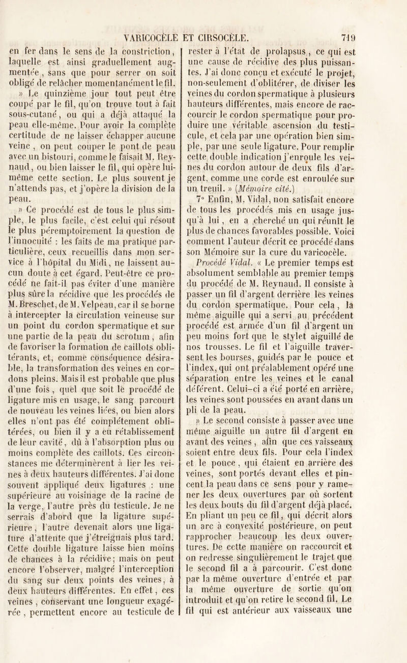 VARICOCÈLE en fer dans le sens de la constriction, laquelle est ainsi graduellement aug- mente^ , sans que pour serrer on soit obligé de relâcher momentanément le fil. » Le quinzième jour tout peut être coupé par le fil, qu’on trouve tout à fait sous-cutané, ou qui a déjà attaqué la peau elle-même. Pour avoir la complète certitude de ne laisser échapper aucune veine , on peut couper le pont de peau avec un bistouri, comme le faisait M. Rey- naud, ou bien laisser le fil, qui opère lui- même cette section. Le plus souvent je n’attends pas, et j’opère la division de la peau. « Ce procédé est de tous le plus sim- ple, le plus facile, c’est celui qui résout le plus péremptoirement la question de l’innocuité : les faits de ma pratique par- ticulière, ceux recueillis dans mon ser- vice à l’hôpital du Midi, ne laissent au- cun doute à cet égard. Peut-être ce pro- cédé ne fait-il pas éviter d’une manière plus sûre la récidive que les procédés de M. Breschet, de M. Velpeau, car il se borne à intercepter la circulation veineuse sur un point du cordon spermatique et sur une partie de la peau du scrotum, afin de favoriser la formation de caillots obli- térants, et, comme conséquence désira- ble, la transformation des veines en cor- dons pleins. Mais il est probable que plus d’une fois, quel que soit lë procédé de ligature mis en usage, le sang parcourt de nouveau les veines liées, ou bien alors elles n’ont pas été complètement obli- térées, ou bien il y a eu rétablissement de leur cavité, dû à l’absorption plus ou moins complète des caillots. Ces circon- stances me déterminèrent à lier les vei- nes à deux hauteurs différentes. J’ai donc souvent appliqué deux ligatures : une supérieure au voisinage de la racine de la verge, l’autre près du testicule. Je ne serrais d’abord que la ligature supé- rieure , l’autre devenait alors une liga- ture d’attente que j’étreignais plus tard. Cette double ligature laisse bien moins de chances à la récidive; mais on peut encore l’observer, malgré l’interception du sang sur deux points des veines, à deux hauteurs différentes. En effet, ces veines , conservant une longueur exagé- rée , permettent encore au testicule de ET CIRSOCÈLE. 719 rester à l’état de prolapsus , ce qui est une cause de récidive des plus puissan- tes. J’ai donc conçu et exécuté le projet, non-seulement d’oblitérer, de diviser les veines du cordon spermatique à plusieurs hauteurs différentes, mais encore de rac- courcir le cordon spermatique pour pro- duire une véritable ascension du testi- cule, et cela par une opération bien sim- ple, par une seule ligature. Pour remplir cette double indication j’enroule les vei- nes du cordon autour de deux fils d’ar- gent, comme une corde est enroulée sur un treuil. » (Mémoire cité.) 7° Enfin, M. Vidal, non satisfait encore de tous les procédés mis en usage jus- qu’à lui, en a cherché un qui réunît le plus de chances favorables possible. Voici comment fauteur décrit ce procédé dans son Mémoire sur la cure du varicocèle. Procédé Vidal. « Le premier temps est absolument semblable au premier temps du procédé de M. Reynaud. Il consiste à passer un fil d’argent derrière les veines du cordon spermatique. Pour cela , la même aiguille qui a servi au précédent procédé est armée d’un fil d’argent un peu moins fort que le stylet aiguillé de nos trousses. Le fil et l’aiguille traver- sent les bourses, guidés par le pouce et l’index, qui ont préalablement opéré une séparation entre les veines et le canal déférent. Celui-ci a été porté en arrière, les veines sont poussées en avant dans un pli de la peau. » Le second consiste à passer avec une même aiguille un autre fil d’argent en avant des veines , afin que ces vaisseaux soient entre deux fils. Pour cela l’index et le pouce , qui étaient en arrière des veines, sont portés devant elles et pin- cent la peau dans ce sens pour y rame- ner les deux ouvertures par où sortent les deux bouts du fil d’argent déjà placé. En pliant un peu ce fil, qui décrit alors un arc à convexité postérieure, on peut rapprocher beaucoup les deux ouver- tures. De cette manière on raccourcit et on redresse singulièrement le trajet que le second fil a à parcourir. C’est donc par la même ouverture d’entrée et par la même ouverture de sortie qu’on introduit et qu’on retire le second fil. Le fil qui est antérieur aux vaisseaux une