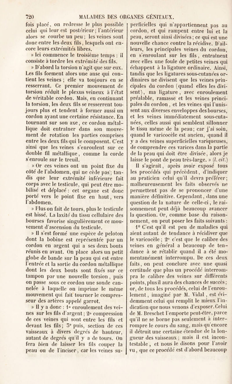 fois placé, on redresse le plus possible celui qui leur est postérieur; l’antérieur alors se courbe un peu ; les veines sont donc entre les deux fils, lesquels ont en- core leurs extrémités libres. » Ici commence le troisième temps : il consiste à tordre les extrémité des fils. » D’abord la torsion n’agit que sur eux. Les fils forment alors une anse qui con- tient les veines ; elle va toujours en se resserrant. Ce premier mouvement de torsion réduit le plexus veineux à l’état de véritable cordon. Mais, en continuant la torsion, les deux fils se resserrent tou- jours plus et tendent à former aussi un cordon ayant une certaine résistance. En tournant sur son axe, ce cordon métal- lique doit entraîner dans son mouve- ment de rotation les parties comprises entre les deux fils qui le composent. C’est ainsi que les veines s’enroulent sur ce double fil métallique, comme la corde s’enroule sur le treuil. » Or ces veines ont un point fixe du côté de l’abdomen, qui ne cède pas’; tan- dis que leur extrémité inférieure fait corps avec le testicule, qui peut être mo- bilisé et déplacé : cet organe est donc porté vers le point fixe en haut, vers l’abdomen. » Elus on fait de tours, plus le testicule est hissé. La laxité du tissu cellulaire des bourses favorise singulièrement ce mou- vement d’ascension du testicule. » Il s’est formé une espèce de peloton dont la bobine est représentée par un cordon en argent qui a ses deux bouts réunis en avant. On place alors un petit globe de bande sur la peau qui est entre l’entrée et la sortie du cordon métallique dont les deux bouts sont fixés sur ce tampon par une nouvelle torsion , puis on passe sous ce cordon une sonde can- nelée à laquelle on imprime le même mouvement qui fait tourner le compres- seur des artères appelé garrot. )&gt; Il y a donc : 1° enroulement des vei- nes sur les fils d’argent ; 2° compression de ces veines qui sont entre les fils et devant les fils ; 3° puis, section de ces vaisseaux à divers degrés de hauteur, autant de degrés qu’il y a de tours. On fera bien de laisser les fils couper la peau ou de l’inciser, car les veines su- perficielles qui n’appartiennent pas au cordon, et qui rampent entre lui et la peau, seront ainsi divisées ; ce qui est une nouvelle chance contre la récidive. D’ail- leurs, les principales veines du cordon, en s’enroulant sur les fils , entraînent avec elles une foule de petites veines qui échappent à la ligature ordinaire. Ainsi, tandis que les ligatures sous-cutanées or- dinaires ne divisent que les veines prin- cipales du cordon (quand elles les divi- sent), ma ligature, avec enroulement préalable, ramasse et les veines princi- pales du cordon , et les veines qui l’unis- sent aux diverses enveloppes des bourses, et les veines immédiatement sous-cuta- nées, celles aussi qui semblent sillonner le tissu même de la peau; car j’ai soin, quand le varicocèle est ancien, quand il y a des veines superficielles variqueuses, de comprendre ces varices dans la partie de la peau qui doit être divisée, alors je laisse le pont de peau très-large. » (l. cit.) Il s’agirait, après avoir exposé tous les procédés qui précèdent, d’indiquer au praticien celui qu’il devra préférer; malheureusement les faits observés ne permettent pas de se prononcer d’une manière définitive. Cependant, dans une question de la nature de celle-ci, le rai- sonnement peut déjà beaucoup avancer la question. Or, comme base du raison- nement, on peut poser les faits suivants : 1° C’est qu’il est peu de maladies qui aient autant de tendance à récidiver que le varicocèle ; 2° c’est que le calibre des veines en général a beaucoup de ten- dance à se rétablir quand il a été mo- mentanément interrompu. De ces deux faits, on peut conclure avec une quasi certitude que plus un procédé interrom- pra le calibre des veines sur différents points, plus il aura des chances de succès ; or, de tous les procédés, celui de l’enrou- lement , imaginé par M. Vidai , est évi- demment celui qui remplit le mieux l’in- dication que nous venons d’exposer.Celui de M. Breschet l’emporte peut-être, parce qu’il ne se borne pas seulement à inter- rompre le cours du sang, mais qu’encore il détruit une certaine étendue de la lon- gueur des vaisseaux ; mais il est incon- testable , et nous le disons pour l’avoir vu, que ce procédé est d’abord beaucoup