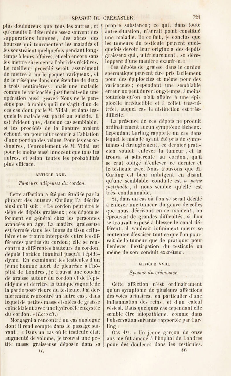 SPASME DU plus douloureux que tous les autres , et qu ensuite il détermine assez souvent des suppurations longues, des abcès des bourses qui tourmentent les malades et les soustraient quelquefois pendant long- temps à leurs affaires, et cela encore sans les mettre sûrement à l’abri des récidives. Le meilleur procédé serait assurément de mettre à nu le paquet variqueux , et de le réséquer dans une étendue de deux à trois centimètres ; mais une maladie comme le varicocèle justifierait-elle une opération aussi grave ? Nous ne le pen- sons pas, à moins qu’il ne s’agît d’un de ces cas dont parle M. Vidal, et dans les- quels le malade est porté au suicide. Il est évident que, dans un cas semblable, si les procédés de la ligature avaient échoué, on pourrait recourir à l’ablation d’une portion des veines. Pour les cas or- dinaires , l’enroulement de M. Vidal est pour le moins aussi innocent que tous les autres, et selon toutes les probabilités plus efficace. ARTICLE XXII. Tumeurs adipeuses du cordon. Cette affection a été peu étudiée parla plupart des auteurs. Curling l’a décrite ainsi qu’il suit : « Le cordon peut être le siège de dépôts graisseux ; ces dépôts se forment en général chez les personnes avancées en âge. La matière graisseuse est formée dans les loges du tissu cellu- laire et se trouve interposée entre les dif- férentes parties du cordon ; elle se ren- contre à différentes hauteurs du cordon, depuis l’orifice inguinal jusqu’à l’épidi- dyme. En examinant les testicules d’un jeune homme mort de pleurésie à l’hô- pital de Londres , je trouvai une couche de graisse autour du cordon et de l’épi— didyme et derrière la tunique vaginale de la partie postérieure du testicule. J’ai der- nièrement rencontré un autre cas, dans lequel de petites masses isolées de graisse coïncidaient avec une hydrocèle enkystée du cordon. y&gt;[Lococit.) Morgagni a rencontré un cas analogue dont il rend compte dans le passage sui- vant : « Dans un cas où le testicule était augmenté de volume, je trouvai une pe - tite masse graisseuse déposée dans sa IV. CRÉMASTER. 721 propre substance ; ce qui, dans toute autre situation, n’aurait point constitué une maladie. De ce fait, je conclus que les tumeurs du testicule peuvent quel- quefois devoir leur origine à des dépôts graisseux qui, ultérieurement, se déve- loppent d’une manière exagérée. » Ces dépôts de graisse dans le cordon spermatique peuvent être pris facilement pour des épiplocèles et même pour des varicocèles; cependant une semblable erreur ne peut durer long-temps, à moins toutefois qu’on n’ait affaire à une épi- plocèle irréductible et à collet très-ré- tréci, auquel cas la distinction est très- difficile. La présence de ces dépôts ne produit ordinairement aucun symptôme fâcheux. Cependant Curling rapporte un cas dans lequel le malade ayant été pris de symp- tômes d étranglement, ce dernier prati- cien voulut enlever la tumeur , et la trouva si adhérente au cordon , qu’il se crut obligé d’enlever ce dernier et le testicule avec. Nous trouvons que M. Curling est bien indulgent en disant qu’une semblable conduite est à peine justifiable, il nous semble qu’elle est très-condamnable. Si, dans un cas où l’on se serait décidé à enlever une tumeur du genre de celles &lt;;ue nous décrivons en ce moment, on éprouvait de grandes difficultés ; si l’on se trouvait exposé à blesser le canal dé- férent , il vaudrait infiniment mieux se contenter d’exciser tout ce que l’on pour- rait de la tumeur que de pratiquer pour l’enlever l’extirpation du testicule ou même de son conduit excréteur. ARTICLE XXIII. Spasme du crémaster. Cette affection n’est ordinairement qu’un symptôme de plusieurs affections des voies urinaires, en particulier d’une inflammation des reins, et d’un calcul vésical. Dans quelques cas cependant elle semble être idiopathique, comme dans l’observation suivante rapportée par Cur- ling : Ors. lre. « Un jeune garçon de onze ans me fut amené à l’hôpital de Londres pour des douleurs dans les testicules, 4 fi