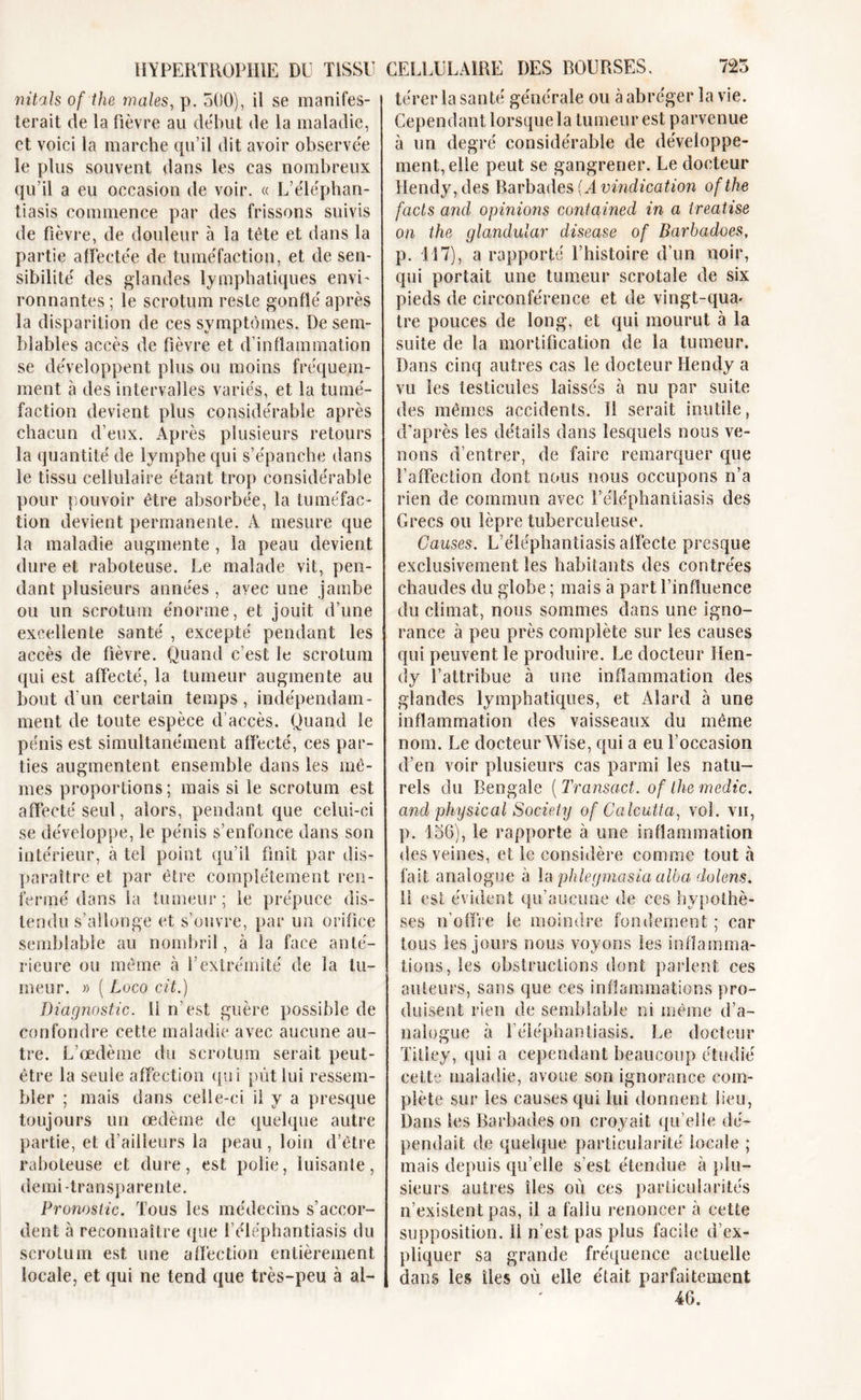 térer la santé générale ou à abréger la vie. nitals of the males, p. 500), il se manifes- terait de la fièvre au début de la maladie, et voici la marche qu’il dit avoir observée le plus souvent dans les cas nombreux qu’il a eu occasion de voir. « L’éléphan- tiasis commence par des frissons suivis de fièvre, de douleur à la tète et dans la partie affectée de tuméfaction, et de sen- sibilité des glandes lymphatiques envi- ronnantes ; le scrotum reste gonflé après la disparition de ces symptômes. De sem- blables accès de fièvre et d’inflammation se développent plus ou moins fréquem- ment à des intervalles variés, et la tumé- faction devient plus considérable après chacun d’eux. Après plusieurs retours la quantité de lymphe qui s’épanche dans le tissu cellulaire étant trop considérable pour pouvoir être absorbée, la tuméfac- tion devient permanente. A mesure que la maladie augmente , la peau devient dure et raboteuse. Le malade vit, pen- dant plusieurs années , ayec une jambe ou un scrotum énorme, et jouit d’une excellente santé , excepté pendant les accès de fièvre. Quand c’est le scrotum qui est affecté, la tumeur augmente au bout d’un certain temps, indépendam- ment de toute espèce d’accès. Quand le pénis est simultanément affecté, ces par- ties augmentent ensemble dans les mô- mes proportions ; mais si le scrotum est affecté seul, alors, pendant que celui-ci se développe, le pénis s’enfonce dans son intérieur, à tel point qu’il finit par dis- paraître et par être complètement ren- fermé dans la tumeur; le prépuce dis- tendu s’allonge et s’ouvre, par un orifice semblable au nombril, à la face anté- rieure ou môme à l’extrémité de la tu- meur. » ( Loco cit.) Diagnostic. U n’est guère possible de confondre cette maladie avec aucune au- tre. L’œdème du scrotum serait peut- être la seule affection qui pût lui ressem- bler ; mais dans celle-ci il y a presque toujours un œdème de quelque autre partie, et d’ailleurs la peau , loin d’être raboteuse et dure, est polie, luisante, demi-transparente. Pronostic. Tous les médecins s’accor- dent à reconnaître que l’éléphantiasis du scrotum est une affection entièrement locale, et qui ne tend que très-peu à ai- Cependant lorsque la tumeur est parvenue à un degré considérable de développe- ment, elle peut se gangrener. Le docteur Hendy,des Barbades (Avindication ofthe facts and opinions contained in a treatise on the glandular disease of Barbadoes, p. 117), a rapporté l’histoire d’un noir, qui portait une tumeur scrotale de six pieds de circonférence et de vingt-qua* tre pouces de long, et qui mourut à la suite de la mortification de la tumeur. Dans cinq autres cas le docteur Hendy a vu les lesticuîes laissés à nu par suite des mêmes accidents. 11 serait inutile, d’après les détails dans lesquels nous ve- nons d’entrer, de faire remarquer que l’affection dont nous nous occupons n’a rien de commun avec l’éléphantiasis des Grecs ou lèpre tuberculeuse. Causes. L’éléphantiasis affecte presque exclusivement les habitants des contrées chaudes du globe ; mais à part l’influence du climat, nous sommes dans une igno- rance à peu près complète sur les causes qui peuvent le produire. Le docteur Hen- dy l’attribue à une inflammation des glandes lymphatiques, et Alard à une inflammation des vaisseaux du même nom. Le docteur Wise, qui a eu l’occasion d’en voir plusieurs cas parmi les natu- rels du Bengale [Transact. of lhe medic. and phy sic al Society of Calcutta, vol. vu, p. 156), le rapporte à une inflammation des veines, et le considère comme tout à fait analogue à la phlegmasia alba dolens. Il est évident qu’aucune de ces hypothè- ses n’offre le moindre fondement ; car tous les jours nous voyons les inflamma- tions, les obstructions dont parlent ces auteurs, sans que ces inflammations pro- duisent rien de semblable ni même d’a- nalogue à l’éléphantiasis. Le docteur Titley, qui a cependant beaucoup étudié cette maladie, avoue son ignorance com- plète sur les causes qui lui donnent lieu, Dans les Barbades on croyait qu’elle dé- pendait de quelque particularité locale ; mais depuis qu’elle s’est étendue à plu- sieurs autres îles où ces particularités n’existent pas, il a fallu renoncer à cette supposition, li n’est pas plus facile d’ex- pliquer sa grande fréquence actuelle dans les îles où elle était parfaitement 46.