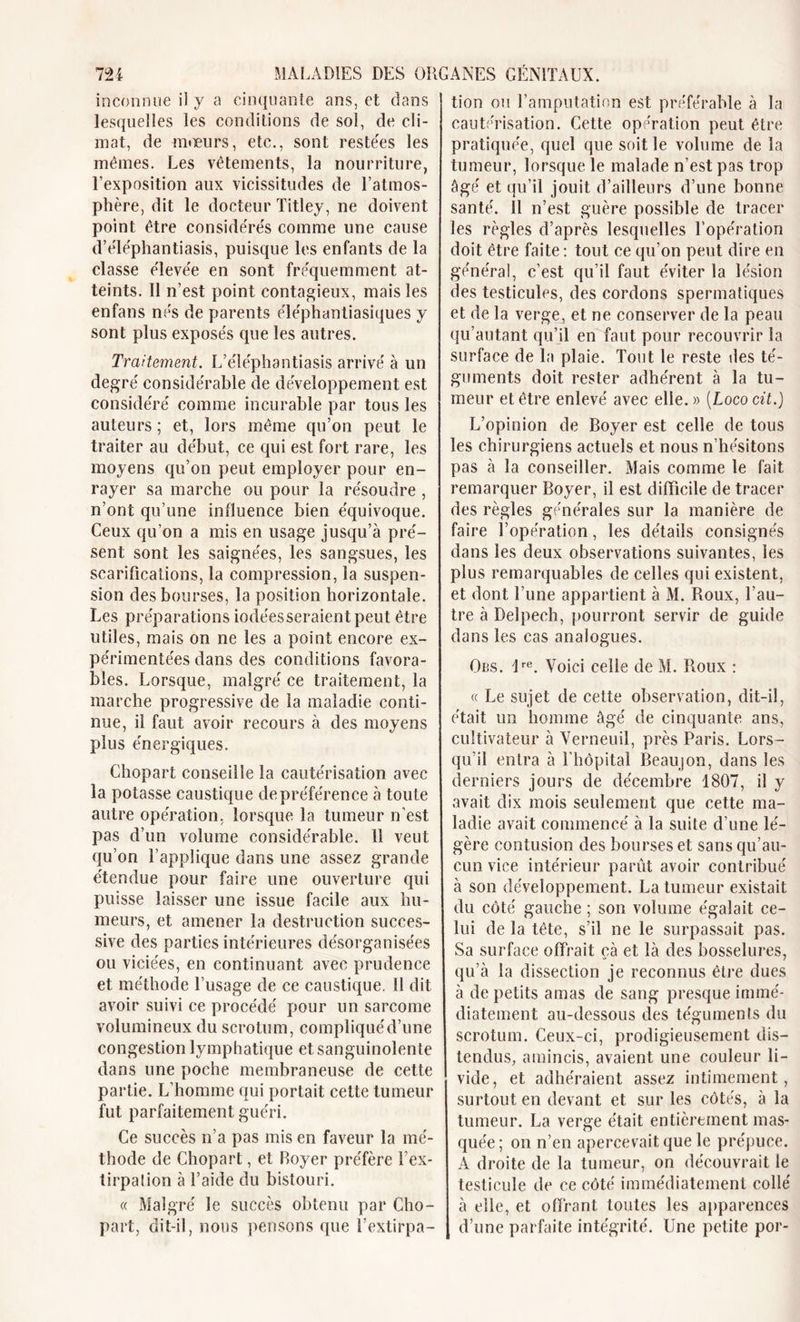 inconnue il y a cinquante ans, et dans lesquelles les conditions de sol, de cli- mat, de mœurs, etc., sont restées les mêmes. Les vêtements, la nourriture, l’exposition aux vicissitudes de l’atmos- phère, dit le docteur Titley, ne doivent point être considérés comme une cause d’eTéphantiasis, puisque les enfants de la classe élevée en sont fréquemment at- teints. Il n’est point contagieux, mais les enfans nés de parents éléphantiasiques y sont plus exposés que les autres. Traitement. L’eTéphantiasis arrivé à un degré considérable de développement est considéré comme incurable par tous les auteurs; et, lors même qu’on peut le traiter au début, ce qui est fort rare, les moyens qu’on peut employer pour en- rayer sa marche ou pour la résoudre , n’ont qu’une influence bien équivoque. Ceux qu’on a mis en usage jusqu’à pré- sent sont les saignées, les sangsues, les scarifications, la compression, la suspen- sion des bourses, la position horizontale. Les préparations iodées seraient peut être utiles, mais on ne les a point encore ex- périmentées dans des conditions favora- bles. Lorsque, malgré ce traitement, la marche progressive de la maladie conti- nue, il faut avoir recours à des moyens plus énergiques. Chopart conseille la cautérisation avec la potasse caustique de préférence à toute autre opération, lorsque la tumeur n’est pas d’un volume considérable. 11 veut qu’on l’applique dans une assez grande étendue pour faire une ouverture qui puisse laisser une issue facile aux hu- meurs, et amener la destruction succes- sive des parties intérieures désorganisées ou viciées, en continuant avec prudence et méthode l’usage de ce caustique. 11 dit avoir suivi ce procédé pour un sarcome volumineux du scrotum, compliqué d’une congestion lymphatique et sanguinolente dans une poche membraneuse de cette partie. L’homme qui portait cette tumeur fut parfaitement guéri. Ce succès n’a pas mis en faveur la mé- thode de Chopart, et Boyer préfère l’ex- tirpalion à l’aide du bistouri. « Malgré le succès obtenu par Cho- part, dit-il, nous pensons que l’extirpa- tion ou l’amputation est préférable à la cautérisation. Cette opération peut être pratiquée, quel que soit le volume de la tumeur, lorsque le malade n’est pas trop âgé et qu’il jouit d’ailleurs d’une bonne santé. 11 n’est guère possible de tracer les règles d’après lesquelles l’opération doit être faite : tout ce qu’on peut dire en général, c’est qu’il faut éviter la lésion des testicules, des cordons spermatiques et de la verge, et ne conserver de la peau qu’autant qu’il en faut pour recouvrir la surface de la plaie. Tout le reste des té- guments doit rester adhérent à la tu- meur et être enlevé avec elle.)) [Loco cit.) L’opinion de Boyer est celle de tous les chirurgiens actuels et nous n’hésitons pas à la conseiller. Mais comme le fait remarquer Boyer, il est difficile de tracer des règles générales sur la manière de faire l’opération, les détails consignés dans les deux observations suivantes, les plus remarquables de celles qui existent, et dont l’une appartient à M. Roux, l’au- tre à Delpech, pourront servir de guide dans les cas analogues. Obs. ire. Voici celle de M. Roux : « Le sujet de cette observation, dit-il, était un homme âgé de cinquante ans, cultivateur à Verneuil, près Paris. Lors- qu’il entra à l'hôpital Beaujon, dans les derniers jours de décembre 1807, il y avait dix mois seulement que cette ma- ladie avait commencé à la suite d’une lé- gère contusion des bourses et sans qu’au- cun vice intérieur parût avoir contribué à son développement. La tumeur existait du côté gauche ; son volume égalait ce- lui de la tête, s’il ne le surpassait pas. Sa surface offrait çà et là des bosselures, qu’à la dissection je reconnus être dues à de petits amas de sang presque immé- diatement au-dessous des téguments du scrotum. Ceux-ci, prodigieusement dis- tendus, amincis, avaient une couleur li- vide, et adhéraient assez intimement, surtout en devant et sur les côtés, à la tumeur. La verge était entièrement mas- quée; on n’en apercevait que le prépuce. A droite de la tumeur, on découvrait le testicule de ce côté immédiatement collé à elle, et offrant toutes les apparences d’une parfaite intégrité. Une petite por-