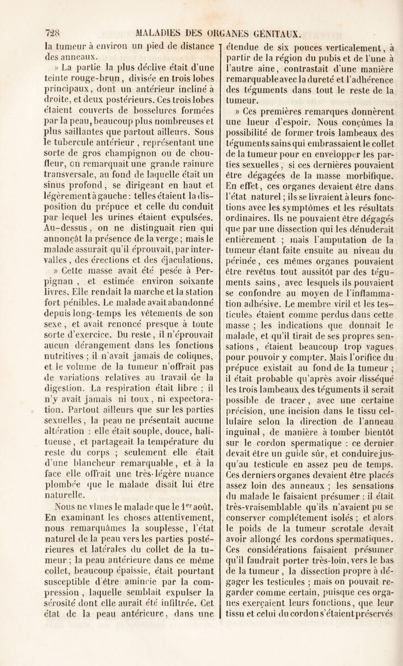 la tumeur à environ un pied de distance des anneaux. )&gt; La partie la plus déclive était d’une teinte rouge-brun, divisée en trois lobes principaux, dont un antérieur incliné à droite, et deux postérieurs. Ces trois lobes étaient couverts de bosselures formées par la peau,beaucoup plus nombreuses et plus saillantes que partout ailleurs. Sous le tubercule antérieur , représentant une sorte de gros champignon ou de chou- fleur, on remarquait une grande rainure transversale, au fond de laquelle était un sinus profond, se dirigeant en haut et légèrement à gauche: telles étaient la dis- position du prépuce et celle du conduit par lequel les urines étaient expulsées. Au-dessus, on ne distinguait rien qui annonçât la présence de la verge ; mais le malade assurait qu’il éprouvait, par inter- valles , des érections et des éjaculations. » Cette masse avait été pesée à Per- pignan , et estimée environ soixante livres. Elle rendait la marche et la station fort pénibles. Le malade avaitabandonné depuis long-temps les vêtements de son sexe , et avait renoncé presque à toute sorte d’exercice. Du reste, il n’éprouvait aucun dérangement dans les fonctions nutritives ; il n’avait jamais de coliques, et le volume de la tumeur n’offrait pas de variations relatives au travail de la digestion. La respiration était libre ; il n’y avait jamais ni toux, ni expectora- tion. Partout ailleurs que sur les parties sexuelles, la peau ne présentait aucune altération : elle était souple, douce, hali- tueuse, et partageait la température du reste du corps ; seulement elle était d’une blancheur remarquable, et à la face elle offrait une très-légère nuance plombée que le malade disait lui être naturelle. Nous ne vîmes le malade que le \ eraoùt. En examinant les choses attentivement, nous remarquâmes la souplesse, l’état naturel de la peau vers les parties posté- rieures et latérales du collet de la tu- meur ; la peau antérieure dans ce même collet, beaucoup épaissie, était pourtant susceptible d être amincie par la com- pression , laquelle semblait expulser la sérosité dont elle aurait été infiltrée. Cet état de la peau antérieure, dans une étendue de six pouces verticalement, à partir de la région du pubis et de l’une à l’autre aine, contrastait d’une manière remarquable avec la dureté et l’adhérence des téguments dans tout le reste de la tumeur. » Ces premières remarques donnèrent une lueur d’espoir. Nous conçûmes la possibilité de former trois lambeaux des téguments sains qui embrassaient le collet de la tumeur pour en envelopper les par- ties sexuelles , si ces dernières pouvaient être dégagées de la masse morbifique. En effet, ces organes devaient être dans l’état naturel ; ils se livraient à leurs fonc- tions avec les symptômes et les résultats ordinaires, lis ne pouvaient être dégagés que par une dissection qui les dénuderait entièrement ; mais l’amputation de la tumeur étant faite ensuite au niveau du périnée, ces mêmes organes pouvaient être revêtus tout aussitôt par des tégu- ments sains, avec lesquels ils pouvaient se confondre au moyen de l’inflamma- tion adhe'sive. Le membre viril et les tes- ticules étaient comme perdus dans cette masse ; les indications que donnait le malade, et qu’il tirait de ses propres sen- sations , étaient beaucoup trop vagues pour pouvoir y compter. Mais l’orifice du prépuce existait au fond de la tumeur ; il était probable qu’après avoir disséqué les trois lambeaux des téguments il serait possible de tracer, avec une certaine précision, une incision dans le tissu cel- lulaire selon la direction de l’anneau inguinal, de manière à tomber bientôt sur le cordon spermatique : ce dernier devait être un guide sûr, et conduire jus- qu’au testicule en assez peu de temps. Ces derniers organes devaient être placés assez loin des anneaux ; les sensations du malade le faisaient présumer : il était très-vraisemblable qu’ils n’avaient pu se conserver complètement isolés ; et alors le poids de la tumeur scrotale devait avoir allongé les cordons spermatiques. Ces considérations faisaient présumer qu’il faudrait porter très-loin, vers le bas de la tumeur , la dissection propre à dé- gager les testicules ; mais on pouvait re- garder comme certain, puisque ces orga- nes exerçaient leurs fonctions, que leur tissu et celui du cordon s’étaient préservés